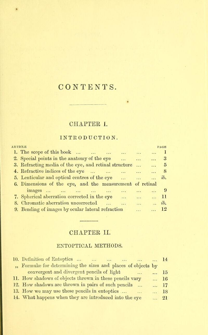 CONTENTS. CHAPTER 1. INTEODUCTION. ARTICLE PAGE 1. The scope of tliis book ... 1 2. Special points in the anatomy of the eye 3 3. Refracting media of the eye, and retinal structure 5 4. Refractive indices of the eye ... 8 5. Lenticular and optical centres of the eye ib. 6. Dimensions of the eye, and the measurement of retinal images ... 9 7. Spherical aberration corrected in the eye 11 8. Chromatic aberration uncorrected ib. 9. Bending of images by ocular lateral refraction 12 CHAPTER II. ENTOPTICAL METHODS. 10. Definition of Entoptics 14 ,, Formulas for determining the sizes and places of objects by convergent and divergent pencils of light ... ... 15 11. How shadows of objects thrown in these pencils vary ... 16 12. How shadows are thrown in pairs of such pencils 17 13. How we may use these pencils in entoptics ... 18 14. What happens when they are introduced into the eye ... 21