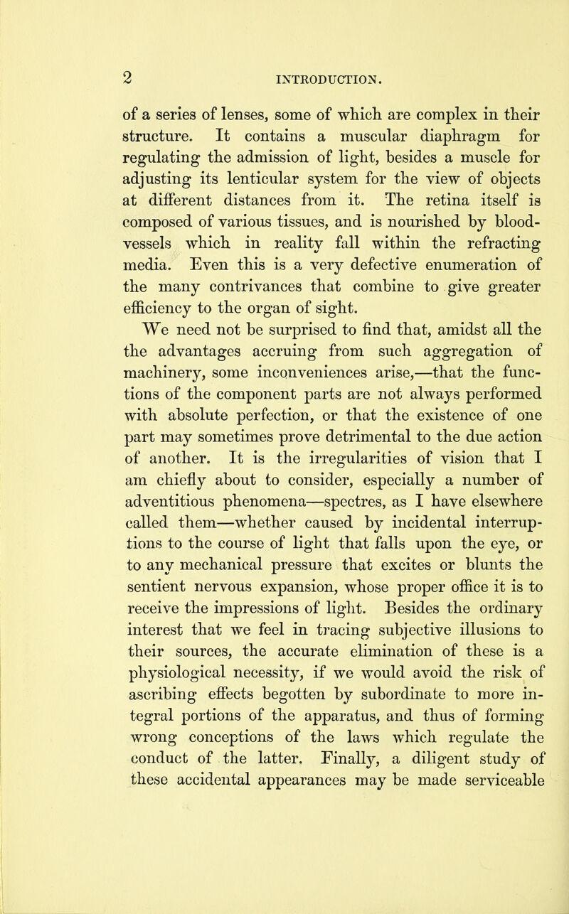 of a series of lenses, some of whicli are complex in their structure. It contains a muscular diaphragm for regulating the admission of light, besides a muscle for adjusting its lenticular system for the yiew of objects at different distances from it. The retina itself is composed of various tissues, and is nourished by blood- vessels which in reality fall within the refracting media. Even this is a very defective enumeration of the many contrivances that combine to give greater efficiency to the organ of sight. We need not be surprised to find that, amidst all the the advantages accruing from such aggregation of machinery, some inconveniences arise,—that the func- tions of the component parts are not always performed with absolute perfection, or that the existence of one part may sometimes prove detrimental to the due action of another. It is the irregularities of vision that I am chiefly about to consider, especially a number of adventitious phenomena—spectres, as I have elsewhere called them—whether caused by incidental interrup- tions to the course of light that falls upon the eye, or to any mechanical pressure that excites or blunts the sentient nervous expansion, whose proper office it is to receive the impressions of light. Besides the ordinary interest that we feel in tracing subjective illusions to their sources, the accurate elimination of these is a physiological necessity, if we would avoid the risk of ascribing efiects begotten by subordinate to more in- tegral portions of the apparatus, and thus of forming wrong conceptions of the laws which regulate the conduct of the latter. Finally, a diligent study of these accidental appearances may be made serviceable