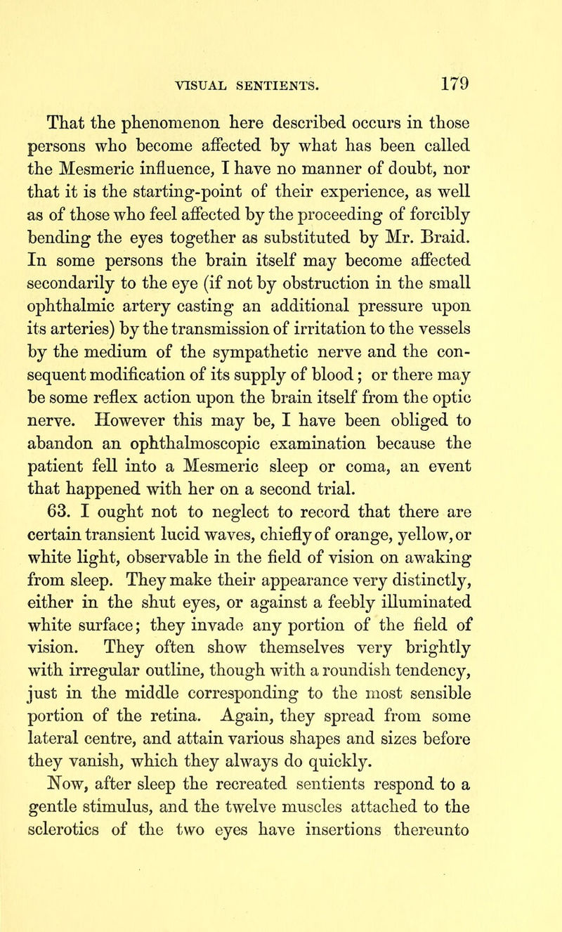 That the phenomenon here described occurs in those persons who become affected by what has been called the Mesmeric influence, I have no manner of doubt, nor that it is the starting-point of their experience, as well as of those who feel affected by the proceeding of forcibly bending the eyes together as substituted by Mr. Braid. In some persons the brain itself may become affected secondarily to the eye (if not by obstruction in the small ophthalmic artery casting an additional pressure upon its arteries) by the transmission of irritation to the vessels by the medium of the sympathetic nerve and the con- sequent modification of its supply of blood; or there may be some reflex action upon the brain itself from the optic nerve. However this may be, I have been obliged to abandon an ophthalmoscopic examination because the patient fell into a Mesmeric sleep or coma, an event that happened with her on a second trial. 63. I ought not to neglect to record that there are certain transient lucid waves, chiefly of orange, yellow, or white light, observable in the field of vision on awaking from sleep. They make their appearance very distinctly, either in the shut eyes, or against a feebly illuminated white surface; they invade any portion of the field of vision. They often show themselves very brightly with irregular outline, though with a roundish tendency, just in the middle corresponding to the most sensible portion of the retina. Again, they spread from some lateral centre, and attain various shapes and sizes before they vanish, which they always do quickly. Now, after sleep the recreated sentients respond to a gentle stimulus, and the twelve muscles attached to the sclerotics of the tvv^o eyes have insertions thereunto