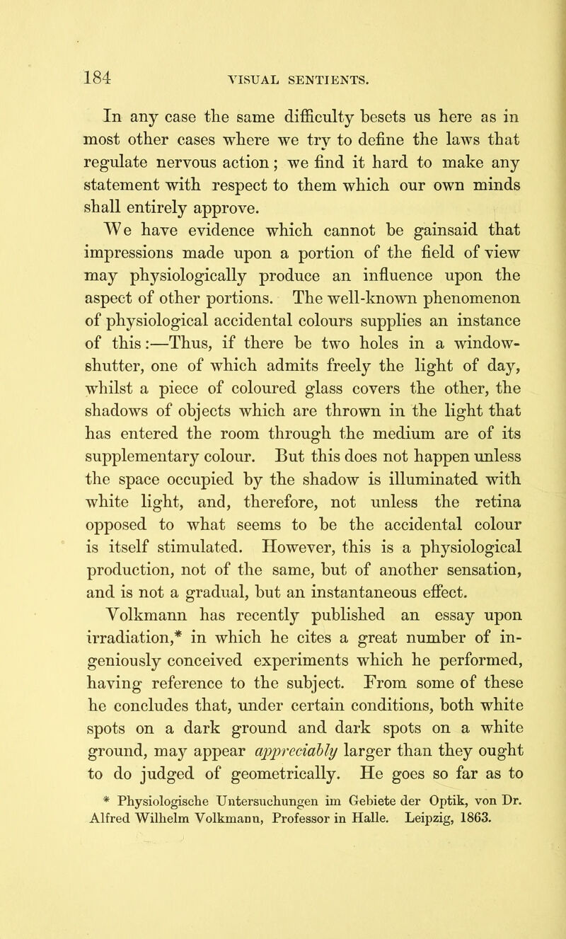 In any case the same difficulty besets us here as in most other cases where we try to define the laws that regulate nervous action; we find it hard to make any statement with respect to them which our own minds shall entirely approve. We have evidence which cannot be gainsaid that impressions made upon a portion of the field of view may physiologically produce an influence upon the aspect of other portions. The well-known phenomenon of physiological accidental colours supplies an instance of this:—Thus, if there be two holes in a window- shutter, one of which admits freely the light of day, whilst a piece of coloured glass covers the other, the shadows of objects which are thrown in the light that has entered the room through the medium are of its supplementary colour. But this does not happen unless the space occupied by the shadow is illuminated with white light, and, therefore, not unless the retina opposed to what seems to be the accidental colour is itself stimulated. However, this is a physiological production, not of the same, but of another sensation, and is not a gradual, but an instantaneous efiect. Volkmann has recently published an essay upon irradiation,* in which he cites a great number of in- geniously conceived experiments which he performed, having reference to the subject. From some of these he concludes that, under certain conditions, both white spots on a dark ground and dark spots on a white ground, may appear appreciably larger than they ought to do judged of geometrically. He goes so far as to * Physiologische Untersuchungen im Gebiete der Optik, von Dr. Alfred Wilhelm Volkmann, Professor in Halle. Leipzig, 1863.