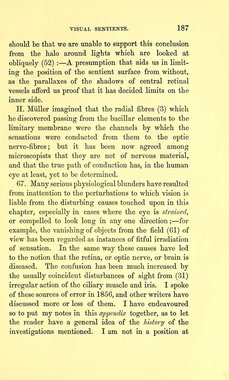 should be that we are unable to support this conclusion from the halo around lights which are looked at obliquely (52) :—A presumption that aids us in limit- ing the position of the sentient surface from without, as the parallaxes of the shadows of central retinal vessels afford us proof that it has decided limits on the inner side. H. Miiller imagined that the radial fibres (3) which he discovered passing from the bacillar elements to the limitary membrane were the channels by which the sensations were conducted from them to the optic nerve-fibres; but it has been now agreed among microscopists that they are not of nervous material, and that the true path of conduction has, in the human eye at least, yet to be determined. 67. Many serious physiological blunders have resulted from inattention to the perturbations to which vision is liable from the disturbing causes touched upon in this chapter, especially in cases where the eye is strained, or compelled to look long in any one direction;—for example, the vanishing of objects from the field (61) of view has been regarded as instances of fitful irradiation of sensation. In the same way these causes have led to the notion that the retina, or optic nerve, or brain is diseased. The confusion has been much increased by the usually coincident disturbances of sight from (31) irregular action of the ciliary muscle and iris. I spoke of these sources of error in 1856, and other writers have discussed more or less of them. I have endeavoured so to put my notes in this appendix together, as to let the reader have a general idea of the history of the investigations mentioned. I am not in a position at