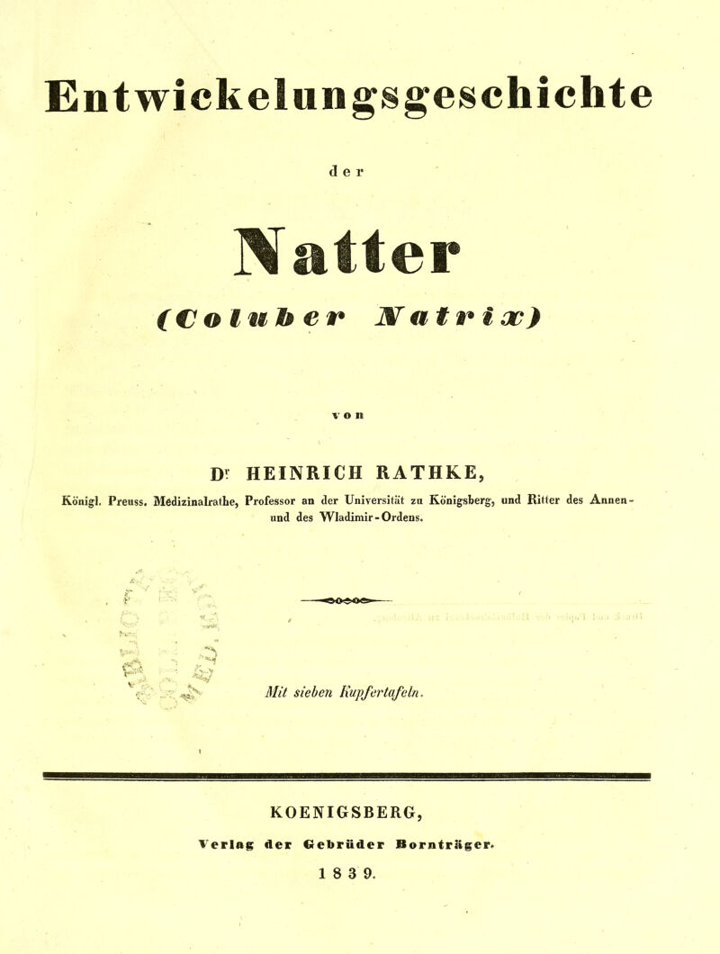 Entwickelungs^eschichte der 3fatter (Colulber Watn^ioo) \' o n Dr HEINRICH RATHKE, Königl. Preuss. Medizinalf athe, Professor an der Universität zu Königsberg, und Ritter des Annen- und des Wladimir - Ordens. 5^ Mit sieben Kupfertafeln. Verlag KOENIGSBERG, Aer Crebrüder Bornträger.