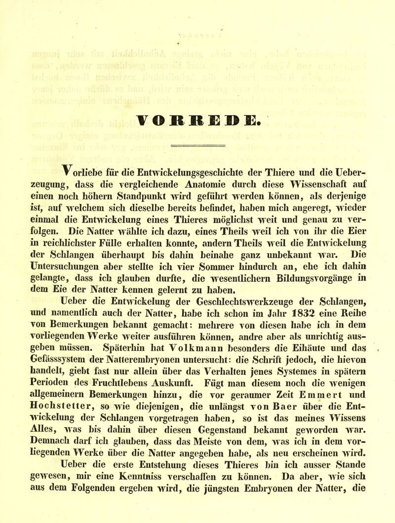 Vorliebe für die Entwickelungsgescliichte der Tliiere und die üeber- zeugung, dass die vergleichende Anatomie durch diese Wissenschaft auf einen noch höhern »Standpunkt wird geführt werden können, als derjenige ist, auf welchem sich dieselbe bereits befindet, haben mich angeregt, wieder einmal die Entwickelung eines Thieres möglichst weit und genau zu ver- folgen. Die Natter wählte ich dazu, eines Theils weil ich von ihr die Eier in reicldichster Fülle erhalten konnte, andern Theils weil die Entwickelung der »Schlangen überhaupt bis dahin beinahe ganz unbekannt war. Die Untersuchungen aber stellte ich vier Sommer hindurch an, ehe ich dahin gelangte, dass ich glauben durfte, die wesentlichern Bildungsvorgänge in dem Eie der Natter kennen gelernt zu haben, lieber die Entmckelung der Gesclilechtswerkzeuge der »Schlangen, und namentlich auch der Natter, habe ich schon im Jahr 1832 eine Reihe von Bemerkungen bekannt gemacht: mehrere von diesen habe ich in dem vorliegenden Werke weiter ausführen können, andre aber als unrichtig aus- geben müssen. »Späterhin hat Volkmann besonders die Eihäute und das Gefässsjstem der Natterembryonen untersucht: die »Schrift jedoch, die hievon handelt, giebt fast nur allein über das Verhalten jenes »Systemes in spätem Perioden des Fruchtlebens Auskunft. Fügt man diesem noch die wenigen allgemeinern Bemerkungen hinzu, die vor geraumer Zeit Emmert und Hochstetter, so wie diejenigen, die unlängst von Baer über die Ent- wickelung der »Sclüangen vorgetragen haben, so ist das meines Wissens Alles, was bis dahin über diesen Gegenstand bekannt geworden war. Demnach darf ich glauben, dass das Meiste von dem, was ich in dem vor- liegenden Werke über die Natter angegeben habe, als neu erscheinen wird. lieber die erste Entstehung dieses Thieres bin ich ausser »Stande gewesen, mir eine Kenntniss verschaffen zu können. Da aber, wie sich aus dem Folgenden ergeben wird, die jüngsten Embryonen der Natter, die