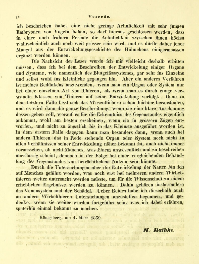 Vorrede. ich beschrieben habe, eine nicht geringe Aehnlichkeit mit sehr jungen Embryonen von Vögeln haben, so darf liieraus geschlossen werden, dass in einer noch frühern Periode die Aehnliclikeit zwischen ihnen höchst wahrscheinlich auch noch weit grösser sein wird, und es dürfte daher jener Mangel aus der Entwickelungsgeschichte des Hühnchens einigermaassen ergänzt werden können. Die Nachsicht der Leser werde ich mir vielleicht deshalb erbitten müssen, dass ich bei dem Beschreiben der Entwickelung einiger Organe und »Systeme, wie namentlich des Blutgefässsystemes, gar sehr ins Einzelne und selbst wohl ins Kleinliche gegangen bin. Aber ein anderes Verfahren ist meines Bedünkens anzuwenden, wenn man ein Organ oder System nur bei einer einzelnen Art von Thieren, als wenn man es durch einige ver- wandte Klassen von Thieren auf seine Entwickelung verfolgt. Denn in dem letztern Falle lässt sich das Wesentlichere schon leichter herausfinden, und es wird dann die ganze Beschreibung, wenn sie eine klare Anschauung dessen geben soll, worauf es für die Erkenntniss des Gegenstandes eigentlich ankommt, wohl am besten erscheinen, wenn sie in grössern Zügen ent- worfen, und nicht zu ängstlich bis in das Kleinste ausgeführt worden ist. In dem erstem Falle dagegen kann man besonders dann, wenn auch bei andern Thieren das in Bede stehende Organ oder System noch nicht in allen Verhältnissen seiner Entwickelung näher bekannt ist, auch nicht immer voraussehen, ob nicht Manches, was Einem unwesentlich und zu beschreiben überflüssig scheint, dennoch in der Folge bei einer vergleichenden Behand- lung des Gegenstandes von beträchtlichem Nutzen sein könnte. Durch die Untersucliungen über die Entwickelimg der Natter bin ich auf Manches geführt worden, was noch erst bei mehreren andern Wirbel- thieren weiter untersucht werden müsste, um für die Wissenschaft zu einem erheblichen Ergebnisse werden zu können. Dahin gehören insbesondere das Venensystem und der Schädel. Ueber Beides habe ich dieserhalb auch an andern Wirbelthieren Untersuchungen anzustellen begonnen, und ge- denke, wenn sie weiter werden fortgeführt sein, was ich dabei erfahren, späterhin einmal bekannt zu machen. Königsberg, am 1. März 1839. Hathke.