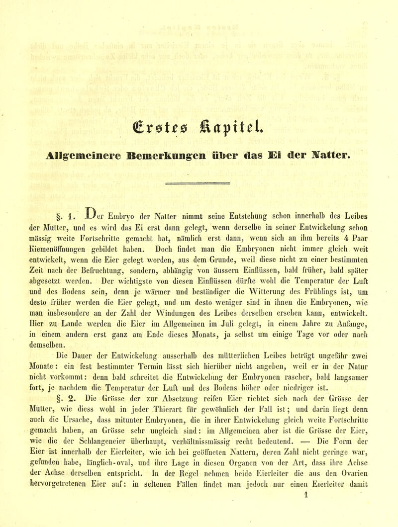 Allgemeinere Bemerkungen ülbeF das Ei tler ISfatter. §. 1. ±Jer Embryo der Naltcr nimmt seine Entstehung schon innerhalb des Leibes der Mutter, und es wird das Ei erst dann gelegt, wenn derselbe in seiner Entwickelung schon massig weite Fortschritte gemacht hat, nämlich erst dann, wenn sich an ihm bereits 4 Paar Kiemenölfnungen gebildet haben. Doch findet man die Embryonen nicht immer gleich weit entwickelt, wenn die Eier gelegt worden, aus dem Grunde, weil diese nicht zu einer bestimmten Zeit nach der Befruchtung, sondern, abhängig von äussern Einllüssen, bald früher, bald später abgesetzt werden. Der wichtigste von diesen Einflüssen dürfte wohl die Temperatur der Luft und des Bodens sein, denn je wärmer und beständiger die Witterung des Frühlings ist, um desto früher werden die Eier gelegt, und um desto weniger sind in ihnen die Embryonen, wie man insbesondere an der Zahl der Windungen des Leibes derselben ersehen kann, entwickelt. Hier zu Lande werden die Eier im Allgemeinen im Juli gelegt, in einem Jahre zu Anfange, in einem andern erst ganz am Ende dieses Monats, ja selbst um einige Tage vor oder nach demselben. Die Dauer der Entwickelung ausserhalb des mütterlichen Leibes beträgt ungefähr zwei Monate; ein fest bestimmter Termin lässt sich hierüber nicht angeben, weil er in der Natur nicht vorkommt: denn bald schreitet die Entwickelung der Embryonen rascher, bald langsamer fort, je nachdem die Temperatur der Luft und des Bodens höher oder niedriger ist. §. 2. Die Grösse der zur Absetzung reifen Eier richtet sich nach der Grösse der Mutter, wie diess wohl in jeder Thierart für gewöhnlich der Fall ist; und darin liegt denn auch die Ursache, dass mitunter Embryonen, die in ihrer Entwickelung gleich weile Fortschritte gemacht haben, an Grösse sehr ungleich sind: im Allgemeinen aber ist die Grösse der Eier, wie die der Schlangeneier überhaupt, verhältnissmässig recht bedeutend. — Die Form der Eier ist innerhalb der Eierleiter, wie ich bei geöifneten Nattern, deren Zahl nicht geringe war, gefunden habe, länglich-oval, und ihre Lage in diesen Organen von der Art, dass iiire Achse der Achse derselben entspricht. In der Regel nehmen beide Eierleiter die aus den Ovarien her\^orgctrctenen Eier auf: in seltenen Fällen findet man jedoch nur einen Eierleiter damit