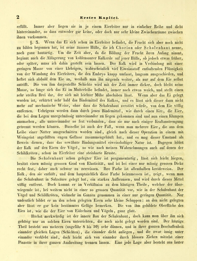 erfüllt. Immer aber liegen - sie in je einem Eierleiter nur in einfacher Reihe und dicht hintereinander, so dass entweder gar keine, oder doch nur sehr kleine Zwischenräume zwischen ihnen vorkommen. §. 3. Wenn das Ei sich schon im Eierleiter befindet, die Frucht sich aber noch nicht zu bilden begonnen hat, ist seine äussere Hülle, die ich Chorion oder Schalenhaut nenne, noch ganz hautärtig. Um die Zeit aber, da die Bildung der Frucht ihren Anfang nimmt, beginnt auch die Ablagerung von kohlensaurer Kalkerde auf jener Hülle, ob jedoch etwas früher, oder später, muss ich dahin gestellt sein lassen. Der Kalk wird in Verbindung mit einer geringen Masse von einer klebrigen, wahrscheinlich viel Eiweissstolf enthaltenden Flüssigkeit von der Wandung des Eierleiters, die den Embryo knapp umfasst, langsam ausgeschieden, und heftet sich alsbald dem Eie an, weshalb man ihn nirgends weiter, als nur auf dem Eie selbst antrifft. Die von ihm dargestellte Schichte wird mit der Zeit immer dicker, doch bleibt seine Masse, so lange sich das Ei im Mutterleibe befindet, immer noch etwas weich, und stellt einen sehr steifen Brei dar, der sich mit leichter Mühe abschaben lässt. Wenn aber das Ei gele^ worden ist, erhärtet sehr bald das Bindemittel des Kalkes, und es lässt sich dieser dann nicht mehr auf mechanische Weise, ohne dass die Schalenhaut zerstört würde, von dem Eie vöUig entfernen, üebrigens werden dann durch jenes Bindemittel, wie durch einen Kitt, die Eier, die bei dem Legen unregelmässig untereinander zu liegen gekommen sind und nun einen Klumpen ausmachen, alle untereinander so fest verbunden, dass sie nur nach einiger Kraftanstrengung getrennt werden können. Dasselbe ist auch der Fall, wenn man mehrere Eier, die aus dem Leibe einer Natter ausgeschnitten worden sind, gleich nach dieser Operation in einem mit Weingeist angefüllten engen Gefässe zusammengehäuft hat, und es mag dieser Umstand als Beweis dienen, dass das erwähnte Bindungsmittel eiweisshaltiger Natur ist. Dagegen bildet der Kalk auf den Eiern der Vögel, so wie nach meinen Wahrnehmungen auch auf denen der Schildkröten, schon im Eierleiter eine steinharte Kruste. if-ic Die Schalenhaut schon gelegter Eier ist pergamentartig, lässt sich leicht biegen, besitzt einen mässig grossen Grad von Elasticität, und ist bei einer nur massig grossen Dicke recht fest, daher auch schwer zu zerreissen. Ihre Farbe ist allenthalben kreideweiss. Der Kalk, den sie enthält, und dem hauptsächlich diese Farbe beizumessen ist, zeigt, wenn man die Schalenhaut in Salzsäure gelegt hat, ein starkes Aufbrausen, und wird durch dieses Mittel völlig entfernt. Doch kommt er im Verhältniss zu dem häutigen Theile, welcher der über- wiegende ist, bei weitem nicht in einer so grossen Quantität vor, wie in der Schalenhaut der Vögel und Schildkröten, vielmehr im Ganzen genommen in einer nur geringen Quantität. Nur undeutfich bildet er an den schon gelegten Eiern sehr kleine Schuppen: an den nicht gelegten aber lässt er gar kein bestimmtes Gefüge bemerken. Die von ihm gebildete Oberfläche des Eies ist, wie die der Eier von Eidechsen und Vögeln, ganz glatt. Höchst merkwürdig ist der innere Bau der Schalenhaut, doch kann man über ihn sich gehörig nur an solchen Eiern unterrichten, die noch nicht gelegt worden sind. Der häutige Theil besteht aus mehrern (ungefähr 8 bis 10) sehr dünnen, und in ihrer ganzen Beschaffenheit einander gleichen Lagen (Schichten) , die einander dicht anliegen, und die zwar innig unter einander verklebt sind, doch leicht sich von einander durch blosses Ziehen mittelst einer Pinzette in ihrer ganzen Ausbreitung trennen lassen. Eine jede Lage aber besteht aus lauter