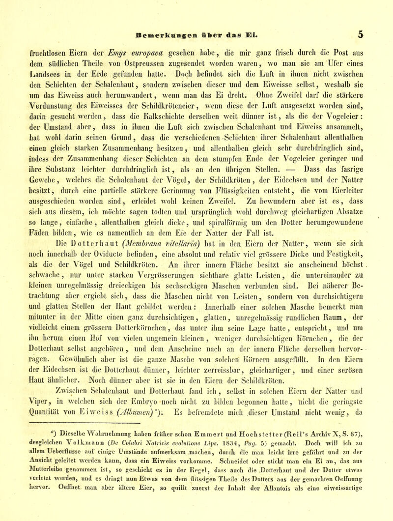 fruchtlosen Eiern der Em?/s curopaea gesehen habe, die mir ganz frisch durcli die Post aus dem südlichen Thcile von Oslpreusscn zugesendet worden waren, wo man sie am Ufer eines Landsees in der Erde gefunden hatte. Docli befindet sich die Luft in ihnen nicht zwischen den Schichten der Schalenhaut, sondern zwischen dieser und dem Eiweisse selbst, weshalb sie um das Eiweiss auch herumwandert, wenn man das Ei dreht. Ohne Zweifel darf die stärkere Verdunstung des Eiweisses der Schildkröteneier, wenn diese der Luft ausgesetzt worden sind, darin gesucht werden, dass die Kalkschichte derselben weit dünner ist, als die der Vogeleier: der Umstand aber, dass in ihnen die Luft sich zwischen Schalcnhaut und Eiweiss ansammelt, hat wohl darin seinen Grund, dass die verschiedenen Schichten ihrer Schalenhaut allenthalben einen gleich starken Zusammenhang besitzen , und allenthalben gleich sehr durchdringlich sind, indess der Zusammenhang dieser Schichten an dem stumpfen Ende der Vogclcier geringer und ihre Substanz leichter durchdringlich ist, als an den übrigen Stellen. — Dass das fasrige Gewebe, welches die Schalenhaut der Vögel, der Schildkröten, der Eidechsen und der Natter besitzt, durch eine partielle stärkere Gerinnung von Flüssigkeiten entsteht, die vom Eicrlciter ausgeschieden worden sind, erleidet wohl keinen Zweifel. Zu bewundern aber ist es, dass sich aus diesem, ich möchte sagen todlen und ursprünglich wohl durchweg gleichartigen Absätze so lange, einfache , allenthalben gleich dicke, und spiralförmig um den Dotter berumgewundene Fäden bilden, wie es namentlich an dem Eie der Na:tter der Fall ist. Die Dotter haut {Membrana vitellaria) hat in den Eiern der Natter, wenn sie sich noch innerhalb der Oviducte befinden, eine absolut und relativ viel grössere Dicke und Festigkeit, als die der Vögel und Schildkröten. An ihrer Innern Fläche besitzt sie anscheinend höchst schwache, nur unter starken Vergrösserungen sichtbare glatte Leisten, die untereinander zu kleinen unregelmässig dreieckigen bis sechseckigen Maschen verbunden sind. Bei näherer Be- trachtung aber ergiebt sich, dass die Maschen nicht von Leisten, sondern von durchsichtigem und glatten Stellen der Haut gebildet werden : Innerhalb einer solchen Masche bemerkt man mitunter in der Mitte einen ganz durchsichtigen, glatten, unrcgelmässig rundfichen Raum, der vielleicht einem grössern Dotterkörnchen, das unter ihm seine Lage hatte, entspricht, und um ihn herum einen Hof von vielen ungemein kleinen , w'eniger durchsichtigen Körnchen, die der Dotterhaut selbst angehören , und dem Anscheine nach an der innern Fläche derselben hervor- ragen. Gewöhnlich aLer ist die g;uize Masche von solclicn Körnern ausgefüllt. In den Eiern der Eidechsen ist die Dotterhaut dünner, leichter zerreissbar, gleichartiger, und einer serösen Haut ähnlicher. Noch dünner aber ist sie in den Eiern der Schildkröten. Zwischen Schalcnhaut und Dotterhaut fand ich , selbst in solchen Eiern der Natter und Viper, in welchen sich der Embryo noch nicht zu bilden begonnen halte, nicht die geringste Quantität von Eiweiss (Albumeii)*)-. Es befremdele mich dieser Umstand nicht wenig, da *) Dieselbe WalirneLmiing- Laben früher sclion Emmert und HocLstetter (Reil's ArcMvX, S. 87), desgleiclien Volkmaun (De CaluWh Nuivkls cvoluilone Llps. 1834, Pag. 5) gemaclit. DocL -will icL zu allem Ueberfltisse auf einige Umstände aufmerksam maclten, durch die man leicht irre geführt und zu der Ansicht geleitet werden kann, dass ein Eiweiss Yorkomme. Schneidet oder sticht man ein Ei an, das aus Mutterleibe genommen ist, so geschieht es in der Regel, dass auch die Dotterhaut und der Dotter etwas verletzt werden, und es dringt nun Etwas von dem üiissigen Theile des Dotters aus der gemachten Oeffuung hervor. OelTnet man aber ältere Eier, so quillt zuerst der Inhalt der Allautois als eine eiweissartige