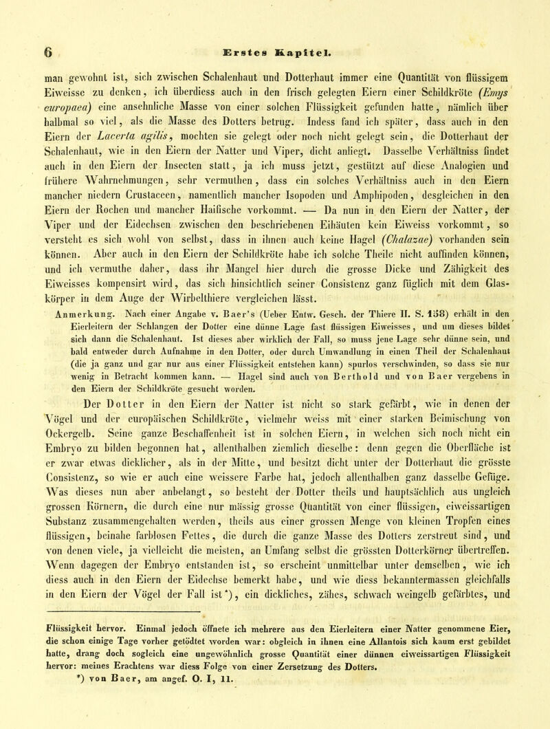 man gewohnt ist, sich zwischen Schalenhaut und Dotterhaut immer eine Quantität von flüssigem Eiweisse zu denken, ich überdiess auch in den frisch gelegten Eiern einer Schildkröte (Emys europaea) eine ansehnliche Masse von einer solchen Flüssigkeit gefunden hatte, nämlich über halbmal so viel, als die Masse des Dotters betrug. Indess fand ich später, dass auch in den Eiern der Lacerta agilis, mochten sie gelegt oder noch nicht gelegt sein, die Dotterhaut der Schalenhaut, wie in den Eiern der Natter und Viper, dicht anliegt. Dasselbe Verhältniss findet auch in den Eiern der Insecten statt, ja ich muss jetzt, gestützt auf diese Analogien und frühere Wahrnehmungen, sehr vermuthen, dass ein solches Verhältniss auch in den Eiern mancher niedern Crustaccen, namentlich mancher Isopoden und Amphipoden, desgleichen in den Eiern der Rochen und mancher Haifische vorkommt. — Da nun in den Eiern der Natter, der Viper und der Eidechsen zwischen den beschriebenen Eihäuten kein Eiweiss vorkommt, so versteht es sich wohl von selbst, dass in ihnen auch keine Hagel (Chalazae) vorhanden sein können. Aber auch in den Eiern der Schildkröte habe ich solche Theile nicht auffinden können, und ich vermuthe daher, dass ihr Mangel hier durch die grosse Dicke und Zähigkeit des Eiweisses kompensirt wird, das sich hinsicbthch seiner Consistenz ganz füglich mit dem Glas- körper in dem Auge der Wirbelthiere vergleichen lässt. Anmerkung. Nach einer Angabe v. Baer's (Ueber Entw. Gesch. der Thiere II. S. lo8) erhält in den Eierleitern der Schlangen der Dotter eine dünne Lage fast flüssigen Eiweisses, und um dieses bUdet sich dann die Schalenhaut. Ist dieses aber wirklich der Fall, so muss jene Lage sehr dünne sein, und bald entweder durch Aufnahme in den Dotter, oder durch Umwandlung in einen Theil der Schalenhaut (die ja ganz und g.ir nur aus einer Flüssigkeit entstehen kann) spurlos verschwinden, so dass sie nur wenig in Betracht kommen kann. — Hagel sind auch von Berthold und Ton Baer vergebens in den Eiern der Schildla'öte gesucht worden. Der Dotter in den Eiern der Natter ist nicht so stark gefärbt, wie in denen der Vögel und der europäischen Schildkröte, vielmehr weiss mit einer starken Beimischung von Ockergelb. Seine ganze Beschaffenheit ist in solchen Eiern, in welchen sich noch nicht ein Embryo zu bilden begonnen hat, allenthalben ziemlich dieselbe: denn gegen die Oberfläche ist er zwar etwas dicklicher, als in der Mitte, und besitzt dicht unter der Dotterhaut die grösste Consistenz, so wie er auch eine weissere Farbe hat, jedoch allenthalben ganz dasselbe Gefüge. Was dieses nun aber anbelangt, so besteht der Dotter theils und hauptsächlich aus ungleich grossen Körnern, die durch eine nur mässig grosse Quantität von einer flüssigen, eiweissartigen Substanz zusammengehalten werden, theils aus einer grossen Menge von kleinen Tropfen eines flüssigen, beinahe farblosen Fettes, die durch die ganze Masse des Dotters zerstreut sind, und von denen viele, ja vielleicht die meisten, an Umfang selbst die grössten Dotterkörnex übertrefi'en. Wenn dagegen der Embryo entstanden ist, so erscheint unmittelbar unter demselben, wie ich diess auch in den Eiern der Eidechse bemerkt habe, und wie diess bekanntermassen gleichfalls in den Eiern der Vögel der Fall ist *), ein dickliches, zähes, schwach weingelb gefärbtes, und Flüssigkeit Lervor. Einmal jedoch öffnete ich mehrere aus den Eierleitern einer Natter genommene Eier, die schon einige Tage vorher getödtet worden war: obgleich in ihnen eine Allantois sich kaum erst gebildet hatte, drang doch sogleich eine ungewöhnlich grosse Quantität einer dünnen eiweissartigen Flüssigkeit hervor: meines Erachtens war diess Folge von einer Zersetzung des Dotters. *) von Baer, am angef. O. I, 11.