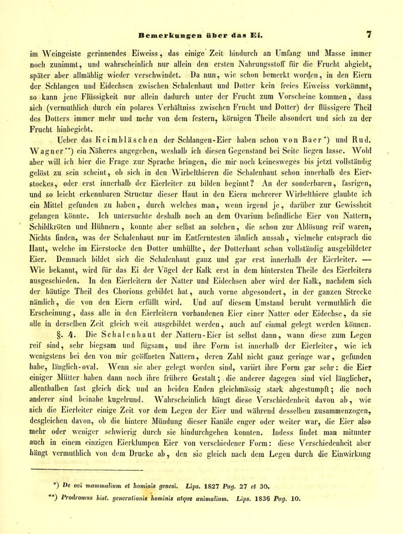 im Weingeiste gerinnendes Eiweiss, das einige Zeit hindurch an Umfang und Masse immer noch zunimmt, und wahrscheinlich nur allein den ersten NahrungsstolF für die Frucht abgieht, später aber allmählig wieder verschwindet. Da nun, wie schon bemerkt worden, in den Eiern der Schlangen und Eidechsen zwischen Schalcnhaut und Dotter kein freies Eiweiss vorkömmt, so kann jene Flüssigkeit nur allein dadurch unter der Frucht zum Vorscheine kommen, dass sich (vermuthlich durch ein polares Verhältniss zwischen Frucht und Dotter) der flüssigere Thcil des Dotters immer mehr und mehr von dem festern, körnigen Theile absondert und sich zu der Frucht hinbegiebt. Ucbcr das Keimbläschen der Schlangen-Eier haben schon von Baer*) und Rud. Wagner**) ein Näheres angegeben, weshalb ich diesen Gegenstand bei Seite liegen lasse. Wohl aber will ich hier die Frage zur Sprache bringen, die mir noch keinesweges bis jetzt vollständig gelöst zu sein scheint, ob sich in den Wirbcithieren die Schalenhaut schon innerhalb des Eier- stockes, oder erst innerhalb der Eierleitcr zu bilden beginnt? An der sonderbaren, fasrigen, und so leicht erkennbaren Structur dieser Haut in den Eiern mehrerer Wirbelthiere glaubte ich ein Mittel gefunden zu haben, durch welches man, wenn irgend je, darüber zur Gewissheit gelangen könnte. Ich untersuchte deshalb noch an dem Ovarium befindliche Eier von Nattern, Schildkröten und Hühnern, konnte aber selbst an solchen, die schon zur Ablösung reif waren, Nichts finden, was der Schalenhaut nur im Entferntesten ähnlich aussah, vielmehr entsprach die Haut, welche im Eierstocke den Dotter umhüllte, der Dotterhaut schon vollständig ausgebildeter Eier. Demnach bildet sich die Schalenhaut ganz und gar erst innerhalb der Eicrleiter. — Wie bekannt, wird für das Ei der Vögel der Kalk erst in dem hintersten Theile des Eierleiters ausgeschieden. In den Eierieitern der Natter und Eidechsen aber wird der Kalk, nachdem sich der häutige Theil des Chorions gebildet hat, auch vorne abgesondert, in der ganzen Strecke nämlich, die von den Eiern erfüllt wird. Und auf diesem Umstand beruht vermuthlich die Erscheinung, dass alle in den Eierleitern vorhandenen Eier einer Natter oder Eidechse, da sie alle in derselben Zeit gleich weit ausgebildet werden, auch auf einmal gelegt werden können. §. 4. Die Schalenhaut der Nattern-Eier ist selbst dann, wann diese zum Legen reif sind, sehr biegsam und fügsam, und ihre Form ist innerhalb der Eierleiter, wie ich wenigstens bei den von mir geöffneten Nattern, deren Zahl nicht ganz geringe war, gefunden habe, länglich-oval. Wenn sie aber gelegt worden sind, variirt ihre Form gar sehr: die Eief einiger Mütter haben dann noch ihre frühere Gestalt; . die anderer dagegen sind viel länglicher, allenthalben fast gleich dick und an beiden Enden gleichmässig stark abgestumpft; die noch anderer sind beinahe kugelrund. Wahrscheinlich hängt diese Verschiedenheit davon ab, wie sich die Eierleiter einige Zeit vor dem Legen der Eier und während desselben zusammenzogen, desgleichen davon, ob die hintere Mündung dieser Kanäle enger oder weiter war, die Eier also mehr oder weniger schwierig durch sie hindurchgehen konnten. Indess findet man mitunter auch in einem einzigen Eierklumpen Eier von verschiedener Form: diese Verschiedenheit aber hängt vermuthlich von dem Drucke ab, den sie gleich nach dem Legen durch die Einwirkung *) De ovi mammaVtum et hominis genesi. Lips. 1827 Pag. 27 et 30. **) Prodromns hist. generationis hominis atcjue anitnalium. Lips. 1836 Pag. 10.