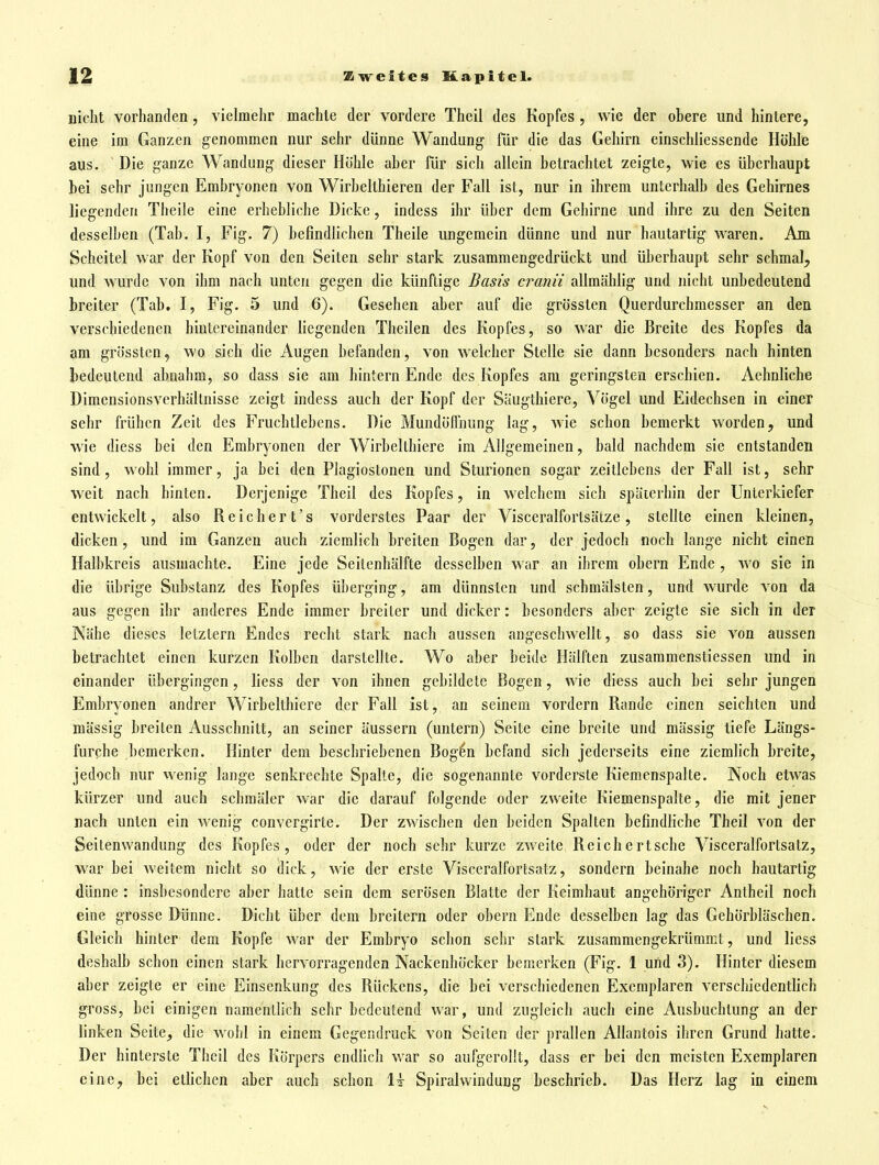 nicht vorhanden, vielmehr machte der vordere Theil des Kopfes, wie der ohere und hintere, eine im Ganzen genommen nur sehr dünne Wandung für die das Gehirn einschliessende Höhle aus. Die ganze Wandung dieser Höhle aber für sich allein betrachtet zeigte, wie es überhaupt bei sehr jungen Embryonen von Wirbelthieren der Fall ist, nur in ihrem unterhalb des Gehirnes liegenden Thcile eine erhebliche Dicke, indess ihr über dem Gehirne und ihre zu den Seiten desselben (Tab. I, Fig. 7) befindlichen Theile ungemein dünne und nur hautartig waren. Am Scheitel war der Kopf von den Seiten sehr stark zusammengedrückt und überhaupt sehr schmal, und wurde von ihm nach unten gegen die künftige Basis cranii allmählig und nicht unbedeutend breiter (Tab, I, Fig. 5 und 6). Gesehen aber auf die grössten Querdurchmesser an den verschiedenen hintereinander liegenden Theilen des Kopfes, so war die Breite des Kopfes da am grössten, wo sich die Augen befanden, von welcher Stelle sie dann besonders nach hinten bedeutend abnahm, so dass sie am hintern Ende des Kopfes am geringsten erschien. Aehnliche Dimensionsverhältnisse zeigt indess auch der Kopf der Säugthiere, Vögel und Eidechsen in einer sehr frühen Zeit des Fruchtlebens. Die Mundöffnung lag, wie schon bemerkt worden, und wie diess bei den Embryonen der Wirbelthiere im Allgemeinen, bald nachdem sie entstanden sind, wohl immer, ja bei den Plagiostonen und Sturionen sogar zeitlebens der Fall ist, sehr weit nach hinten. Derjenige Theil des Kopfes, in welchem sich späterhin der Unterkiefer entwickelt, also Reichert's vorderstes Paar der Visceralfortsätze, stellte einen kleinen, dicken, und im Ganzen auch ziemlich breiten Bogen dar, der jedoch noch lange nicht einen Halbkreis ausmachte. Eine jede Seitenhälfte desselben war an ihrem obern Ende , w'o sie in die übrige Substanz des Kopfes überging, am dünnsten und schmälsten, und wurde von da aus gegen ihr anderes Ende immer breiter und dicker: besonders aber zeigte sie sich in der Nähe dieses letztern Endes recht stark nach aussen angeschwellt, so dass sie von aussen betrachtet einen kurzen Kolben darstellte. Wo aber beide Hälften zusammenstiessen und in einander übergingen, liess der von ihnen gebildete Bogen, wie diess auch bei sehr jungen Embryonen andrer Wirbelthiere der Fall ist, an seinem vordem Rande einen seichten und massig breiten Ausschnitt, an seiner äussern (untern) Seite eine breite und massig tiefe Längs- furche bemerken. Hinter dem beschriebenen Bog^n befand sich jederseits eine ziemlich breite, jedoch nur wenig lange senkrechte Spalte, die sogenannte vorderste Kiemenspalte. Noch etwas kürzer und auch schmäler war die darauf folgende oder zweite Kiemenspalle, die mit jener nach unten ein wenig convergirte. Der zwischen den beiden Spalten befindliche Theil A^on der Seitenwandung des Kopfes, oder der noch sehr kurze zweite Reichcrtsche Visceralfortsatz, war bei weitem nicht so dick, wie der erste Visceralfortsatz, sondern beinahe noch hautartig dünne : insbesondere aber hatte sein dem serösen Blatte der Keimhaut angehöriger Antheil noch eine grosse Dünne. Dicht über dem breitern oder obern Ende desselben lag das Gehörbläschen. Gleich hinter dem Kopfe war der Embryo schon sehr stark zusammengekrümmt, und liess deshalb schon einen stark hervorragenden Nackenhöcker bemerken (Fig. 1 und 3). Hinter diesem aber zeigte er eine Einsenkung des Rückens, die bei verschiedenen Exemplaren verschiedentlich gross, bei einigen namentlich sehr bedeutend war, und zugleich auch eine Ausbuchtung an der linken Seite_, die wohl in einem Gegendruck von Seiten der prallen Allantois ihren Grund hatte. Der hinterste Theil des Körpers endlich war so aufgerollt, dass er bei den meisten Exemplaren eine, bei etlichen aber auch schon 1t Spiralwindung beschrieb. Das Herz lag in einem