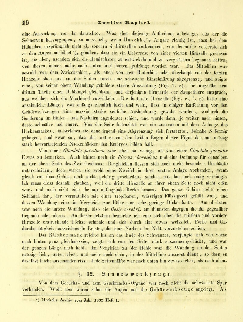 eine Aussackung von ihr darstellte. Was aber diejenige Abtheiiung anbelangt, aus der die Selmerven hervorgingen, so muss ich, wenn Huschke's Angabe richtig ist, dass bei dem Hühnchen ursprünglich nicht 3, sondern 4 Hirnzellen vorkommen, von denen die vorderste sich zu den Augen ausbildet *), glauben, dass sie ein Ueberrest von einer vierten Hirnzelle gevyesen ist, die aber, nachdem sich die Hemisphären zu entwickeln und zu vergrössern begonnen hatten, von diesen immer mehr nach unten und hinten gedrängt worden war. Das Mittelhim war sowohl von dem Zvvischenhirn, als auch von dem Hinterhirn oder überhaupt von der letzten Hirnzelle oben und an den Seiten durch eine schwache Einschnürung abgegrenzt, und zeigte eine, von seiner obern Wandung gebildete starke Ausweitung (Fig. 1. e), die ungefähr dem dritten Tbeile einer Hoblkugcl gleichkam, und derjenigen Hirnpartie der Säugethiere entsprach, aus welcher sich die Vierhügel entwickeln. Die hinterste Hirnzelle (Fig. e, f, g) hatte eine ansehnliche Länge, war anfangs ziemlich breit und weit, Hess in einiger Entfernung vor den Gehörwerkzeugen eine mässig starke seitliche Ausbuclitung gewahr werden , wodurch die Sonderung im Hinter- und Nachhirn angedeutet schien, und wurde dann, je weiter nach hinten, desto schmäler und enger. Von der Seite betrachtet war sie zusammen mit dem Anfange des Rückenmarkes, in welches sie ohne irgend eine Abgrenzung sich fortsetzte , beinahe 5-förmig gebogen, und zwar so , dass der untere von den beiden Bogen dieser Figur den nur mässig stark hervortretenden Nackenhöcker des Embryos bilden half. Von einer Glandula pituitaria war eben so wenig, als von einer Glandula pincalis Etwas zu bemerken. Auch fehlten noch ein Plexus choroideus und eine Oelfnung für denselben an der obern Seite des Zwischenhirns. Desgleichen Hessen sich noch nicht besondere Hirnhäute unterscheiden, doch waren sie wohl ohne Zweifel in ihrer ersten Anlage vorhanden, wenn gleich von dem Gehirn noch nicht gehörig geschieden, sondern mit ihm noch innig vereinigt: Ich muss diess deshalb glauben, weil die dritte HirnzeUe an ihrer obern Seite noch nicht offen war, und noch nicht eine ihr nur aufliegende Decke besass. Das ganze Gehirn stellte einen Schlauch dar, der vermuthlich mit einer tropfbaren, wässrigen Flüssigkeit gefüHt war, und dessen Wandung eine im Vergleich zur Höhle nur sehr geringe Dicke hatte. Am dicksten war noch die untere Wandung, also die Basis cerehri, am dünnsten dagegen die ihr gegenüber liegende oder obere. An dieser letztern bemerkte ich eine sich über die mittlere und vordere Hirnzelle erstreckende höchst schmale und sich durch eine etwas weissliche Farbe und Un- durclisichtigkcit auszeichnende Leiste, die eine Narbe oder Naht vorzusteHen schien. Das Rückenmark reichte bis an das Ende des Schwanzes, verjüngte sich von vorne nach hinten ganz gleichmässig, zeigte sich von den Seiten stark zusammengedrückt, und war der ganzen Länge nach hohl. Im Vergleich zu der Höhle war die Wandung an den Seiten mässig dick, unten aber, und mehr noch oben , in der MitteHinie äusserst dünne , so dass es daselbst leicht auseinander riss. Jede Scitenhälfte war nach unten hin etwas dicker, als nach oben. §. 12. ^5 t n n f 0 11) t r k ? e tt 0 Von dem Geruchs- und dem Geschmacks - Organe war noch nicht die schwächste Spur vorhanden. Wohl aber waren schon die Augen und die Gehör Werkzeuge angelegt. Als *) Meckel's Archiv vom Jahr 1832 Heft 1.