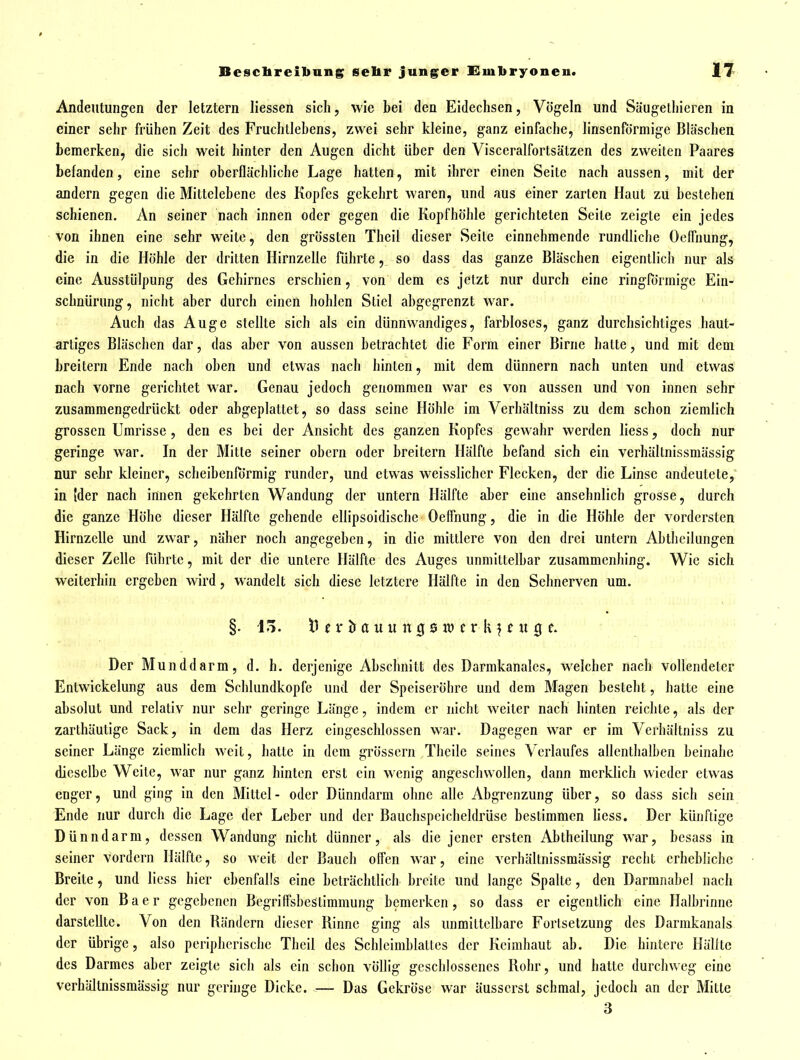 Andeutungen der letztern Hessen sich, wie bei den Eidechsen, Vögeln und Süugelliicren in einer sehr frühen Zeit des Fruchllebens, zwei sehr kleine, ganz einfache, linsenförmige Bläschen bemerken, die sich weit hinter den Augen dicht über den Visceralfortsätzen des zweiten Paares befanden, eine sehr oberflächliche Lage hatten, mit ihrer einen Seite nach aussen, mit der andern gegen die Mittelehene des Kopfes gekehrt waren, und aus einer zarten Haut zu bestehen schienen. An seiner nach innen oder gegen die Kopfhöhle gerichteten Seite zeigte ein jedes von ihnen eine sehr weite, den grössten Theil dieser Seite einnehmende rundliche Oelfuung, die in die Höhle der dritten Hirnzelle führte, so dass das ganze Bläschen eigentlich nur als eine Ausstülpung des Gehirnes erschien, von dem es jetzt nur durch eine ringPörmige Ein- schnürung, nicht aber durch einen hohlen Stiel abgegrenzt war. Auch das Auge stellte sich als ein dünnwandiges, farbloses, ganz durchsichtiges haut- artiges Bläschen dar, das aber von aussen betrachtet die Form einer Birne hatte, und mit dem breitern Ende nach oben und etwas nach hinten, mit dem dünnern nach unten und etwas nach vorne gerichtet war. Genau jedoch genommen war es von aussen und von innen sehr zusammengedrückt oder abgeplattet, so dass seine Höhle im Verhältniss zu dem schon ziemlich grossen Umrisse, den es bei der Ansicht des ganzen Kopfes gewahr werden liess, doch nur geringe war. In der Mitte seiner obern oder breitern Hälfte befand sich ein verhältnissmässig nur sehr kleiner, scheibenförmig runder, und etwas weisslicher Flecken, der die Linse andeutete,' in [der nach innen gekehrten Wandung der untern Hälfte aber eine ansehnlich grosse, durch die ganze Höhe dieser Hälfte gehende ellipsoidische Oeflhung, die in die Höhle der vordersten Hirnzelle und zwar, näher noch angegeben, in die mittlere von den drei untern Abtheilungen dieser Zelle führte, mit der die untere Hälfte des Auges unmittelbar zusammenhing. Wie sich weiterhin ergeben wird, wandelt sich diese letztere Hälfte in den Sehnerven um. §.15. n c r & a u u n g 0 w c r k ? f u g c. •  Der Munddarm, d. h, derjenige Abschnitt des Darmkanales, welcher nach vollendeter Entwickelung aus dem Schlundkopfe und der Speiseröhre und dem Magen besteht, hatte eine absolut und relativ nur sehr geringe Länge, indem er nicht weiter nach hinten reichte, als der zarthäutige Sack, in dem das Herz eingeschlossen war. Dagegen war er im Verhältniss zu seiner Länge ziemlich weit, hatte in dem grössern Theile seines Verlaufes allenthalben beinahe dieselbe Weite, war nur ganz hinten erst ein Menig angeschwollen, dann merkhch wieder etwas enger, und ging in den Mittel- oder Dünndarm ohne alle Abgrenzung über, so dass sich sein Ende nur durch die Lage der Leber und der Bauchspeicheldrüse bestimmen liess. Der künftige Dünndarm, dessen Wandung nicht dünner, als die jener ersten Abtheilung war, besass in seiner vordem Hälfte, so weit der Bauch offen war, eine verhältnissmässig recht erhebliche Breite, und liess hier ebenfalls eine beträchtlich breite und lange Spalte, den Darmnabel nach der von Baer gegebenen Begriffsbestimmung bemerken, so dass er eigentlich eine Halbrinne darstellte. Von den Rändern dieser Rinne ging als unmittelbare Fortsetzung des Darmkanals der übrige, also peripherische Theil des Schlcimblattes der Keimhaut ab. Die hintere Hälfte des Darmes aber zeigte sich als ein schon völlig geschlossenes Rohr, und hatte durchweg eine verhältnissmässig nur geringe Dicke. — Das Gekröse war äusserst schmal, jedoch an der Mitte