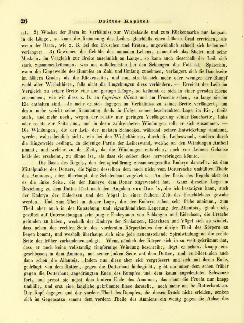 ist. 2) Wächst der Darm im Verhältniss zur Wirbelsäule und zum Rückenmarke nur langsam in die Länge, so kann die Krümmung des Leibes gleichfalls einen höhern Grad erreichen, als wenn der Darm, wie z. B. bei den Fröschen und Kröten, ungewöhnhch schnell sich bedeutend verlängert. 3) Gewinnen die Gebilde des animalen Lebens, namentlich das Skelet und seine Muskeln, im Vergleich zur Breite ansehnlich an Länge, so kann auch dieserhalb der Leib sich stark zusammenkrümmen, was am auffallendsten bei den Schlangen der Fall ist. Späterhin, wann die Eingeweide des Rumpfes an Zahl und Umfang zunehmen, verlängert sich die Bauchseite im höhern Grade, als die Rückenseite, und nun streckt sich mehr oder weniger der Rumpf wohl aller Wirbelthiere, falls nicht die Umgebungen diess verhindern. — Erreicht der Leib im Vergleich zu seiner Breite eine nur geringe Länge, so krümmt er sich in einer geraden Ebene zusammen, wie wir diess z. B. an Cyprinus Blicca und am Frosche sehen, so lange sie im Eie enthalten sind. Je mehr er sich dagegen im Verhältniss zu seiner Breite verlängert, um desto mehr weicht seine Krümmung theils in Folge seiner beschränkten Lage im Eie, theils auch, und mehr noch, wegen der relativ nur geringen Verlängerung seiner Bauchseite, links oder rechts zur Seile aus, und in desto zahlreicheren Windungen rollt er sich zusammen. — Die Windungen, die der Leib der meisten Schnecken wälu-end seiner Entwickelung annimmt, werden wahrscheinHch nicht, wie bei den Wirbelthieren, durch di Leibeswand, sondern durch die Eingeweide bedingt, da diejenige Partie der Leibeswand, weh-lvi an den Windungen Antheil nimmt, und welche' zu der Zeit, da die Windungen entstehen, noch von keinem Gehäuse bekleidet erscheint, zu dünne ist, als dass sie selber diese hervorbringen könnte. Die Basis des Kegels, den der spiralförmig zusammengerollte Embryo dai'steilt, ist dem Mittelpunkte des Dotters, die Spitze desselben dem noch nicht vom Dottersacke umhüllten Theile des Amnions, oder überhaupt der Schalenhaut zugekehrt. An der Basis des Kegels aber ist es die linke Seite, die der Embryo dem Dotter zugewendet hat. Ganz dieselbe Lage in Beziehung zu dem Dotter lässt nach den Angaben von Baer's, die ich bestätigen kann, auch der Embryo der Eidechsen und der Vögel in einer frühern Zeit des Fruchtlebens gewahi- werden. Und zum Theil in dieser Lage, die der Embryo schon sehr frühe annimmt, zum Theil aber auch in der Entstehung und eigenthümliclien Lagerung der AUantois, glaube ich, gestützt auf Untersuchungen sehr junger Embryonen von Schlangen und Eidechsen, die Ursache gefunden zu haben, weshalb der Embryo der Schlangen, Eidechsen und Vögel sich so windet, dass neben der rechten Seite des vordersten Körpertheiles der übrige Theil des Körpers zu liegen kommt, und weshalb überhaupt sich eine jede neuentstehende Spiralwindung an die rechte Seite der früher vorhandenen anlegt. Wenn nämlich der Körper sich in so weit gekrümmt hat, dass er noch keine vollständig ringförmige Windung beschreibt, liegt er schon, knapp ein- geschlossen in dem Amnion, mit seiner linken Seite auf dem Dotter, und es bildet sich auch dann schon die Allantois. Indem nun diese aber sich vergrössert und sich mit ihrem Ende, gedrängt von dem Dotter, gegen die Dotterhaut hinbegiebt, geht sie unter dem schon früher gegen die Dotterhaut angedrängten Ende des Rumpfes und dem kaum angedeuteten Schwänze fort, und presst sie nebst dem hintern Ende des Amnions, das dann die Frucht nur knapp umhüllt, und erst eine längliche gekrümmte Blase darstellt, noch mehr an die Dotterhaut an. Der Kopf dagegen und der vordere Theil des Rumpfes, die diesen Druck nicht erleiden, senken sich im Gegensatze sammt dem vordem Theile des Amnions ein wenig gegen die Achse des