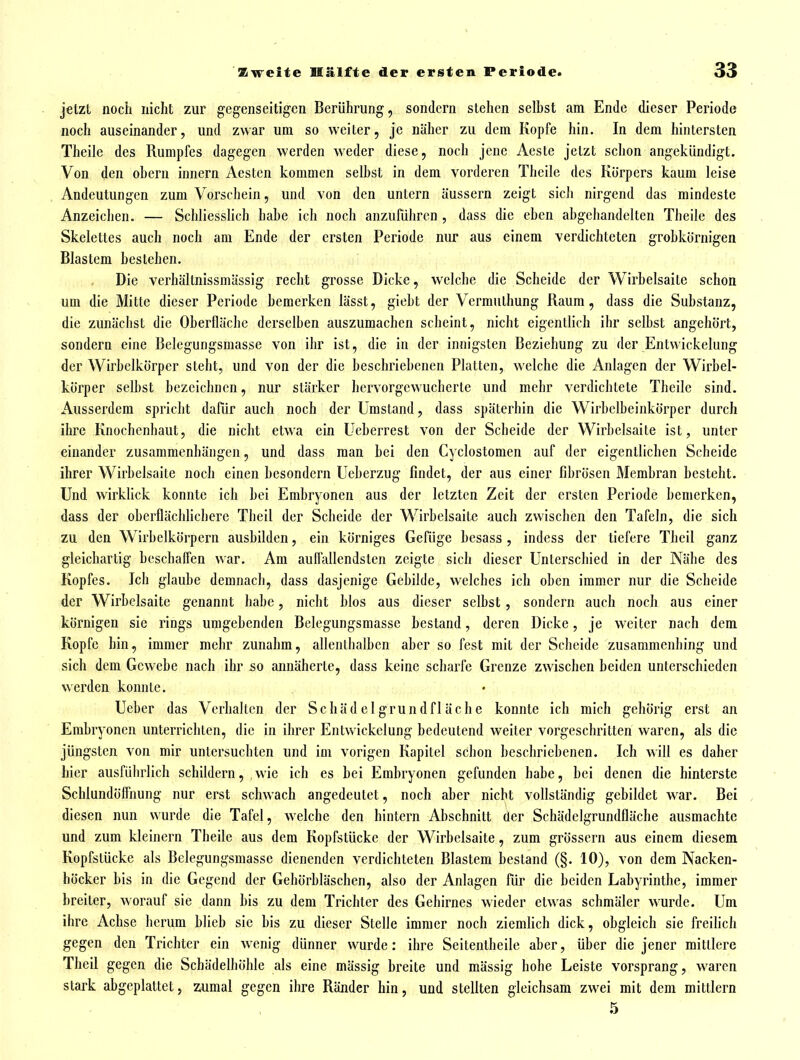 jetzt noch nicht zur gegenseitigen Berührung, sondern stehen selbst am Ende dieser Periode noch auseinander, und zwar um so weiter, je näher zu dem Kopfe hin. In dem hintersten Theile des Rumpfes dagegen werden weder diese, noch jene Acsle jetzt schon angekündigt. Von den ohern innern Aesten kommen seihst in dem vorderen Theile des Körpers kaum leise Andeutungen zum Vorschein, und von den untern äussern zeigt sicii nirgend das mindeste Anzeichen. — Schliesslich habe ich noch anzuführen , dass die eben abgehandelten Theile des Skelettes auch noch am Ende der ersten Periode nur aus einem verdichteten grobkörnigen Blastem bestehen. Die verhältnissmässig recht grosse Dicke, welche die Scheide der Wirbelsaite schon um die Mitte dieser Periode bemerken lässt, gieht der Vermulhung Raum, dass die Substanz, die zunächst die Oberfläche derselben auszumachen scheint, nicht eigentlich ihr seihst angehört, sondern eine Belegungsmasse von ihr ist, die in der innigsten Beziehung zu der Entvvickelung der Wirbelkörpcr steht, und von der die beschriebenen Platten, welche die Anlagen der Wirbel- körper selbst bezeichnen, nur stärker hcrvorgewucherle und mehr verdichtete Theile sind. Ausserdem spricht dafür auch noch der Umstand, dass späterhin die Wirhelbeinkörper durch ihre Knochenhaut, die nicht etwa ein Ucberrest von der Scheide der Wirhelsaite ist, unter einander zusammenhängen, und dass man bei den Cyclostomcn auf der eigentlichen Scheide ihrer Wirbelsaite noch einen besondern Ueherzug findet, der aus einer fibrösen Membran besteht. Und wirklick konnte ich hei Embryonen aus der letzten Zeit der ersten Periode bemerken, dass der oberflächlichere Theil der Scheide der Wirbelsaite auch zwischen den Tafeln, die sich zu den Wirbelkörpern ausbilden, ein körniges Gefüge besass, indess der tiefere Theil ganz gleichartig beschaifen war. Am auffallendsten zeigte sich dieser Unterschied in der Nähe des Kopfes. Ich glaube demnach, dass dasjenige Gebilde, welches ich oben immer nur die Scheide der Wirbelsaite genannt habe, nicht blos aus dieser selbst, sondern auch noch aus einer körnigen sie rings umgebenden Belegungsmasse bestand, deren Dicke, je weiter nach dem Kopfe hin, immer mehr zunahm, allenlhalben aber so fest mit der Scheide zusammenhing und sich dem Gewehe nach ihr so annäherte, dass keine scharfe Grenze zwischen beiden unterschieden werden konnte. Ueber das Verhalten der Schädelgrundfläche konnte ich mich gehörig erst an Embryonen unterrichten, die in ihrer Entvvickelung bedeutend weiter vorgeschritten waren, als die jüngsten von mir untersuchten und im vorigen Kapitel schon beschriebenen. Ich will es daher hier ausführlich schildern, wie ich es bei Embryonen gefunden habe, bei denen die hinterste Schlundöffnung nur erst schwach angedeutet, noch aber nicht vollständig gebildet war. Bei diesen nun wurde die Tafel, welche den hintern Abschnitt der Schädelgrundfläche ausmachte und zum kleinern Theile aus dem Kopfstücke der Wirbelsaite, zum grössern aus einem diesem Kopfstücke als Belegungsmasse dienenden verdichteten Blastem bestand (§. 10), von dem Nacken- höcker bis in die Gegend der Gehörhläschen, also der Anlagen für die beiden Labyrinthe, immer breiter, worauf sie dann bis zu dem Trichter des Gehirnes wieder etwas schmäler wurde. Um ihre Achse herum blieb sie bis zu dieser Stelle immer noch ziemlich dick, obgleich sie freilich gegen den Trichter ein wenig dünner wurde: ihre Seitentheile aber, über die jener mittlere Theil gegen die Schädelhöhle als eine mässig breite und mässig hohe Leiste vorsprang, waren stark abgeplattet, zumal gegen ihre Ränder hin, und stellten gleichsam zwei mit dem mittlem 5