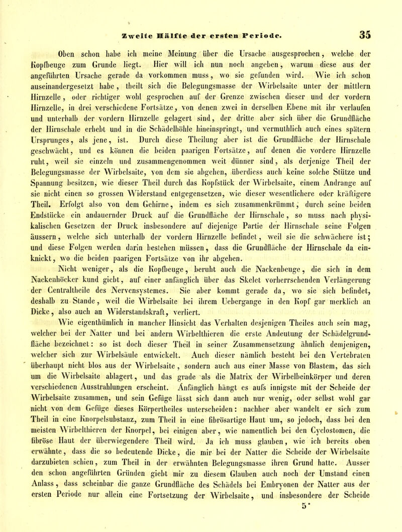 Oben schon habe ich meine Meinung über die Ursache ausgesprochen, welche der Kopfbeuge zum Grunde liegt. Hier will ich nun noch angeben, warum diese aus der angeführten Ursache gerade da vorkommen muss, wo sie gefunden wird. Wie ich schon auseinandergesetzt habe, theilt sich die Belegungsmasse der Wirbelsaite unter der mittlem Hirnzelle, oder richtiger wohl gesprochen auf der Grenze zwischen dieser und der vordem Hirnzelle, in drei verschiedene Fortsätze^ von denen zwei in derselben Ebene mit ihr verlaufen und unterhalb der vordem Hirnzelle gelagert sind, der dritte aber sich über die Grundfläche der Hirnschale erhebt und in die Schädelhöhle hineinspringt, und vermuthlich auch eines spätem Ursprunges, als jene, ist. Durch diese Theilung aber ist die Grundfläche der Hirnschale geschwächt, und es können die beiden paarigen Fortsätze, auf denen die vordere Hirnzelle ruht, weil sie einzeln und zusammengenommen weit dünner sind, als derjenige Theil der ßelegungsmassc der Wirbelsaite, von dem sie abgehen, überdless auch keine solche Stütze und Spannung besitzen, wie dieser Theil durch das Kopfstück der Wirbelsaite, einem Andränge auf sie nicht einen so grossen Widerstand entgegensetzen, wie dieser wesentlichere oder kräftigere Theil. Erfolgt also von dem Gehirne, indem es sich zusammenkrümmt, durch seine beiden Endstücke ein andauernder Druck auf die Grundfläche der Hirnschale, so muss nach physi- kalischen Gesetzen der Druck insbesondere auf diejenige Partie der Hirnschale seine Folgen äussern, welche sich unterhalb der vordem Hirnzelle befindet, weil sie die schwächere ist; und diese Folgen werden darin bestehen müssen, dass die Grundfläche der Hirnschale da ein- knickt, wo die beiden paarigen Fortsätze von ihr abgehen. Nicht weniger, als die Kopfbeuge, beruht auch die Nackenbeuge, die sich in dem Nackenhöcker kund giebt, auf einer anfänglich über das Skelet vorherrschenden Verlängerung der Centraltheile des Nervensystemes. Sie aber kommt gerade da, wo sie sich befindet, deshalb zu Stande , weil die Wirbelsaite bei ihrem Uebergange in den Kopf gar merklich an Dicke, also auch an Widerstandskraft, verliert. Wie eigenthümlich in mancher Hinsicht das Verhalten desjenigen Theiles auch sein mag, welcher bei der Natter und bei andern Wirbelthieren die erste Andeutung der Schädelgrund- lläche bezeichnet: so ist doch dieser Theil in seiner Zusammensetzung ähnlich demjenigen, welcher sich zur Wirbelsäule entwickelt. Auch dieser nämlich besteht bei den Vertebratcn überhaupt nicht blos aus der Wirbelsaite , sondern auch aus einer Masse von Blastem, das sich um die Wirbelsaite ablagert, und das grade als die Matrix der Wirbelbeinkörper und deren A^erschiedenen Ausstrahlungen erscheint. Anfänglich hängt es aufs innigste mit der Scheide der Wirbelsaite zusammen, und sein Gefüge lässt sich dann auch nur wenig, oder selbst wohl gar nicht von dem Gefüge dieses Körpertheiles unterscheiden: nachher aber wandelt er sich zum Theil in eine Knorpelsuhstanz, zum Theil in eine fibrösarlige Haut um, so jedoch, dass bei den meisten Wirbelthieren der Knorpel, bei einigen aber, wie namentlich bei den Cyclostomen, die fibröse Haut der überwiegendere Theil wird. Ja ich muss glauben, wie ich bereits oben erwähnte, dass die so bedeutende Dicke, die mir bei der Natter die Scheide der Wirbelsaite darzubieten schien, zum Theil in der erwähnten Belegungsmasse ihren Grund hatte. Ausser den schon angeführten Gründen giebt mir zu diesem Glauben auch noch der Umstand einen Anlass, dass scheinbar die ganze Grundfläche des Schädels bei Embryonen der Natter aus der ersten Periode nur allein eine Fortsetzung der Wirbelsaite, und insbesondere der Scheide 5*