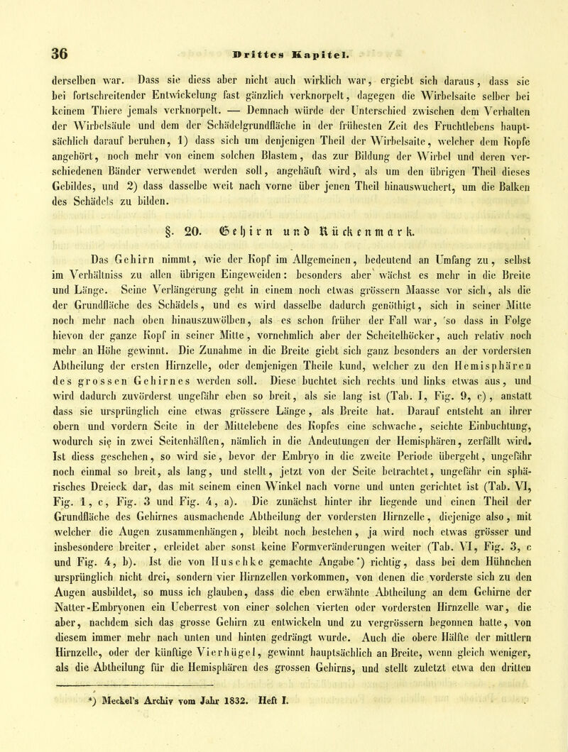 derselben war. Dass sie diess aber nicht auch wirklich war, ergiebt sich daraus, dass sie bei fortschreitender Entwickelung fast gänzlich verknorpelt, dagegen die Wirbelsaite selber bei keinem Thiere jemals verknorpelt. — Demnach würde der Unterschied zwischen dem Verhalten der Wirbelsäule und dem der Schädelgrundfläche in der frühesten Zeit des Fruchllebens haupt- sächlich darauf beruhen, 1) dass sich um denjenigen Theil der Wirbelsaite, Mxlcher dem Kopfe angehört, noch mehr von einem solchen Blastem, das zur Bildung der Wirbel und deren ver- schiedenen Bänder verwendet werden soll, angehäuft wird, als um den übrigen Theil dieses Gebildes, und 2) dass dasselbe weit nach vorne über jenen Theil hinauswuchert, um die Balken des Schädels zu bilden. §•20. 6 d) i r n un ö E ü ck f nm a r k. Das Gehirn nimmt, wie der Kopf im Allgemeinen, bedeutend an Umfang zu, selbst im Verhältniss zu allen übrigen Eingeweiden: besonders aber wächst es mehr in die Breite und Länge. Seine Verlängerung geht in einem noch etwas grössern Maasse vor sich, als die der Grundfläche des Schädels, und es wird dasselbe dadurch genöthigt, sich in seiner Milte noch mehr nach oben hinauszuwölben, als es schon früher der Fall war, 'so dass in Folge hievon der ganze Kopf in seiner Mitte , vornehmlich aber der Scheitelhöcker, auch relativ noch mehr an Höhe gewinnt. Die Zunahme in die Breite giebt sich ganz besonders an der vordersten Abtheilung der ersten Hirnzelle, oder demjenigen Theile kund, welcher zu den Hemisphären des grossen Gehirnes werden soll. Diese buchtet sich rechts und links etwas aus, und wird dadurch zuvörderst ungerähr eben so breit, als sie lang ist (Tab. I, Fig. 9, c), anstatt dass sie ursprünglich eine etwas grössere Länge, als Breite hat. Darauf entsteht an ihrer obern und vordem Seite in der Mittelebene des Kopfes eine schwache, seichte Einbuchtung, wodurch si^ in zwei Seitenhälften, nämlich in die Andeutungen der Hemisphären, zerfällt wird, Ist diess geschehen, so wird sie, bevor der Embryo in die zweite Periode übergehl, ungefähr noch einmal so breit, als lang, und stellt, jetzt von der Seite betrachtet, ungefähr ein sphä- risches Dreieck dar, das mit seinem einen Winkel nach vorne und unten gerichtet ist (Tab. VI, Fig. 1, c, Fig. 3 und Fig. 4, a). Die zunächst hinter ihr liegende und einen Theil der Grundfläche des Gehirnes ausmachende Abtheilung der vordersten Hirnzelle, diejenige also, mit welcher die Augen zusammenhängen, bleibt noch bestehen, ja wird noch etwas grösser und insbesondere breiter, erleidet aber sonst keine Formveränderungen weiter (Tab. VI, Fig. 3, c und Fig. 4, b). Ist die von Huschke gemachte Angabe*) richtig, dass bei dem Hühnchen ursprünglich nicht drei, sondern vier Hirnzellen vorkommen, von denen die vorderste sich zu den Augen ausbildet, so muss ich glauben, dass die eben erwähnte Abtheilung an dem Gehirne der Natter-Embryonen ein Ueberrest von einer solchen vierten oder vordersten Hirnzefle war, die aber, nachdem sich das grosse Gehirn zu entwickeln und zu vcrgrössern begonnen hatte, von diesem immer mehr nach unten und hinten gedrängt wurde. Auch die obere Hälfte der mittlem Hirnzelle, oder der künftige Vierhügel, gewinnt hauptsächlich an Breite, wenn gleich weniger, als die Abtheilung für die Hemisphären des grossen Gehirns, und stellt zuletzt etwa den dritten *) Meckel's Archiv vom Jaliir 1832. Heft I.