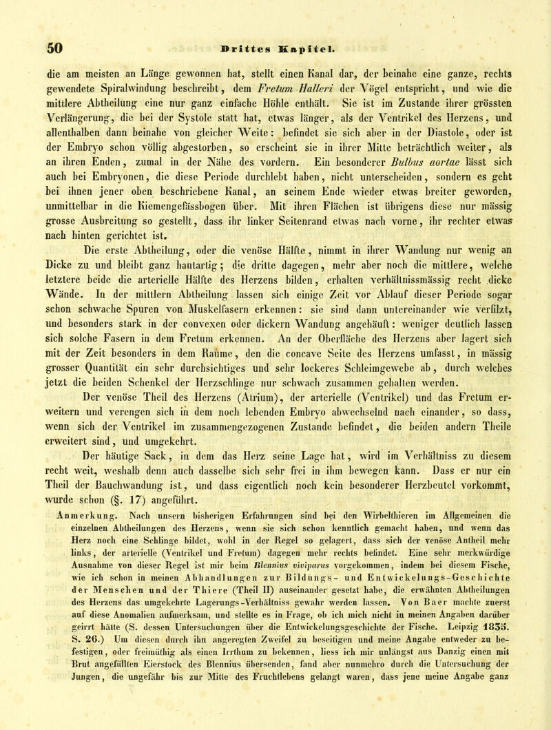 die am meisten an Länge gewonnen hat, stellt einen Kanal dar, der beinahe eine ganze, rechts gewendete Spiralwindung beschreibt, dem Fretum Halleri der Vögel entspricht, und wie die mittlere Abtheilung eine nur ganz einfache Höhle enthält. Sie ist im Zustande ihrer grössten Verlängerung, die bei der Systole statt hat, etwas länger, als der Ventrikel des Herzens, und allenthalben dann beinahe von gleicher Weite: befindet sie sich aber in der Diastole, oder ist der Embryo schon völlig abgestorben, so erscheint sie in ihrer Mitte beträchtlich weiter, als an ihren Enden, zumal in der Nähe des vordem. Ein besonderer Bulbus aortae lässt sich auch bei Embryonen, die diese Periode durchlebt haben, nicht unterscheiden, sondern es geht bei ihnen jener oben beschriebene Kanal, an seinem Ende wieder etwas breiter geworden, unmittelbar in die Kiemengefüssbogen über. Mit ihren Flächen ist übrigens diese nur mässig grosse Ausbreitung so gestellt, dass ihr linker Seitenrand etwas nach vorne, ihr rechter etwas nach hinten gerichtet ist. Die erste Abtheilung, oder die venöse Hälfte, nimmt in ihrer Wandung nur wenig an Dicke zu und bleibt ganz hautartig; die dritte dagegen, mehr aber noch die mittlere, welche letztere beide die arterielle Hälfte des Herzens bilden, erhalten verhällnissmässig recht dicke Wände. In der mittlem Abtheilung lassen sich einige Zeit vor Ablauf dieser Periode sogar schon schwache Spuren von Muskelfasern erkennen: sie sind dann untereinander wie verfilzt^ und besonders stark in der convexen oder dickern Wandung angehäuft: weniger deutlich lassen sich solche Fasern in dem Fretum erkennen. An der Oberfläche des Herzens aber lagert sich mit der Zeit besonders in dem Räume, den die concave Seite des Herzens umfasst, in mässig grosser Quantität ein sehr durchsichtiges und sehr lockeres Schleimgewebe ab, durch welches jetzt die beiden Schenkel der Herzschlinge nur schwach zusammen gehalten werden. Der venöse Theil des Herzens (Atrium), der arterielle (Ventrikel) und das Fretum er- weitern und verengen sich in dem noch lebenden Embryo abwechselnd nach einander, so dass, wenn sich der Ventrikel im zusammengezogenen Zustande befindet, die beiden andern Theile erweitert sind, und umgekehrt. Der häutige Sack, in dem das Herz seine Lage hat, wird im Verhältniss zu diesem recht weit, weshalb denn auch dasselbe sich sehr frei in ihm bewegen kann. Dass er nur ein Theil der Bauchwandung ist, und dass eigentfich noch kein besonderer Herzbeutel vorkommt, wurde schon (§. 17) angeführt. Anmerkung. Nach nnsern bisherigen Erfahrungen sind bfi den Wirbelthieren im Allgemeinen die einzelnen Abtheilungen des Herzens, wenn sie sich schon kenntlich gemacht haben, und wenn das Herz noch eine Schlinge bildet, wolil in der Regel so gelagert, dass sicli der venöse Antheil mehr links, der arterielle (Ventrikel und Fretum) dagegen mehr reclits befindet. Eine sehr merkwürdige Ausnahme von dieser Regel ist mir beim Ulennms viv'iparus vorgekommen, indem bei diesem Fische, wie ich schon in meinen Abhandlungen zur Bildungs- und Entwickeliings-Geschichte der Menschen und der Thiere (Theil II) auseinander gesetzt habe, die erwähnten Abtheilungen des Herzens das umgekehrte Lagerungs-Yerhältniss gewahr werden lassen. Von Baer machte zuerst auf diese Anomalien aufmerksam, und stellte es in Frage, ob ich mich nicht in meinen Angaben darüber geirrt hätte (S. dessen Untersucluingen über die Entvvickelungsgeschichfe der Fische. Leipzig 183o. S. 26.) Um diesen durch ihn angeregten Zweifel zu beseitigen und meine Angabe entweder zu be- festigen, oder freimüthig als einen Irrthum zu bekennen, liess ich mir unlängst aus Danzig einen mit Brut angefüllten Eierstock des Blcnnius übersenden, fand aber nunmehro durch die Untersuchung der Jungen, die ungefähr bis zur Mitte des Fruchtlebens gelangt waren, dass jene meine Angabe ganz