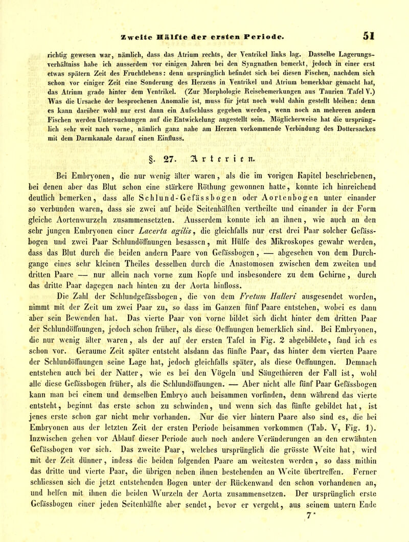 richtig gewesen war, nämlich, dass das Atrium rechts, der Ventrikel links lag-. Dasselbe Lagerungs- Terhältniss habe ich ausserdem vor einigen Jahren bei den Sjngnathen bemerkt, jedoch in einer erst etwas spätem Zeit des Fruchtlebens: denn ursprünglich befindet sich bei diesen Fischen, nachdem sich schon vor einiger Zeit eine Sonderung des Herzens in Ventiikel und Atrium bemerkbar gemacht hat, das Atrium grade hinter dem Ventrikel. (Zur Morphologie Reisebemerkungen aus Taurien Tafel V.) Was die Ursache der besprochenen Anomalie ist, muss für jetzt noch wohl dahin gestellt bleiben: denn es kann darüber wohl nur erst dann ein Aufschluss gegeben werden, wenn noch an mehreren andern Fischen werden Untersuchungen auf die Entwickelung angestellt sein. Möglicherweise hat die ursprüng- lich sehr weit nach vorne, nämlich ganz nahe am Herzen vorkommende Verbindung des Dottersackes mit dem Darmkanale darauf einen Einlluss. §. 27. 21 r t t r i c n. Bei Embryonen, die nur wenig älter waren, als die im vorigen Kapitel beschriebenen, bei denen aber das Blut schon eine stärkere Röthung gewonnen hatte, konnte ich hinreichend deutlich bemerken, dass alle Schlund-Gefässbogen oder Aortenbogen unter einander so verbunden waren, dass sie zwei auf beide Scitenbülften vertheilte und einander in der Form gleiche Aortenwurzeln zusammensetzten. Ausserdem konnte ich an ihnen, wie auch an den sehr jungen Embryonen einer Lacerta agilis, die gleichfalls nur erst drei Paar solcher Geföss- bogen und zwei Paar Schlundöffnungen besassen, mit Hülfe des Mikroskopes gewahr werden, dass das Blut durch die beiden andern Paare von Gefässbogen, — abgesehen von dem Durch- gange eines sehr kleinen Theiles desselben durch die Anastomosen zwischen dem zweiten und dritten Paare — nur allein nach vorne zum Kopfe und insbesondere zu dem Gehirne, durch das dritte Paar dagegen nach hinten zu der Aorta binfloss. Die Zahl der Schlundgefössbogeu, die von dem Fretiim Halleri ausgesendet worden, nimmt mit der Zeit um zwei Paar zu, so dass im Ganzen fünf Paare entstehen, wobei es dann aber sein Bewenden hat. Das vierte Paar von vorne bildet sich dicht hinter dem dritten Paar der Schlundölfnungen, jedoch schon früher, als diese Oeffnungen bemerklich sind. Bei Embryonen, die nur wenig älter waren, als der auf der ersten Tafel in Fig. 2 abgebildete, fand ich es schon vor. Geraume Zeit später entsteht alsdann das fünfte Paar, das hinter dem vierten Paare der Schlundöffnungen seine Lage hat, jedoch gleichfalls später, als diese Oeffnungen. Demnach entstehen auch bei der Natter, wie es bei den Vögeln und Säugethieren der Fall ist, wohl alle diese Gefässbogen früher, als die Schlundöffnungen. — Aber nicht alle fünf Paar Gefässbogen kann man bei einem und demselben Embryo auch beisammen vorfinden, denn während das vierte entsteht, beginnt das erste schon zu schwinden, und wenn sich das fünfte gebildet hat, ist jenes erste schon gar nicht mehr vorhanden. Nur die vier hintern Paare also sind es, die bei Embryonen aus der letzten Zeit der ersten Periode beisammen vorkommen (Tab. V, Fig. 1). Inzwischen gehen vor Ablauf dieser Periode auch noch andere Veränderungen an den erwähnten Gefässbogen vor sich. Das zweite Paar, welches ursprünglich die grösste Weite hat, wird mit der Zeit dünner, indess die beiden folgenden Paare am weitesten werden , so dass milbin das dritte und vierte Paar, die übrigen neben ihnen bestehenden an Weite übertreffen. Ferner schliessen sich die jetzt entstehenden Bogen unter der Rückenwand den schon vorhandenen an, und helfen mit ihnen die beiden Wurzeln der Aorta zusammensetzen. Der ursprünglich erste Gefässbogen einer jeden Seitenhälfte aber sendet, bevor er vergeht, aus seinem untern Ende 7'