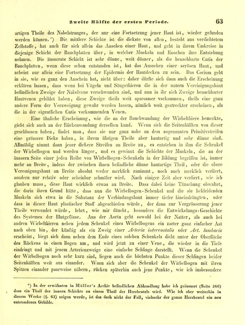artigen Tlieile des Nabelslranges, der nur eine Fortsetzung' jener Haut ist, wieder gefunden werden können.*) Die mittlere Schichte ist die dickste von allen, Lesleht aus verdichtetem Zellstolfe , hat auch für sich allein das Ansehen einer Haut, und geht in ihrem Umkreise in diejenige Schicht der Bauchplatlen über, in welcher Muskeln und Knochen ihre Entstehung nehmen. Die äusserste Schicht ist sehr dünne, weit dünner, als die benachharte Cutis der Bauchplatten, wenn diese schon entstanden ist, hat das Aussehen einer serösen Haut, und scheint nur allein eine Fortsetzung der Epidermis der Hautdecken zu sein. Das Corium geht in sie, wie es ganz den Anschein hat, nicht über: daher dürfte sich dann auch die Erscheinung erklären lassen, dass wenn bei Vögeln und Säugelhicrcn die in der untern Vereinigungshaut befindlichen Zweige der Nabelvene verschwunden sind, und nun in ihr sich Zweige benachbarter Hautvenen gebildet haben, diese Zweige ibeils weit sparsamer vorkommen, tbeils eine ganz andere Form der Verzweigung gewahr werden lassen, nämlich weit gestreckter erscheinen, als die in der eigentlichen Cutis vorkommenden Venen. Eine ähnhche Erscheinung, wie die an der Bauchwandung der Wirbelthiere bemerkte, giebt sich auch an der Rückenwandung derselben kund. Wenn sich die Seitenhälften von dieser geschlossen haben, findet man, dass sie nur ganz nahe an dem sogenannten Primitivstreifen eine grössere Dicke haben, in ihrem übrigen Thcile aber hautartig und sehr dünne sind. AUmähfig nimmt dann jener dickere Streifen an Breite zu, es entstehen in ihm die Schenkel der Wirbelbogen und werden länger, und es gewinnt die Schichte der Muskeln, die an der äussern Seite einer jeden Reihe von Wirbelbogen-Schenkeln in der Bildung begrilfen ist, immer mehr an Breite, indess der zwischen ihnen befindfiche dünne hautartige Theil, oder die obere Vereinigungshaut an Breite absolut weder merkfich zunimmt, noch auch merklich verliert, sondern nur relativ oder scheinbar schmäler wird. Nach einiger Zeit aber verfiert, wie ich glauben muss , diese Haut v»'irklich etwas an Breite. Dass dabei keine Täuschung obwaltet, die darin ihren Grund hätte, dass nun die Wirbelbogen - Schenkel und die sie bekleidenden Muskeln sich etwa in die Substanz der Verbindungshaut immer tiefer hineindrängten, oder dass in dieser Haut plastischer Stoif abgeschieden würde, der dann zur Vergrösserung jener Thcile verwendet würde, lehrt, wie mir däucht, besonders die Entwickelungs-Geschichte des Systemes der Blutgefässe. Aus der Aorta geht sowohl bei der Natter, als auch bei andren Wirbeltbieren neben jedem Schenkel eines Wirbelbogens ein zarter ganz einfacher Ast nach oben bin, der künftig als ein Zweig einer Arteria iutercostalis oder Art. lumharis erscheint, biegt sich dann neben dem Ende eines solchen Schenkels dicht unter der Oberfläche des Rückens in einen Bogen um, und \\ird jetzt zu einer Vene, die wieder in die Tiefe eindringt und mit jenem Arterienzweige eine einfache Schlinge darstellt. Wenn die Schenkel der Wirbelbogen noch sehr kurz sind, liegen auch die höchsten Punkte dieser Schlingen beider Seitenhälften weit aus einander. Wann sich aber die Schenkel der Wirbelbogen mit ihren Spitzen einander paarweise nähern, rücken späterbin auch jene Punkte, wie ich insbesondere *) In der erwäLnteu in Blüller's ArcLiv befindlIcLen AbLandlung- Labe icL geäussert (Seite 366) , dass ein Tlieil der innern ScliicLte zu einem TLeil des Herzbeutels wird. Wie ich aber weiterliin in diesem Werke (§. 63) zeigen werde, ist das doch nicht der Fall, vielmehr der ganze Herzbeutel ein neu entstandenes Gebilde.