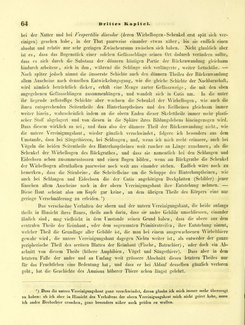 bei der Natter und bei Vespertilio discolor (deren Wirbelbogen - Schenkel erst spät sich ver- einigen) gesehen habe, in der That paarweise einander etwas näher, bis sie endlich einen absolut und relativ nur sehr geringen Zwischenraum zwischen sich haben. Nicht glaublich aber ist es, dass das Bogenstück einer solchen Gefässschlinge seinen Ort dadurch verändern sollte, dass es sich durch die Substanz der dünnern häutigen Partie der Rückenwandung gleichsam hindurch arbeitete, sich in ihm, während die Schlinge sich verlängerte, weiter fortschöbe. — Noch später jedoch nimmt die äusserste Schichte auch des dünnern Theiles der Rückenwandung allem Anscheine nach denselben Entwickelungsgang, wie die gleiche Schichte der Nachbarschaft, wird nämlich beträchtlich dicker, erhält eine Menge zarter Gefässzweige, die mit den oben angegebenen Gefässschlingen zusammenhängen, und wandelt sich in Cutis um. In die unter ihr liegende zellstoffige Schichte aber wachsen die Schenkel der Wirbelbogen, wie auch die ihnen entsprechenden Seitentheile des Hinterhauptbeines und des Keilbeines gleichsam immer weiter hinein, wahrscheinlich indem an die obern Enden dieser Skelettheile immer mehr plasti- scher Stoff abgelagert und von diesen in die Sphäre ihres Bildungslebens hineingezogen wird. Dass diesem wirklich so sei, und dass also der dünnere Theil der Rückenwandung nicht, wie die untere Vercinigungshaut, wieder gänzlich verschwindet, folgere ich besonders aus dem Umstände, dass bei Säugethieren, bei Schlangen, und, wenn ich mich recht erinnere, auch bei Vögeln die beiden Seitentheile des Hinterhauptbeines weit rascher an Länge zunehmen^ als die Schenkel der Wirbelbogen des Rückgrathes, und dass sie namentlich bei den Schlangen und Eidechsen schon zusammenstossen und einen Bogen bilden, wenn am Rückgrathe die Schenkel der Wirbelbogen allenthalben paarweise noch weit aus einander stehen. Endlich wäre noch zu bemerken, dass die Stirnbeine, die Scheitelbeine um die Schuppe des Hinterhauptbeines, wie auch bei Schlangen und Eidechsen die der Cutis angehörigen Deckplatten (Schilder) jener Knochen allem Anscheine nach in der obern Vereinigungshaut ihre Entstehung nehmen. — Diese Haut scheint also am Kopfe gar keine, an dem übrigen Theile des Körpers eine nur geringe Verschmälerung zu erleiden. *) Das verschiedne Verhalten der obern und der unlern Vereinigungshaut, die beide anfangs theils in Hinsicht ihres Baues, theils auch darin, dass sie andre Gebilde umschliessen, einander ähnlich sind, mag vielleicht in dem Umstände seinen Grund haben, dass die obere aus dem centralen Theile der Keimhaut, oder dem sogenannten Primitivstreifen, ihre Entstehung nimmt, welcher Theil die Grundlage aller Gebilde ist, die man bei einem ausgewachsenen Wirbelthiere gewahr wird, die untere Vereinigungshaut dagegen Nichts weiter ist, als entweder der ganze peripherische Theil des serösen Blattes der Keimhaut (Fische, Batrachier), oder doch ein Ab- schnitt von diesem Theile (höhere Amphibien, Vögel und Säugethiere). Dass aber in dem letztern Falle der andre und an Umfang weit grössere Abschnitt dieses letztern Theiles nur für das Fruchtleben eine Bedeutung hat, und dass er bei Ablauf desselben gänzlich verloren geht, hat die Geschichte des Amnions höherer Tbiere schon längst gelehrt. *) Dass die untere VereinigungsLaut ganz verschwindet, davon glaube ich micli immer mehr überzeugt zu haben: ob ich aber in Hinsicht des Verhaltens der obern Vereinigiingshaut mich nicht geirrt habe, muss ich andre Beobachter ersuchen, ganz besonders näher noch prüfen zu wollen.