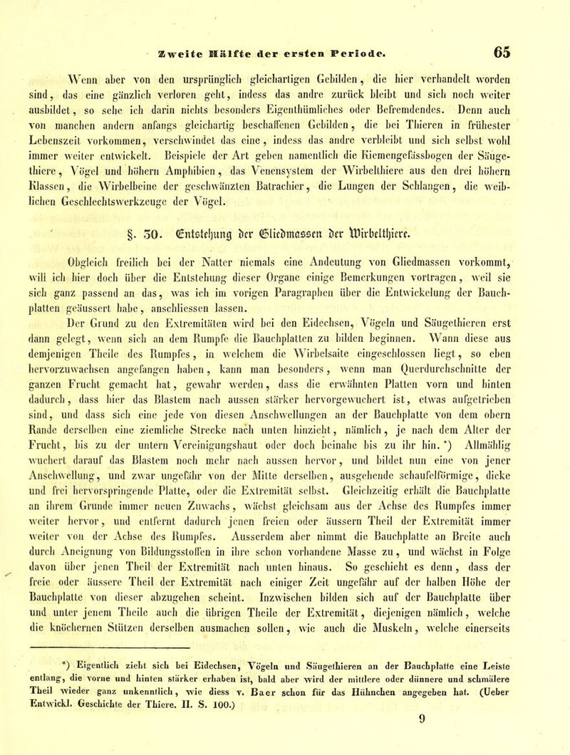 Wenn aber von den ursprünglich gleicliarligen Gebilden, die hier verbandelt worden sind, das eine gänzlicb verloren gebt, indcss das andre zurück bleibt und sich noch weiter ausbildet, so sehe ich darin nichts besonders Eigenthümliches oder Befremdendes. Denn auch von manchen andern anfangs gleichartig beschaffenen Gebilden, die bei Tbieren in frühester Lebenszeit vorkommen, verschwindet das eine, indess das andre verbleibt und sich selbst wohl immer weiter entwickelt. Beispiele der Art geben namentlich die Kiemengefassbogen der Säuge- Ihiere, Vögel und höhern Amphibien, das Venensystem der Wirbelthiere aus den drei höhern Klassen, die Wirhelbeinc der geschwänzten Batrachier, die Lungen der Schlangen, die weib- lichen Geschlechts Werkzeuge der Vögel. §. 30. Cntstcljuitig bcr ©licömassen Der iDirbcItljicrf. Obgleich freilich bei der Natter niemals eine Andeutung von Gliedmassen vorkommt, will ich hier doch über die Entstehung dieser Organe einige Bemerkungen vortragen, weil sie sich ganz passend an das, was ich im vorigen Paragraphen über die Entwickelung der Bauch- platten geäussert habe, anschliessen lassen. Der Grund zu den Extremitäten wird bei den Eidechsen, Vögeln und Sängethicrcn erst dann gelegt, wenn sich an dem Rumpfe die Bauchplatten zu bilden beginnen. Wann diese aus demjenigen Theile des Rumpfes, in welchem die Wirbelsaite eingeschlossen liegt, so eben liervorzuwachscn angefangen haben, kann man besonders, wenn man Querdurchschnitte der ganzen Frucht gemacht bat, gewahr werden, dass die erwähnten Platten vorn und hinten dadurch, dass hier das Blastem nach aussen stärker bervorgewuchert ist, etwas aufgetrieben sind, und dass sich eine jede von diesen Anschwellungen an der Baucbplatte von dem obcrn Rande derselben eine ziemliche Strecke nach unten hinzieht, nämlich, je nach dem Alter der Frucht, bis zu der untern Vereinigungshaut oder doch beinahe bis zu ihr hin.*) Allmäblig wuchert darauf das Blastem noch mehr nach aussen hervor, und bildet nun eine von jener Anschwellung, und zwar ungefähr von der Mitte derselben, ausgehende schaufeiförmige, dicke und frei hervorspringende Platte, oder die Extremität selbst. Gleichzeitig erhält die Baucbplatte an ihrem Grunde immer neuen Zuwachs, wächst gleichsam aus der Achse des Rumpfes immer weiter hervor, und entfernt dadurch jenen freien oder äussern Theil der Extremität immer weiter von der Achse des Rumpfes. Ausserdem aber nimmt die Baucbplatte an Breite auch durch Aneignung von Bildungsstolfen in ihre schon vorhandene Masse zu, und wächst in Folge davon über jenen Theil der Extremität nach unten hinaus. So geschiebt es denn, dass der freie oder äussere Theil der Extremität nach einiger Zeit ungefähr auf der halben Höhe der Baucbplatte von dieser abzugehen scheint. Inzwischen bilden sich auf der Baucbplatte über und unter jenem Theile auch die übrigen Theile der Extremität, diejenigen nämlich, welche die knöchernen Stützen derselben ausmachen sollen, wie auch die Muskeln, welche einerseits *) Eigentlicli zieht sich bei Eidechsen, Vögeln und Säiigethieren an der Bauchplatte eine Leiste entlang, die vorne und hinten stärker erhaben ist, bald aber wird der mittlere oder dünnere und schmälere Theil wieder ganz unkenntlich, wie diess t. Baer schon für das Hühnchen augegeben hat. (üefaer Entwickl. Geschichte der Thiere. II, S. 100.) 9