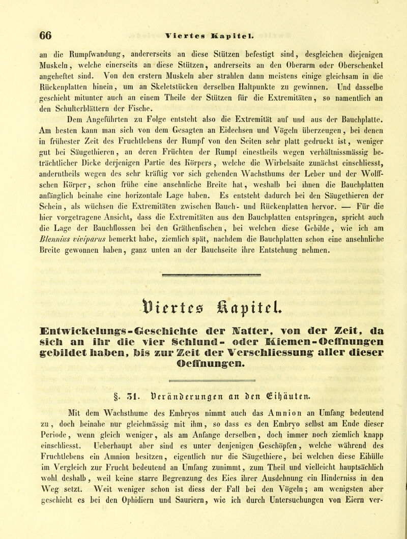 an die Rumpfwandung, andererseits an diese Stützen befestigt sind, desgleichen diejenigen Muskeln, welche einerseits an diese Stützen, andrerseits an den Oberarm oder Oberschenkel angeheftet sind. Von den erstem Muskeln aber strahlen dann meistens einige gleichsam in die Rückenplatten hinein, um an Skeletstücken derselben Haltpunkte zu gewinnen. Und dasselbe geschieht mitunter auch an einem Theile der Stützen für die Extremitäten, so namentlich an den Schulterblättern der Fische. Dem Angeführten zu Folge entsteht also die Extremität auf und aus der Bauchplatte. Am besten kann man sich von dem Gesagten an Eidechsen und Vögeln überzeugen, bei denen in frühester Zeit des Fruchllebens der Rumpf von den Seiten sehr platt gedruckt ist, weniger gut bei Säugethieren, an deren Früchten der Rumpf einestheils wegen verhältnissmässig be- trächtlicher Dicke derjenigen Partie des Körpers , welche die Wirbelsaite zunächst einschliesst, anderntheils wegen des sehr kräftig vor sich gehenden Wachsthums der Leber und der WoIlF- schcn Körper, schon frühe eine ansehnliche Breite hat, weshalb bei ihnen die Bauchplalten anfänglich beinahe eine horizontale Lage haben. Es entsteht dadurch bei den Säugethieren der Schein, als wüchsen die Extremitäten zwischen Bauch- und Rückenplalten hervor. — Für die hier vorgetragene Ansicht, dass die Extremitäten aus den Bauchplatten entspringen, spricht auch die Lage der Bauchflossen bei den Gräthenfischen, bei welchen diese Gebilde, wie ich am Blennius viviparus bemerkt habe, ziemlich spät, nachdem die Bauchplatten schon eine ansehnliche Breite gewonnen haben, ganz unten an der Bauchseite ihre Entstehung nehmen. EntwickeluBigs-^eseMeilte öer Matter, von der 2^eit, da sieli an ilar tlie vier §cMiincl- ©der Msemeii-®efFnung'en gelJlldet Iaal>ee, Iiis zer ^elt der VerscMiessun^ alSer dieser Oelfiiun^eia. §. ol. i)eränl)crun0cn an ^^n €il)äutcn» Mit dem Wachsthume des Embryos nimmt auch das Amnion an Umfang bedeutend zu, doch beinahe nur gleichmässig mit ihm, so dass es den Embryo selbst am Ende dieser Periode, wenn gleich weniger, als am Anfange derselben, doch immer noch ziemlich knapp einschliesst. Ucberhaupt aber sind es unter denjenigen Geschöpfen, welche während des Fruchtlebens ein Amnion besitzen, eigentlich nur die Säugethiere, bei welchen diese Eihülle im Vergleich zur Frucht bedeutend an Umfang zunimmt, zum Theil und vielleicht hauptsäcliHch wohl deshalb, weil keine starre Begrenzung des Eies ihrer Ausdehnung ein Hinderniss in den Weg setzt. Weit weniger schon ist diess der Fall bei den Vögeln; am wenigsten aber geschieht es bei den Ophidiern und Sauriern, wie ich durch Untersuchungen von Eiern ver-