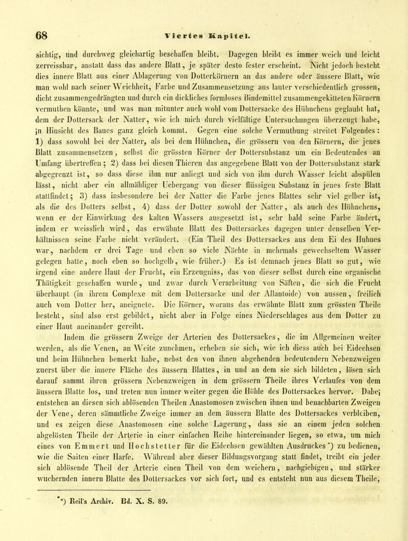 sichtig, und durchweg gleichartig beschaffen bleibt. Dagegen bleibt es immer weich und leicht zerreissbar, anstatt dass das andere Blatt, je später desto fester erscheint. Nicht jedoch besteht dies innere Blatt aus einer Ablagerung von Dotterkörnern an das andere oder äussere Blatt, wie man wohl nach seiner Weichheit, Farbe und Zusammensetzung aus lauter verschiedentlich grossen, dicht zusammengedrängten und durch ein dickhches formloses Bindemittel zusammengekitteten Körnern vermuthen könnte, und was man mitunter auch wohl vom Dottersacke des Hühnchens geglaubt hat, dem der Dottersack der Natter, wie ich mich durch vielfältige Untersuchungen überzeugt habe, in Hinsicht des Baues ganz gleich kommt. Gegen eine solche Vermuthung streitet Folgendes : 1) dass sowohl bei der Natter^ als bei dem Hühnchen, die grössern von den Körnern, die jenes Blatt zusammensetzen, selbst die grössten Körner der Dottersubstanz um ein Bedeutendes an Umfang übertreffen; 2) dass bei diesen Thieren das angegebene Blatt von der Dottersubstanz stark abgegrenzt ist, so dass diese ihm nur anhegt und sich von ihm durch Wasser leicht abspülen lässt, nicht aber ein allmähliger Uebergang von dieser flüssigen Substanz in jenes feste Blatt stattfindet; 3) dass insbesondere bei der Natter die Farbe jenes Blattes sehr viel gelber ist, als die des Dotters selbst, 4) dass der Dotter sowohl der Natter, als auch des Hühnchens, wenn er der Einwirkung des kalten Wassers ausgesetzt ist, sehr bald seine Farbe ändert, indem er wcisslich wird, das erwähnte Blatt des Dottersackes dagegen unter denselben Ver- hältnissen seine Farbe nicht verändert. (Ein Theil des Doltersackes aus dem Ei des Huhnes war, nachdem er drei Tage und eben so viele Nächte in mehrmals gewechseltem Wasser gelegen hatte, noch eben so hochgclb, wie früher.) Es ist demnach jenes Blatt so gut, wie irgend eine andere Haut der Frucht, ein Erzeugniss, das von dieser selbst durch eine organische Thätigkeit geschaffen wurde, und zwar durch Verarbeitung von Säften, die sich die Frucht überhaupt (in ihrem Complexe mit dem Dottersacke und der Allantoide) von aussen, freilich auch vom Dotter her, aneignete. Die Körner, woraus das erwähnte Blatt zum grössten Theile besteht, sind also erst gebildet, nicht aber in Folge eines Niederschlages aus dem Dotter zu einer Haut aneinander gereiht. Indem die grössern Zweige der Arterien des Dottersackes, die im Allgemeinen weiter werden, als die Venen, an Weite zunehmen, erheben sie sich, wie ich diess auch bei Eidechsen und beim Hühnchen bemerkt habe, nebst den von ihnen abgehenden bedeutendem Nebenzweigen zuerst über die innere Fläche des äussern Blattes, in und an dem sie sich bildeten, lösen sich darauf sammt ihren grössern Nebenzweigen in dem grössern Theile ihres Verlaufes von dem äussern Blatte los, und treten nun immer weiter gegen die Höhle des Dottersackes hervor. Dabei entstehen an diesen sich ablösenden Theilen Anastomosen zwischen ihnen und benachbarten Zweigen der Vene, deren sämmtlicbe Zweige immer an dem äussern Blatte des Dottersackes verbleiben, und es zeigen diese Anastomosen eine solche Lagerung, dass sie an einem jeden solchen abgelösten Theile der Arterie in einer einfachen Reihe hintereinander liegen, so etwa, um mich eines von Emmert und Hochstetter für die Eidechsen gewählten Ausdruckes *) zu bedienen, wie die Saiten einer Harfe. Während aber dieser Bildungsvorgang statt findet, treibt ein jeder sich ablösende Theil der Arterie einen Theil von dem weichern, nachgiebigen, und stärker wuchernden Innern Blatte des Dottersackes vor sich fort, und es entsteht nun aus diesem Theile, *) Reirs Archiv. Bd. X. S. 89.