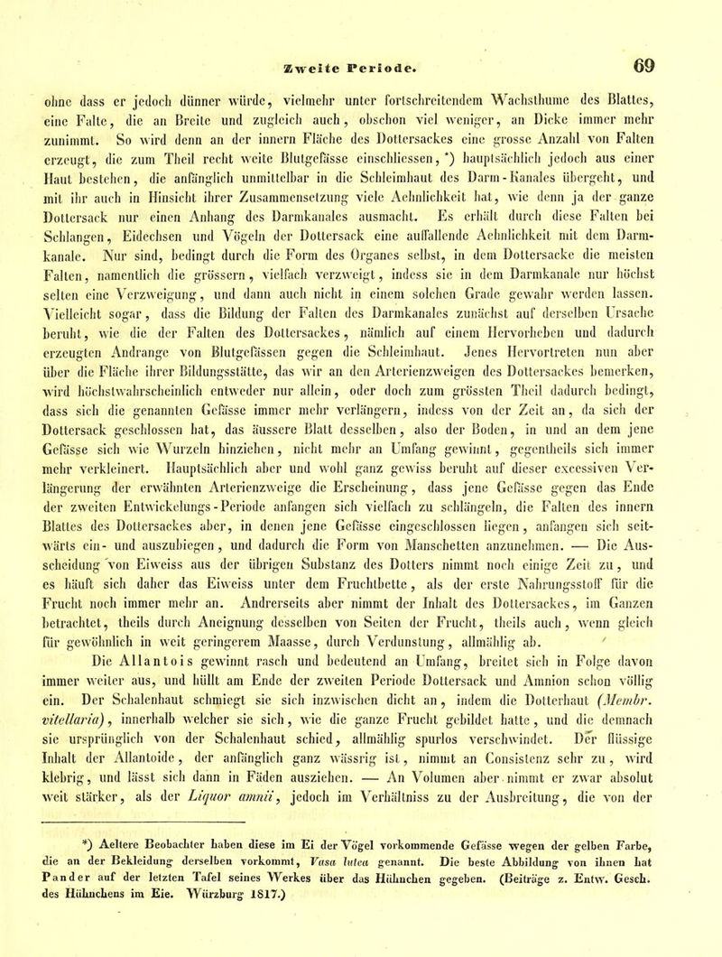 ohne dass er jedoch dünner würde, vielmehr unter fortsclireitendem Wachslhume des Blattes, eine Falte, die an Breite und zugleich auch, ohschon viel weniger, an Dicke immer mehr zunimmt. So wird denn an der innern Fläche des Dottersackes eine grosse Anzahl von Falten erzeugt, die zum Theil recht weite Blutgefässe einschliessen, *) hauptsächlich jedoch aus einer Haut bestehen, die anfänglich unmittelhar in die Schleimhaut des Darm-Kanales übergeht, und mit ihr auch in Hinsicht ihrer Zusammensetzung viele Aehnlichkeit hat, wie denn ja der ganze DoLtersack nur einen Anhang des Darmkanales ausmacht. Es erhält durch diese Falten bei Schlangen, Eidechsen und Vögeln der Dottersack eine aulTallcnde Aehnlichkeit mit dem Darm- kanalc. Nur sind, bedingt durch die Form des Organes selbst, in dem Dottersacke die meisten Falten, namentlich die grössern, vielfach verzweigt, indcss sie in dem Darmkanalc nur höchst selten eine Verzweigung, und dann auch nicht in einem solchen Grade gewahr werden lassen. Vielleicht sogar, dass die Bildung der Fallen des Darmkanales zunächst auf derselben Ursache beruht, wie die der Falten des Dottersackes, nämlich auf einem Hervorheben und dadurch erzeugten Andränge von Blutgefässen gegen die Schleimhaut. Jenes Hervortreten nun aber über die Fläche ihrer Bildungsstätte, das wir an den Arterienzweigen des Dottersackes bemerken, wird höchstwahrscheinlich entweder nur allein, oder doch zum grösstcn Thoil dadurch bedingt, dass sich die genannten Gcfässe immer mehr verlängern, indcss von der Zeit an, da sich der Dottersack geschlossen hat, das äussere Blatt desselben, also der Boden, in und an dem jene GePässe sich wie Wurzeln hinziehen, nicht mehr an Umfang gewinnt, gcgentheils sich immer mehr verkleinert. Hauptsächlich aber und wohl ganz gewiss beruht auf dieser excessiven Ver- längerung der erwähnten Arterienzweige die Erscheinung, dass jene Gefässe gegen das Ende der zweiten Entwickelungs-Periode anfangen sich vielfach zu schlängeln, die Falten des innern Blattes des Dottersackes aber, in denen jene Gefässe eingeschlossen liegen, anfangen sich seit- wärts ein- und auszubiegen, und dadurch die Form von Manschetten anzunehmen. — Die Aus- scheidung von Eiweiss aus der übrigen Substanz des Dotters nimmt noch einige Zeit zu, und es häuft sich daher das Eiweiss unter dem Fruchtbette, als der erste Nahrungsstoff für die Frucht noch immer mehr an. Andrerseits aber nimmt der Inhalt des Dotiersackes, im Ganzen betrachtet, theils durch Aneignung desselben von Seiten der Frucht, theils auch, wenn gleich für gewöhnlich in weit geringerem Maasse, durch Verdunstung, allmählig ab. ' Die Allantois gewinnt rasch und bedeutend an Umfang, breitet sich in Folge davon immer weiter aus, und hüllt am Ende der zweiten Periode Dottersack und Amnion schon völlig ein. Der Schalenhaut schmiegt sie sich inzwischen dicht an, indem die Dotterhaut (Membr. vitellaria), innerhalb welcher sie sich, wie die ganze Frucht gebildet hatte, und die demnach sie ursprünglich von der Schalenhaut schied, allmählig spurlos verschwindet. Der flüssige Inhalt der iVllantoide, der anränglich ganz wässrig ist, nimmt an Consislenz sehr zu, wird klebrig, und lässt sich dann in Fäden ausziehen. — An Volumen aber nimmt er zwar absolut weit stärker, als der Liquor mmiii^ jedoch im Verhältniss zu der Ausbreitung, die von der *) Aeltere Beobachter Laben diese im Ei der Vögel vorkommende Gefässe wegen der gelben Farbe, die an der Bekleidung derselben vorkommt, Vasa lutea genannt. Die beste Abbildung von ihnen hat P an der auf der letzten Tafel seines Werkes über das HiiliucLen gegeben. (Beiträge z. Entw. Gesch. des Hühnchens im Eie. Würzburg 1817.)