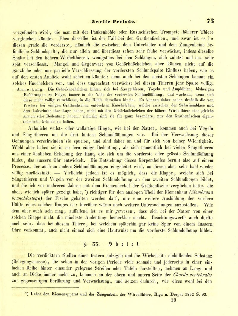 vorgefunden wird, die man mit der Paukenhöhle oder Euslachischen Trompete höherer Thiere vergleichen könnte. Ehen dasselhe ist der Fall bei den Gräthcnfischen, und zwar ist es he diesen grade die vorderste, nämlich die zwischen dem Unterkiefer und dem Zungenbeine be- findliche Schlundspalte, die nur allein und übcrdiess schon sehr frühe verwächst, indess dieselbe Spalte bei den böhcrn Wirbeltliieren, wenigstens hei den Schlangen, sich zuletzt und erst sehr spät verschliesst. Mangel und Gegenwart von Gehörkuöchelchen aber können nicht auf die gänzliche oder nur partielle Verschliessung der vordersten Schlundspalte Einlluss haben, wie es auf den ersten Anblick wohl scheinen könnte : denn auch hei den meisten Schlangen kommt ein solches Knöchelchen vor, und dcss ungeachtet verwächst bei diesen Tbieren jene Spalte völlig. Anmerkung-. Die Geliöikniichelclien bilden sich bei SiUigetliieren, Vögeln und Ann»liibien, bisherigen Erfahrungen zu Folge, immer in der Nähe der vordersten SehlundülTnung-, und wachsen, wenn sich diese nicht völlig Terschliesst, in die Höhle derselben hinein. Es können daher schon deshalb die von Weber bei einigen Grälhenfischen entdeckten Knöcholchen, welche zwischen der Schwimmblase und dem Labyrinthe ihre Lage liaben, nicht mit den Gehörknöchelchen der hohem Wirbeltliierc eine gleiche anatomisdie Bedeutung haben: vielmehr sind sie iür ganz besondere, nur den Gräthenlischen eigen- thümliche Gebilde zu halten. Aehnliche wulst- oder wallartige Ringe, wie bei der Natter, kommen auch bei Vögeln und Säugethieren um die drei hintern Schlundölfnungen vor. Bei der Verwachsung dieser Oeffnungen verschwinden sie spurlos, und sind daher an und für sich von keiner Wichtigkeit. Wohl aber haben sie in so fern einige Bedeutung, als sich namentlich bei vielen Säugethieren aus einer ähnlichen Erhebung der Haut, die sich um die vorderste oder grösste Schlundöffnung bildet, das äussere Ohr entwickelt. Die Entstehung dieses Körpertheiles beruht also auf einem Processe, der auch an andern Schlundöffnungcn eingeleitet wird, an diesen aber sehr bald wieder völlig zurücksinkt. — Vielleicht jedoch ist es möglich, dass die Klappe, welche sich bei Säugethieren und Vögeln vor der zweiten ScblundötTnung an dem zweiten Schlundbogen bildet, und die ich vor mehreren Jahren mit dem Kicmendeckel der Gräthenfischc verglichen hatte, die aber, Avie ich später gezeigt habe, *) richtiger für den analogen Theil der Kiemenhaut (Membrana hranchiostega) der Fische gehalten werden darf, nur eine weitere Ausbildung der vordem Hälfte eines solchen Ringes ist: hierüber wären noch weitere Untersuchungen anzustellen. Wie dem aber auch sein mag, auifallend ist es mir gewesen , dass sich bei der Natter von einer solchen Klappe nicht die mindeste Andeutung bemerkbar macht. Beachtungswerth auch dürfte noch sein , dass bei diesem Thiere , bei welchem späterhin gar keine Spur von einem äussern Ohre vorkommt, auch nicht einmal sich eine Hautwulst um die vorderste Schlundöffnung bildet. §. 33. Ekelet. Die verdicktem Stellen einer festern sulzigen und die Wirbelsaite einhüllenden Substanz (Belegungsmasse), die schon in der vorigen Periode viele schmale und jederseits in einer ein- fachen Reihe hinter einander gelegene Streifen oder Tafeln darstellten, nehmen an Länge und auch an Dicke immer mehr zu, kommen an der obern und untern Seite der Chorda vertehralis zur gegenseitigen Berührung und Verwachsung, und setzen dadurch, wie diess wohl bei den *) lieber den Riemenapparat und das Zungenbein der Wirbeltliiere, Rig'a ii. Dorpat 1832 S. 93. 10