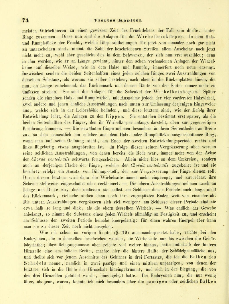 meisten Wirbellhieren zu einer gewissen Zeit des Fruchtlebens der Fall sein dürfte, lauter Ringe zusammen. Diese nun sind die Anlagen für die Wirbelbeinkörper. In dem Hais- und Rumpfstücke der Frucht, welche Körperabtheilungen für jetzt von einander noch gar nicht zu unterscheiden sind, nimmt die Zahl der beschriebenen Streifen allem Anscheine nach jetzt nicht mehr zu, wohl aber geschieht dies in dem Schwänze, der sich nun erst ausbildet; denn in ihm werden, wie er an Länge gewinnt, hinter den schon vorhandenen Anlagen der Wirbel- beine auf dieselbe Weise, wie in dem Halse und Rumpfe, immerfort noch neue erzeugt. Inzwischen senden die beiden Seitenhälften eines jeden solchen Ringes zwei Ausstrahlungen von derselben Substanz, als woraus sie selber bestehen, nach oben in die Rückenplatten hinein, die nun, an Länge zunehmend, das Rückenmark und dessen Häute von den Seiten immer mehr zu umfassen streben. Sie sind die Anlagen für die Schenkel der Wirbelbein bogen. Später senden die einzelnen Hals- und Rumpfwirbcl, mit Ausnahme jedoch der vier vordersten Halswirbel^ zwei andere und jenen ähnliche Ausstrahlungen nach unten zur Umfassung derjenigen Eingeweide aus , welche sich in der Leibeshöhle befinden , und diese letztern sind, wie der Erfolg ihrer Entwickelung lehrt, die Anlagen zu den Rippen. Sie entstehen bestimmt erst später, als die beiden Seitenhälften des Ringes, den ihr Wirbelkörper anfangs darstellt, oben zur gegenseitigen Berührung kommen. — Die erwähnten Ringe nehmen besonders in ihren Seitentheilen an Breite zu, so dass namentlich ein solcher aus dem Hals- oder Rumpfstücke ausgeschnittener Ring, wann man auf seine Oeffnung sieht, am Ende der zweiten Entwickelungsperiode rechts und links flügelartig etwas ausgebreitet ist. In Folge dieser seiner Vergrösserung aber werden seine seitlichen Ausstrahlungen, von d^nen bereits die Rede war, immer mehr von der Achse der Chorda vcrtehralis seitwärts fortgeschoben. Allein nicht blos an dem Umkreise, sondern auch an derjenigen Fläche der Ringe, welche der Chorda vertebralis zugekehrt ist und sie berührt; erfolgt ein Ansatz von Bildungsstoff, der zur Vergrösserung der Ringe dienen soll. Durch diesen letztern wird dann die Wirbelsaitc immer mehr eingeengt, und zuvörderst ihre Scheide stellweise eingeschnürt oder verkleinert. — Die obern Ausstrahlungen nehmen rasch an Länge und Dicke zu, doch umfassen sie selbst am Schlüsse dieser Periode noch lange nicht das Rückenmark, vielmehr stehen dann noch ihre zugespitzten Enden w^eil von einander ab. Die untern Ausstrahlungen vergrössern sich viel weniger: am Schlüsse dieser Periode sind sie etwa halb so lang und dick, als die obern desselben Wirbels. — Was endUch das Gewebe anbelangt, so nimmt die Substanz eines jeden Wirbels allmählig an Festigkeit zu, und erscheint am Schlüsse der zweiten Periode beinahe knorpelartig; für einen wahren Knorpel aber kann man sie zu dieser Zeit noch nicht ausgeben. Wie ich schon im vorigen Kapitel (§. 19) auseinandergesetzt habe, reichte bei den Embryonen, die in demselben beschriehen wurden, die Wirbelsaite nur bis zwischen die Gehör- labyrinthe ; ihre Belegungsmasse aber reichte viel weiter hinaus, hatte unterhalb der hmtern Hirnzelle eine ansehnliche Breite, machte hier die hintere Hälfte der Schädelgrundfläche aus, und theilte sich vor jenem Abschnitte des Gehirnes in drei Fortsätze, die ich die Balken des Schädels nenne, nämlich in zwei paarige und einen mittlem unpaarigen, von denen der letztere sich in die Höhle der Hirnschale hineingekrümmt, uud sich in der Biegung, die von den drei Hirnzellen gebildet wurde, hineingelegt hatte. Bei Embryonen nun, die nur wenig älter, als jene, waren, konnte ich mich besonders über die paarigen oder seitlichen Balken