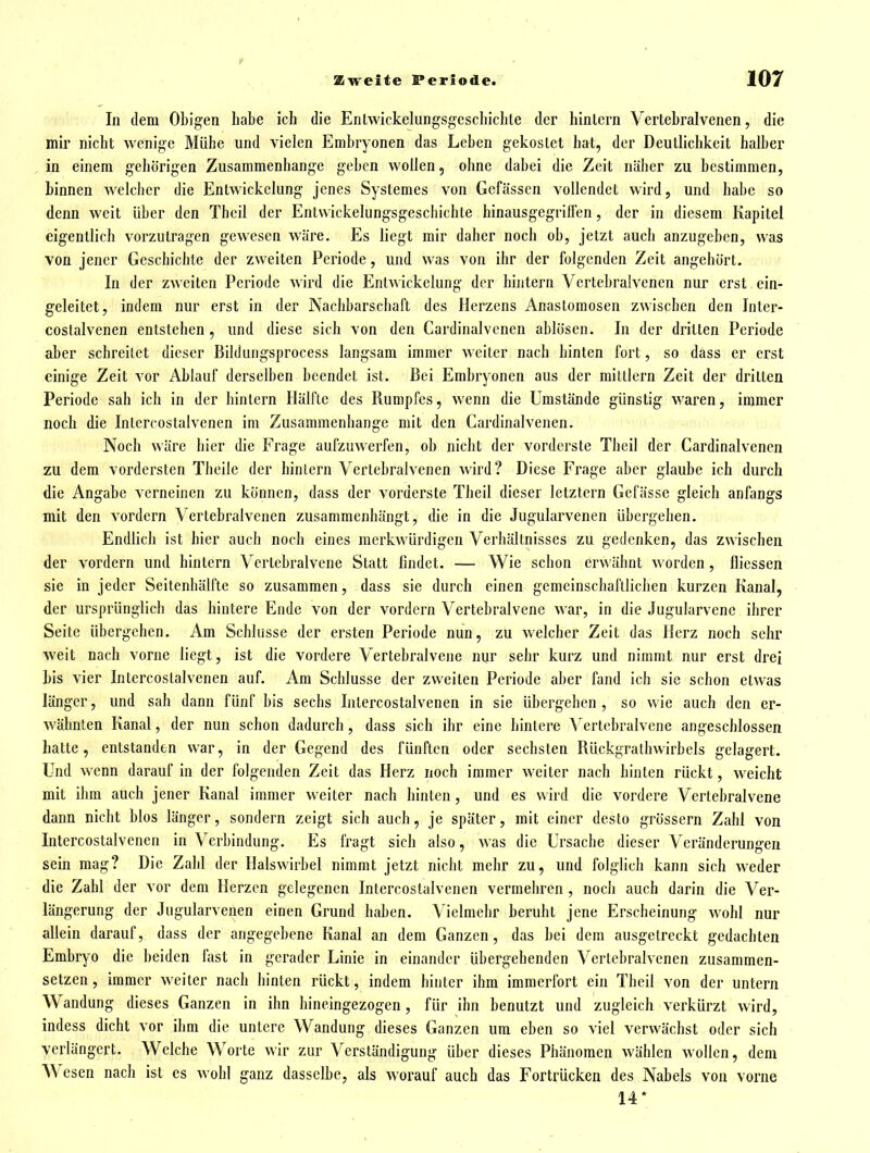 In dem Obigen habe ich die Entvvickelungsgcschichle der hinlcrn Vertebralvenen, die mir nicht wenige Mühe und vielen Embryonen das Leben gekostet hat, der Deutlichkeit halber in einem gehörigen Zusammenhange geben wollen, ohne dabei die Zeit näher zu bestimmen, binnen welcher die Entwickelung jenes Systemes von Gcfüssen vollendet wird, und habe so denn weit über den Thcil der Entwickelungsgeschichte hinausgegrilfen, der in diesem Kapitel eigentlich vorzutragen gewesen wäre. Es liegt mir daher noch ob, jetzt auch anzugeben, was von jener Geschichte der zweiten Periode, und was von ihr der folgenden Zeit angehört. In der zweiten Periode wird die Entwickelung der hintern Vertebralvenen nur erst ein- geleitet, indem nur erst in der Nachbarschaft des Herzens Anastomosen zwischen den Inter- costalvenen entstehen , und diese sich von den Cardinalvenen ablösen. In der dritten Periode aber schreitet dieser Bildungsprocess langsam immer weiter nach hinten fort, so dass er erst einige Zeit vor Ablauf derselben beendet ist. Bei Embryonen aus der mittlem Zeit der dritten Periode sah ich in der hintern Hälfte des Rumpfes, wenn die Umstände günstig waren, immer noch die Intercostalvenen im Zusammenhange mit den Cardinalvenen. Noch wäre hier die Frage aufzuwerfen, ob nicht der vorderste Theil der Cardinalvenen zu dem vordersten Theile der hinlern Vertebralvenen wird? Diese Frage aber glaube ich durch die Angabe verneinen zu können, dass der vorderste Theil dieser letztern Gefässe gleich anfangs mit den vordem Vertebralvenen zusammenhängt, die in die Jugularvenen übergehen. Endlich ist hier auch noch eines merkwürdigen Verhältnisses zu gedenken, das zwischen der vordem und hintern Vertebralvene Statt findet. — Wie schon erwäimt worden, ilicssen sie in jeder Seitenhälfte so zusammen, dass sie durch einen gemeinschaftlichen kurzen Kanal, der ursprünglich das hintere Ende von der vordem Vertebralvene war, in die Jugularvene ihrer Seite übergehen. Am Schhisse der ersten Periode nun, zu welcher Zeit das Herz noch sehr weit nach vorne liegt, ist die vordere Vertebralvene nur sehr kurz und nimmt nur erst drei bis vier Intercostalvenen auf. Am Schlüsse der zweiten Periode aber fand ich sie schon etwas länger, und sah dann fünf bis sechs Intercostalvenen in sie übergehen, so wie auch den er- wähnten Kanal, der nun schon dadurch, dass sich ihr eine hinlere Vertebralvene angeschlossen hatte, entstanden war, in der Gegend des fünften oder sechsten Rückgrathwirbels gelagert. Und wenn darauf in der folgenden Zeit das Herz noch immer w^eiler nach hinten rückt, weicht mit ihm auch jener Kanal immer weiter nach hinten, und es wird die vordere Vertebralvene dann nicht blos länger, sondern zeigt sich auch, je später, mit einer desto grossem Zahl von Intercostalvenen in Verbindung. Es fragt sich also, was die Ursache dieser Veränderungen sein mag? Die Zahl der Halswirbel nimmt jetzt nicht mehr zu, und folglich kann sich weder die Zahl der vor dem Herzen gelegenen Intercostalvenen vermehren , noch auch darin die Ver- längerung der Jugularvenen einen Grund haben. Vielmehr beruht jene Erscheinung wohl nur allein darauf, dass der angegebene Kanal an dem Ganzen, das bei dem ausgetreckt gedachten Embryo die beiden fast in gerader Linie in einander übergehenden Vertebralvenen zusammen- setzen, immer weiter nach hinten rückt, indem hinter ihm immerfort ein Theil von der untern Wandung dieses Ganzen in ihn hineingezogen, für ihn benutzt und zugleich verkürzt wird, indess dicht vor ihm die untere Wandung dieses Ganzen um eben so viel verwächst oder sich verlängert. Welche Worte Avir zur Verständigung über dieses Phänomen wählen wollen, dem Wesen nach ist es wohl ganz dasselbe, als worauf auch das Fortrücken des Nabels von vorne 14*