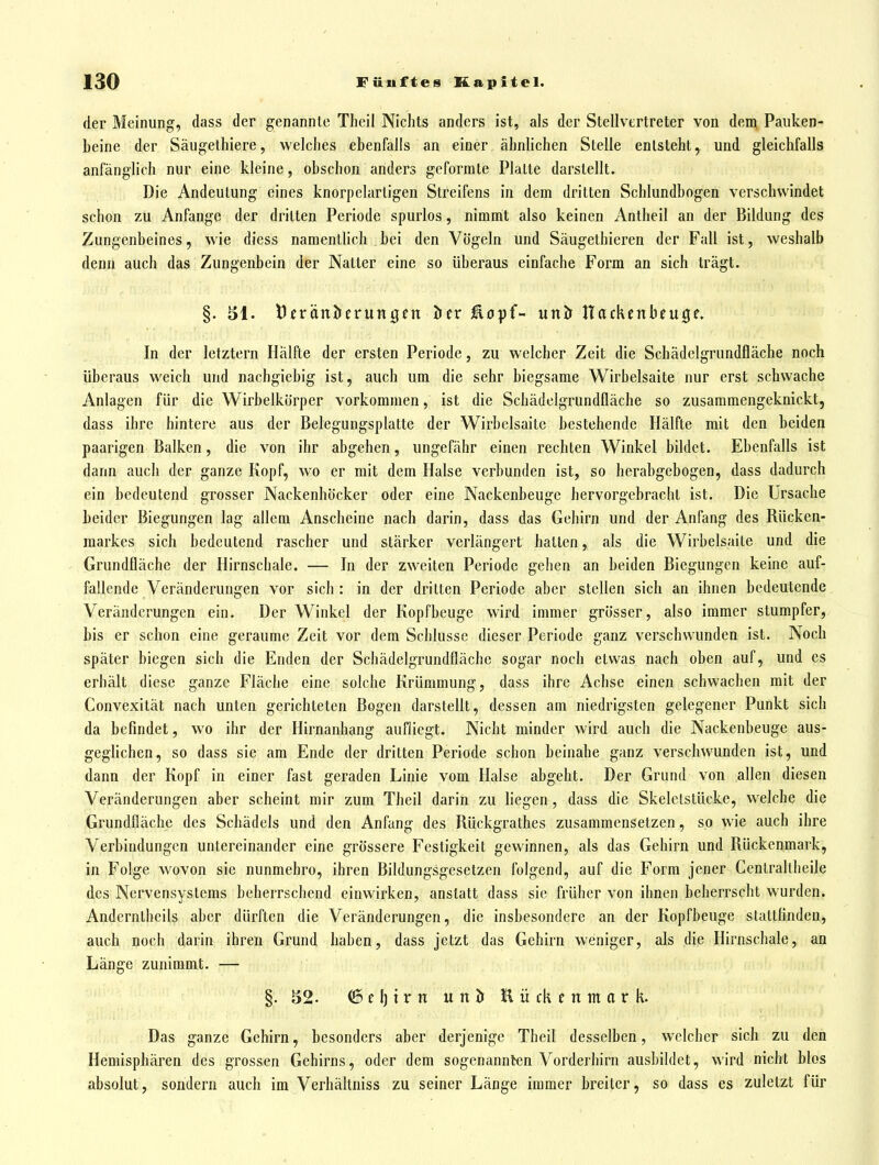 der Meinung, dass der genannte Theil Nichts anders ist, als der Stellvertreter von dem Paiiken- beine der Säugethiere, welches ebenfalls an einer ähnlichen Stelle entsteht, und gleichfalls anfänglich nur eine kleine, obschon anders geformte Platte darstellt. Die Andeutung eines knorpelartigen Streifens in dem dritten Schlundbogen verschwindet schon zu Anfange der dritten Periode spurlos, nimmt also keinen Antheil an der Bildung des Zungenbeines, wie diess namentlich bei den Vögeln und Säugethicren der Fall ist, weshalb denn auch das Zungenbein der Natter eine so überaus einfache Form an sich trägt. §. äl. Dcränöeruntjen öer iäopf- unj» Hackenbeuge. In der letztern Hälfte der ersten Periode, zu welcher Zeit die Schädelgrundfläche noch überaus weich und nachgiebig ist, auch um die sehr biegsame Wirbelsaite nur erst schwache Anlagen für die Wirbelkörper vorkommen, ist die Schädolgrundfläche so zusammengeknickt, dass ihre hintere aus der Belegungsplatte der Wirbclsaite bestehende Hälfte mit den beiden paarigen Balken, die von ihr abgehen, ungefähr einen rechten Winkel bildet. Ebenfalls ist dann auch der ganze Kopf, wo er mit dem Halse verbunden ist, so herabgebogen, dass dadurch ein bedeutend grosser Nackenhöcker oder eine Nackenbeuge hervorgebracht ist. Die Ursache beider Biegungen lag allem Anscheine nach darin, dass das Gehirn und der Anfang des Rücken- markes sich bedeutend rascher und stärker verlängert hatten, als die Wirbelsaite und die Grundfläche der Hirnschale. — In der zweiten Periode gehen an beiden Biegungen keine auf- fallende Veränderungen vor sich : in der dritten Periode aber stellen sich an ihnen bedeutende Veränderungen ein. Der Winkel der Kopfbeuge wird immer grösser, also immer stumpfer, bis er schon eine geraume Zeit vor dem Schlüsse dieser Periode ganz verschwunden ist. Noch später biegen sich die Enden der Schädelgrundfläche sogar noch etwas nach oben auf, und es erhält diese ganze Fläche eine solche Krümmung, dass ihre Achse einen schwachen mit der Convexität nach unten gerichteten Bogen darstellt, dessen am niedrigsten gelegener Punkt sich da befindet, wo ihr der Hirnanhang aufliegt. Nicht minder wird auch die Nackenbeuge aus- geglichen, so dass sie am Ende der dritten Periode schon beinahe ganz verschwunden ist, und dann der Kopf in einer fast geraden Linie vom Halse abgeht. Der Grund von allen diesen Veränderungen aber scheint mir zum Theil darin zu liegen, dass die Skelelstücke, welche die Grundfläche des Schädels und den Anfang des Rückgrathes zusammensetzen, so wie auch ihre Verbindungen untereinander eine grössere Festigkeit gewinnen, als das Gehirn und Rückenmark, in Folge wovon sie nunmehro, ihren Bildungsgesetzen folgend, auf die Form jener Centraltheile des Nervensystems beherrschend einwirken, anstatt dass sie früher von ihnen beherrscht wurden. Anderntheils aber dürften die Veränderungen, die insbesondere an der Kopfbeuge stattfinden, auch noch darin ihren Grund haben, dass jetzt das Gehirn weniger, als die Hirnschale, an Länge zunimmt. — §. 52. ^el)trn unJj Kückenmark. Das ganze Gehirn, besonders aber derjenige Theil desselben, welcher sich zu den Hemisphären des grossen Gehirns, oder dem sogenannten Vorderhirn ausbildet, wird nicht blos absolut, sondern auch im Verhältniss zu seiner Länge immer breiter, so dass es zuletzt für