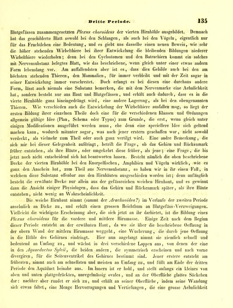 Blutg'efässcn zusammengesetzten Plexus choroideus der vierten Ilirnliölile ausgebildet. Demnach hat das geschilderte Blatt sowohl bei den Schlangen, als auch bei den Vögeln, eigentlich nur für das Fruchlleben eine Bedeutung, und es giebt uns dasselbe einen neuen Beweis, wie sehr die höher stehenden Wirbclthiere bei ihrer Entwickclung die bleibenden Bildungen niederer Wirbelthiere wiederholen; denn bei den Cyclostomen und den Batrachiern kommt ein solches mit Nervensubstanz belegtes Blatt, wie das beschriebene, wenn gleich unter einer etwas andern Form lebenslang vor. Am auffallendsten aber ist es, dass dies Gebilde auch bei den am höchsten stehenden Thieren, den Mammalien, für immer verbleibt und mit der Zeit sogar in seiner Entwickclung immer vorschreitet. Doch erlangt es bei diesen eine durchaus andere Form, lässt auch niemals eine Substanz bemerken, die mit dem Nervenmarke eine Aehnlichkeit hat, sondern besteht nur aus Haut und Blutgefässen, und erhält auch dadurch , dass es in die vierte Hirnhöhle ganz hineingedrängt wird, eine andere Lagerung, als bei den obengenannten Thieren. Wie verschieden auch die Enlwickelung der Wirbelthiere ausfallen mag, so liegt der ersten Bildung ihrer einzelnen Theile doch eine für die verschiedenen Klassen und Ordnungen allgemein gültige Idee (Plan, Schema oder Typus) zum Grunde, die erst, wenn gleich unter einigen Modificalioncn ausgeführt werden rauss, ehe denn eine spcciellere Idee sich geltend machen kann, wodurch mitunter sogar, was nach jener erstem geschaffen war, nicht sowohl verdeckt, als vielmehr zum Theil oder auch ganz vertilgt wird. Eine andre Bemerkung, die sich mir bei dieser Gelegenheit aufdringt, betrift die Frage, ob das Gehirn und Rückenmark früher entstehen, als ihre Häute, oder umgekehrt diese früher, als jene ; eine Frage , die bis jetzt noch nicht entscheidend sich hat beantworten lassen. Besteht nämlich die oben beschriebene Decke der vierten Hirnhöhle bei den Knorpelfischen, Amphibien und Vögeln wirklich, wie es ganz den Anschein bat, zum Theil aus Nervensubstanz , so haben wir in ihr einen Fall, in welchem diese Substanz offenbar aus den Hirnhäuten ausgeschieden worden ist; denn anfänglich besteht die erwähnte Decke nur allein aus der gefässreichen weichen Hirnhaut, und es gewinnt dann die Ansicht einiger Physiologen, dass das Gehirn und Rückenmark später, alä ihre Häute entstehen, nicht wenig an Wahrscheinlichkeit. Die weiche Hirnbaut nimmt (sammt A&v Arachnoiilea?) im Verlaufe der zweiten Periode ansehnlich an Dicke zu, und erhält einen grossen Reichthum an Blutgefäss-Verzweigungen. Vielleicht die wichtigste Erscheinung aber, die sich jetzt an ihr darbietet, ist die Bildung eines Plexus choroideus für die vordere und mittlere Hirnmasse. Einige Zeit nach dem Beginn dieser Periode entsteht an der erwähnten Haut, da wo sie über die beschriebene Oeffnung in der übern Wand der mitllern Hirnmasse weggebt, eine Wucherung, die durch jene Oeffnung in die Höhle des Gehirnes eindringt. Hier nun angelangt nimmt sie ziemlich schnell und bedeutend an Umfang zu, und wächst in drei verschiedene Lappen aus, von denen der eine in den Aquaeductus Sijlvii, die beiden andern, die symmetrisch erscheinen und nach vorne divergiren, für die Seitenventrikel des Gehirnes bestimmt sind. Jener erstere entsteht am frühesten, nimmt auch am schnellsten und meisten an Umfang zu, und füllt am Ende der dritten Periode den Aquäduct beinahe aus. Im Innern ist er bohl, und stellt anfangs ein kleines von oben und unten plattgedrücktes, unregelmässig ovales , und an der Oberfläche glattes Säckchen dar: nachher aber rundet er sich zu, und erhält an seiner Oberfläche, indem seine Wandung sich etwas faltet, eine Menge Hervorragungen und Vertiefungen, die eine grosse Aehnlichkeit