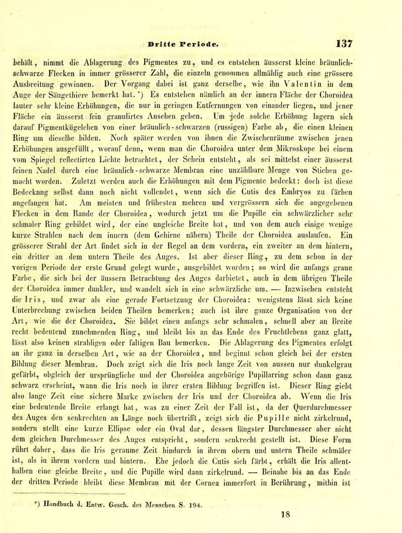 behält, nimmt die Ablagerung des Pigmentes zu, und es entstehen äusserst kleine bräunlich- schwarze Flecken in immer grösserer Zahl, die einzeln genommen allmählig auch eine grössere Ausbreitung gewinnen. Der Vorgang dabei ist ganz derselbe, wie ihn Valentin in dem Auge der Säugethicre bemerkt hat. *) Es entstehen nämlich an der Innern Fläche der Choroidea lauter sehr kleine Erhöhungen, die nur in geringen Entfernungen von einander liegen, und jener Fläche ein äusserst fein granulirtes Ansehen geben. Um jede solche Erhöhung lagern sich darauf Pigmentkügelchen von einer bräunlich - schwarzen (russigen) Farbe ab, die einen kleinen Ring um dieselbe bilden. Noch später werden von ihnen die Zwischenräume zwischen jenen Erhöhungen ausgefüllt, worauf denn, wenn man die Choroidea unler dem Mikroskope bei einem vom Spiegel reflectirtcn Lichte betrachtet, der Schein entsteht, als sei mittelst einer äusserst feinen Nadel durch eine bräunlich - schwarze Membran eine unzählbare Menge von Stichen ge- macht worden. Zuletzt werden auch die Erhöhungen mit dem Pigmente bedeckt: doch ist diese Bedeckung selbst dann noch nicht vollendet, wenn sich die Cutis des Embryos zu färben angefangen hat. Am meisten und frühesten mehren und vergrössern sich die angegebenen Flecken in dem Rande der Choroidea, wodurch jetzt um die Pupille ein schwärzlicher sehr schmaler Ring gebildet wird, der eine ungleiche Breite hat, und von dem auch einige wenige kurze Strahlen nach dem inncrn (dem Gehirne nähern) Thcile der Choroidea auslaufen. Ein grösserer Strahl der Art findet sich in der Regel an dem vordem, ein zweiter an dem hin lern, ein dritter an dem untern Theile des Auges. Ist aber dieser Ring, zu dem schon in der vorigen Periode der erste Grund gelegt wurde, ausgebildet worden; so wird die anfangs graue Farbe, die sich bei der äussern Betrachtung des Auges darbietet, auch in dem übrigen Theile der Choroidea immer dunkler, und wandelt sich in eine schwärzliche um. — Inzwischen entsteht die Iris, und zwar als eine gerade Fortsetzung der Choroidea: wenigstens lässt sich keine Unterbrechung zwischen beiden Theilen bemerken; auch ist ihre ganze Organisation von der Art, wie die der Choroidea. Sie bildet einen anfangs sehr schmalen, schnell aber an Breite recht bedeutend zunehmenden Ring, und bleibt bis an das Ende des Fruchtlebens ganz glatt, lässt also keinen strahligen oder faltigen Bau bemerken. Die Ablagerung des Pigmentes erfolgt an ihr ganz in derselben Art, wie an der Choroidea, und beginnt schon gleich bei der ersten Bildung dieser Membran. Doch zeigt sich die Iris noch lange Zeit von aussen nur dunkelgrau gefärbt, obgleich der ursprüngliche und der Choroidea angehörige Pupillarring schon dann ganz schwarz erscheint, wann die Iris noch in ihrer ersten Bildung begrilfcn ist. Dieser Ring giebt also lange Zeit eine sichere Marke zwischen der Iris und der Choroidea ab. Wenn die Iris eine bedeutende Breite erlangt hat, was zu einer Zeit der Fall ist, da der Querdurchmesser des Auges den senkrechten an Länge noch übertrifft, zeigt sich die Pupille nicht zirkelrund, sondern stellt eine kurze Ellipse oder ein Oval dar, dessen längster Durchmesser aber nicht dem gleichen Durchmesser des Auges entspricht, sondern senkrecht gestellt ist. Diese Form rührt daher, dass die Iris geraume Zeit hindurch in ihrem obern und untern Theile schmäler ist, als in ihrem vordem und hintern. Ehe jedoch die Cutis sich färbt, erhält die Iris allent- halhen eine gleiche Breite , und die Pupille wird dann zirkelrund. — Beinahe bis an das Ende der dritten Periode bleibt diese Membran mit der Cornea immerfort in Berührung, mithin ist *) Handbuch d. Entw. Gesch. des Menschen S, 194. 18
