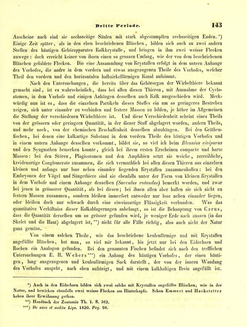 Anscheine nach sind sie sechsseitige Säulen mit stark ahgcstumpften sechsseitigen Enden. *) Einige Zeit später, als in den eben beschriebenen Bläschen , bilden sich auch an zwei andern Stellen des häutigen Gehörapparatcs Kalkkrystalle, und bringen in ihm zwei weisse Flecken zuwege : doch erreicht keiner von ihnen einen so grossen Umfang, wie der von dem beschriebenen Bläschen gebildete Flecken. Die eine Ansammlung von Krystallen erfolgt in dem untern Anbange des Vorhofes, die andre in dem vordem und etwas ausgezogenen Theile des Vorhofes, welcher Theil den vordem und den horizontalen halbzirkelförmigcn Kanal aufnimmt. Nach den Untersuchungen, die bereits über das Gehörorgan der Wirbelthierc bekannt gemacht sind , ist es wahrscheinlich, dass bei allen diesen Thieren, mit Ausnahme der Cyclo- stomen, in dem Vorbofe und einigen Anhängen desselben auch Kalk ausgeschieden wird. Merk- würdig nun ist es, dass die einzelnen Partikeln dieses Stoffes ein um so geringeres Bestreben zeigen, sich unter einander zu verbinden und festere Massen zu bilden, je höher im Allgemeinen die Stellung der verschiedenen Wirbellhiere ist. Und diese Verschiedenheit scheint eines Theils von der grössern oder geringem Quantität, in der dieser Stoff abgelagert worden, andern Theils, und mehr noch, von der chemischen Beschaffenheit desselben abzuhängen. Bei den Grälhen- fischen, bei denen eine kalkarlige Substanz in dem vordem Theile des häutigen Vorhofes und in einem untern Anhange desselben vorkommt, bildet sie, so viel ich beim Blennius vwiparus und den Syngnathen bemerken konnte, gleicli bei ihrem ersten Erscheinen compacte und harte Massen: bei den Stören, Plagiostomen und den Amphibien setzt sie weiclic, zerreibliche, kreidenartige Conglomerate zusammen, die sich vermutblich bei allen diesen Thieren aus einzelnen kleinen und anfangs nur lose neben einander liegenden Krystallen zusammenballen: bei den Embryonen der Vögel und Säugelhiere sind sie ebenfalls unter der Form von kleinen Krystallen in dem Vorhofe und einem Anhange desselben (Sacculus rotundus) bemerkt Avorden, und zwar bei jenen in grösserer Quantität, als bei diesen; bei ihnen allen aber ballen sie sich nicht zu festern Massen zusammen, sondern bleiben immerfort entweder nur lose neben einander liegen, oder bleiben doch nur schwach durch eine eiweissartige Flüssigkeit verbunden. Was das quantitative Verhältniss dieser Kalkablagerungen anbelangt, so ist die Behauptung von Carus, dass die Quantität derselben um so grösser gefunden wird, je weniger Erde nach aussen (in das Skelet und die Haut) abgelagert ist,**) nicht für alle Fälle richtig, also auch nicht der Natur ganz gemäss. Von einem solchen Theile, wie das beschriebene keulenförmige und mit Krystallen angefüllte Bläschen, hat man, so viel mir bekannt, bis jetzt nur bei den Eidechsen und Rochen ein Analogon gefunden. Bei den genannten Fischen befindet sich nach den trefflichen Untersuchungen E. H. Webers***) ein Anhang des häutigen Vorbofes, der einen häuti- gen , lang ausgezogenen und keulenförmigen Sack darstellt, der von der Innern Wandung des Vorhofes ausgeht, nach oben aufsteigt, und mit einem kalkhaltigen Breie angefüllt ist. *) Auch in den EldecLsen bilden sich zwei solche mit Krjstallen angefüllte Bläschen, wie in der Natter, und bewirken ebenfalls zwei weisse Flecken am Hinterkopfe. Schon Emmert und Hochstetter haben ihrer Erwähnung; gethan. **) Handbuch der Zootomie Th. 1. S. 362. ***) De eure ci aHclitii Lips. 1820. Prt£(. 98.