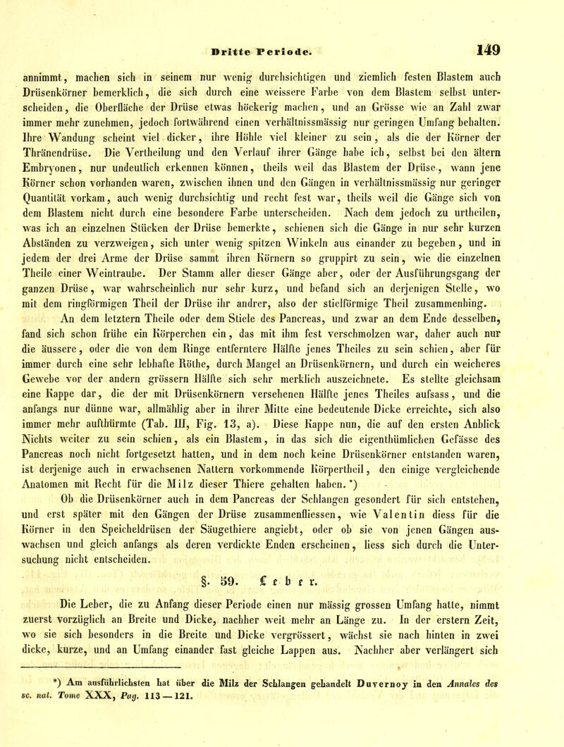 annimmt, machen sich in seinem nur wenig durchsichtigen und ziemlich festen Blastem auch Drüsenkörner bemerklich, die sich durch eine weissere Farbe von dem Blastem selbst unter- scheiden, die Oberfläche der Drüse etwas höckerig- machen, und an Grösse wie an Zahl zwar immer mehr zunehmen, jedoch fortwährend einen verhällnissmässig nur geringen Umfang behalten. Ihre Wandung scheint viel dicker, ihre Höhle viel kleiner zu sein , als die der Körner der Thränendrüse. Die Vertheilung und den Verlauf ihrer Gänge habe ich, selbst bei den altern Embryonen, nur undeutlich erkennen können, theils weil das Blastem der Drüse, wann jene Körner schon vorhanden waren, zwischen ihnen und den Gängen in verhällnissmässig nur geringer Quantität vorkam, auch wenig durchsichtig und recht fest war, theils weil die Gänge sich von dem Blastem nicht durch eine besondere Farbe unterscheiden. Nach dem jedoch zu urthcilen, was ich an einzelnen Stücken der Drüse bemerkte, schienen sich die Gänge in nur sehr kurzen Abständen zu verzweigen, sich unter wenig spitzen Winkeln aus einander zu begeben, und in jedem der drei Arme der Drüse sammt ihren Körnern so gruppirt zu sein, wie die einzelnen Theile einer Weintraube. Der Stamm aller dieser Gänge aber, oder der Ausführungsgang der ganzen Drüse, war wahrscheinlich nur sehr kurz, und befand sich an derjenigen Stelle, wo mit dem ringförmigen Theil der Drüse ihr andrer, also der stielförmige Thcil zusammenhing. An dem letztern Theile oder dem Stiele des Pancreas, und zwar an dem Ende desselben, fand sich schon frühe ein Körperchen ein, das mit ihm fest verschmolzen war, daher auch nur die äussere, oder die von dem Ringe entferntere Hälfte jenes Theiles zu sein schien, aber für immer durch eine sehr lebhafte Rothe, durch Mangel an Drüsenkörnern, und durch ein weicheres Gewebe vor der andern grössern Hälfte sich sehr merklich auszeichnete. Es stellte gleichsam eine Kappe dar, die der mit Drüsenkörnern versehenen Hälfte jenes Theiles aufsass, und die anfangs nur dünne war, allmählig aber in ihrer Milte eine bedeutende Dicke erreichte, sich also immer mehr auftlrürmte (Tab. HI, Fig. 13, a). Diese Kappe nun, die auf den ersten Anblick Nichts weiter zu sein schien, als ein Blastem, in das sich die eigenthümlichen Gefässe des Pancreas noch nicht fortgesetzt hatten, und in dem noch keine Drüsenkörner enlstanden waren, ist derjenige auch in erwachsenen Nattern vorkommende Körpertheil, den einige vergleichende Anatomen mit Recht für die Milz dieser Thiere gehalten haben.*) Ob die Drüsenkörner auch in dem Pancreas der Schlangen gesondert für sich entstehen, und erst später mit den Gängen der Drüse zusammenfliessen, wie Valentin diess für die Körner in den Speicheldrüsen der Säugethierc angiebt, oder ob sie von jenen Gängen aus- wachsen und gleich anfangs als deren verdickte Enden erscheinen, liess sich durch die Unter- suchung nicht entscheiden. §. S9. C ^ b f r. Die Leber, die zu Anfang dieser Periode einen nur mässig grossen Umfang hatle, nimmt zuerst vorzüglich an Breite und Dicke, nachher weit mehr an Länge zu. In der erstem Zeit, wo sie sich besonders in die Breite und Dicke vergrössert, wächst sie nach hinten in zwei dicke, kurze, und an Umfang einander fast gleiche Lappen aus. Nachher aber verlängert sich *) Am ausfiihrlicLsten hat über die Milz der Schlangen gehandelt Duvernoy in den Annales des sc. nai. Tome XXX, Pag. 113 —121.