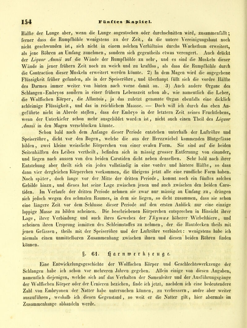 Hälfte der Lunge aber, wenn die Lunge angeslocben oder durchschnitten wird, zusammenfällt; ferner dass die Rumpfhühle wenigstens zu der Zeit, da die untere Vereinigungshaut noch nicht geschwunden ist, sich nicht in einem solchen Verhältniss durchs Wachsthum erweitert, als jene Rühren an Umfang zunehmen, sondern sich gegenlheils etwas verengert. Auch drückt der Liquor Arnnii auf die Wände der Rumpfhöhle zu sehr, und es sind die Muskeln dieser Wände in jener frühern Zeit noch zu weich und zu kraftlos , als dass die Rumpfhöhle durch die Contraction dieser Muskeln erweitert werden könnte. 2) In dem Magen wird die angegebene Flüssigkeit früher gefunden, als in der Speiseröhre , und überhaupt füllt sich die vordre Hälfte des Darmes immer weiter von hinten nach vorne damit an. 3) Auch andere Organe des Schlangen-Embryos sondern in einer frühern Lebenszeit schon ab, wie namentlich die Leber, die Wolffschen Körper, die Allantois, ja das zuletzt genannte Organ ebenfalls eine dicklich schleimige Flüssigkeit, und das in reichlichem Maasse. — Doch will ich durch das eben An- geführte nicht in Abrede stellen, dass der Embryo in der letztern Zeit seines Fruchllebens, wenn der Unterkiefer schon mehr ausgebildet wordtn ist, nicht auch einen Theil des Liquor Arnnii in den Magen verschlucken könnte. Schon bald nach dem Anfange dieser Periode entstehen unterhalb der Luftröhre und Speiseröhre, dicht vor den Bogen, welche die aus der Herzzwicbel kommenden Blutgefässe bilden, zwei kleine weissliche Körperchen von einer ovalen Form. Sie sind auf die beiden Seitenhälften des Leibes vertheilt, befinden sich in mässig grosser Entfernung von einander, und liegen nach aussen von den beiden Caroliden dicht neben denselben. Sehr bald nach ihrer Entstehung aber theilt sich ein jedes vollständig in eine vordre und hintere Hälfte, so dass dann vier dergleichen Körperchen vorkommen, die übrigens jetzt alle eine rundliche Form haben. Noch später, doch lange vor der Mitte der dritten Periode, kommt noch ein fünftes solches Gebilde hinzu, und dieses hat seine Lage zwischen jenen und auch zwischen den beiden Caro- tiden. Im Verlaufe der dritten Periode nehmen sie zwar nur mässig an Umfang zu, drängen sich jedoch wegen des schmalen Raumes, in dem sie liegen, so dicht zusammen, dass sie schon eine längere Zeit vor dem Schlüsse dieser Periode auf den ersten Anblick nur eine einzige lappige Masse zu bilden scheinen. Die beschriebenen Körperchen entsprechen in Hinsicht ihrer Lage, ihrer Verbindung und auch ihres Gewebes der Thymus höherer Wirbelthiere, und scheinen ihren Ursprung inmitten des SchleimstofFes zu nehmen, der die Hautdecken theils mit jenen Gefässen, theils mit der Speiseröhre und der Luftröhre verbindet: wenigstens habe ich niemals einen unmittelbaren Zusammenhang zwischen ihnen und diesen beiden Röhren finden können. §. 61. %G.XXiVl>tx\,\tVi%U Eine Entwickelungsgeschichte der Wolifschen Körper und Geschlechtswerkzeuge der Schlangen habe ich schon vor mehreren Jahren gegeben. Allein einige von diesen Angaben, namentlich diejenigen, welche sich auf das Verhalten der Samenleiter und der Ausführungsgänge der Wolffschen Körper oder der Urnieren beziehen, finde ich jetzt, nachdem ich eine bedeutendere Zahl von Embryonen der Natter habe untersuchen können, zu verbessern , andre aber weiter auszuführen, weshalb ich diesen Gegenstand, so weit er die Natter gilt, hier abermals im Zusammenhange abhandeln werde.