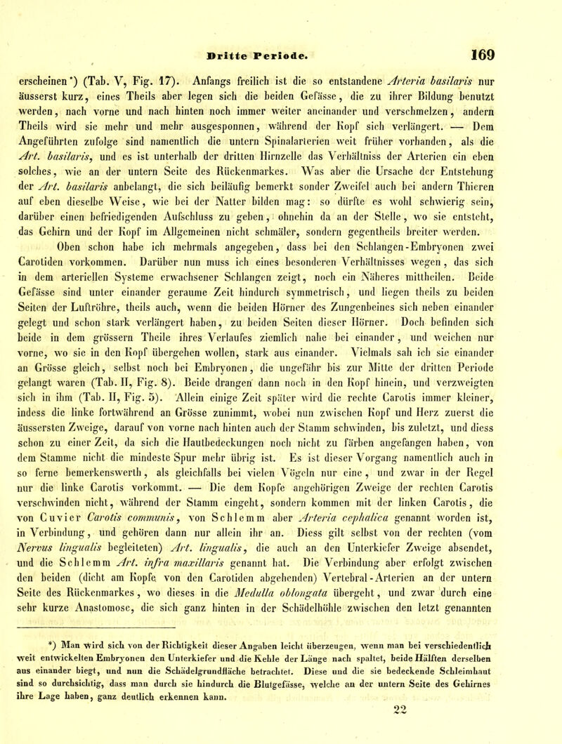 erscheinen*) (Tab. V, Fig. 17). Anfangs freilich ist die so entstandene Arteria hasilaris nur äusserst kurz, eines Theils aber legen sich die beiden Gefässe, die zu ihrer Bildung benutzt werden, nach vorne und nach hinten noch immer weiter aneinander und verschmelzen, andern Theils wird sie mehr und mehr ausgesponnen, während der Kopf sich verlängert. — Dem Angeführten zufolge sind namentlich die untern Spinalarierien weit früher vorhanden, als die Art. hasilaris, und es ist unterhalb der dritten Hirnzelle das Verhältniss der Arterien ein eben solches, wie an der untern Seite des Rückenmarkes. Was aber die Ursache der Entstehung der Art. hasilaris anbelangt, die sich beiläufig bemerkt sonder Zweifel auch bei andern Thieren auf eben dieselbe Weise, wie bei der Natter bilden mag: so dürfte es wohl schwierig sein, darüber einen befriedigenden Aufschluss zu geben, ohnehin da an der Stelle, wo sie entsteht, das Gehirn und der Kopf im Allgemeinen nicht schmäler, sondern gegentheils breiter werden. Oben schon habe ich mehrmals angegeben, dass bei den Schlangen-Embryonen zwei Carotiden vorkommen. Darüber nun muss ich eines besonderen Verhältnisses wegen , das sich in dem arteriellen Systeme erwachsener Schlangen zeigt, noch ein Näheres mittheilen. Beide Gefässe sind unter einander geraume Zeit hindurch symmeti'isch, und liegen theils zu beiden Seiten der Luftröhre, theils auch, wenn die beiden Horner des Zungenbeines sich neben einander gelegt und schon stark verlängert haben, zu beiden Seiten dieser Hörner. Doch befinden sich beide in dem grössern Theile ihres Verlaufes ziemlich nahe bei einander, und weichen nur vorne, wo sie in den Kopf übergehen wollen, stark aus einander. Vielmals sah ich sie einander an Grösse gleich, selbst noch bei Embryonen, die ungefähr bis zur Mitte der dritten Periode gelangt waren (Tab. H, Fig. 8). Beide drangen dann noch in den Kopf hinein, und verzweigten sich in ihm (Tab. H, Fig. 5). Allein einige Zeit später wird die rechte Carotis immer kleiner, indess die linke fortwährend an Grösse zunimmt, wobei nun zwischen Kopf und Herz zuerst die äussersten Zweige, darauf von vorne nach hinten auch der Stamm schwinden, bis zuletzt, und diess schon zu einer Zeit, da sich die Haulbedeckungen noch nicht zu färben angefangen haben, von dem Stamme nicht die mindeste Spur mehr übrig ist. Es ist dieser Vorgang namentlich auch in so ferne bemerkenswerth, als gleichfalls bei vielen Vögeln nur eine , und zwar in der Regel nur die linke Carotis vorkommt. — Die dem Kopfe angehörigen Zweige der rechten Carotis verschwinden nicht, während der Stamm eingeht, sondern kommen mit der linken Carotis, die von Cuvier Carotis communis, von Schlemm aber Arteria cephalica genannt worden ist, in Verbindung, und gehören dann nur allein ihr an. Diess gilt selbst von der rechten (vom Nervus lingualis begleiteten) Art. lingualis, die auch an den Unterkiefer Zweige absendet, und die Schlemm Art. infra maxillaris genannt bat. Die Verbindung aber erfolgt zwischen den beiden (dicht am Kopfe von den Carotiden abgehenden) Vertebral-Arterien an der untern Seite des Rückenmarkes , wo dieses in die Medulla oblongata übergeht, und zwar durch eine sehr kurze Anastomose, die sich ganz hinten in der Schädelhöhle zwischen den letzt genannten *) Man -vVird sich von der Richtigkeit dieser Angaben leicht überzeugen, wenn man bei Terschledenfllch weit entwickelten Embryonen den Unterkiefer und die Kehle der Länge nach spaltet, beide Hälften derselben aus einander biegt, und nun die Schädelgrundlläche betrachtet. Diese und die sie bedeckende Schleimhaut sind so durchsichtig', dass man durch sie hindurch die Blutgefässe, welche au der imtern Seite des Gehirnes ihre Lage haben, ganz deutlich erkennen kann. 22