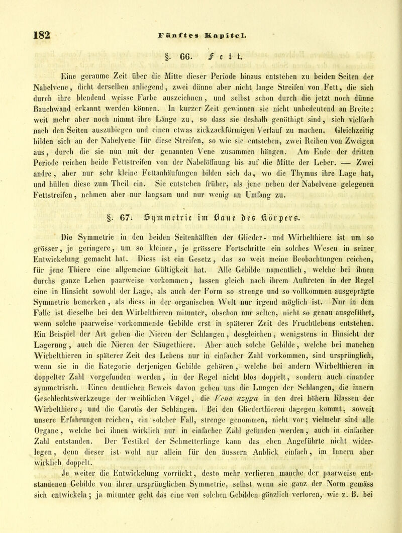 §. 66. i e t t. Eine geraume Zeit über die Mitte dieser Periode hinaus entstehen zu beiden Seiten der Nabelvcne, dicht derselben anliegend, zwei dünne aber nicht lange Streifen von Fett, die sich durch ihre blendend weisse Farbe auszeichnen, und selbst schon durch die jetzt noch dünne Bauchwand erkannt werden können. In kurzer Zeit gewinnen sie nicht unbedeutend an Breite: weit mehr aber noch nimmt ihre Länge zu, so dass sie deshalb genölhigt sind, sich vielfach nach den Seiten auszubiegen und einen etwas zickzackförmigen Verlauf zu machen. Gleichzeitig bilden sich an der Nabelvene für diese Streifen, so wie sie entstehen, zwei Beihen von Zweigen aus, durch die sie nun mit der genannten Vene zusammen hängen. Am Ende der dritten Periode reichen beide Fettstreifen von der Nabelöflnung bis auf die Mitte der Leber. — Zwei andre, aber nur sehr kleine Fettanhäufungen bilden sich da, wo die Thymus ihre Lage hat, und hüllen diese zum Theil ein. Sie entslehen früher, als jene neben der Nabelvene gelegenen Fettstreifen, nehmen aber nur langsam und nur wenig an Umfang zu. §. 67. 0ijinmetrie im Baut hts üöxiptvs. Die Symmetrie in den beiden Seilenhälften der Glieder- und Wirbelthiere ist um so grösser, je geringere, um so kleiner, je grössere Fortschritte ein solches Wesen in seiner Entwickelung gemacht hat. Diess ist ein Gesetz , das so weit meine Beobachtungen reichen, für jene Thiere eine allgemeine Gültigkeit hat. Alle Gebilde namentlich, welche bei ihnen durchs ganze Leben paarweise vorkommen, lassen gleich nach ihrem Auftreten in der Begel eine in Hinsicht sowohl der Lage, als auch der Form so strenge und so vollkommen ausgeprägte Symmetrie bemerken , als diess in der organischen Welt nur irgend möglich ist. Nur in dem Falle ist dieselbe bei den Wirbelthiercn mitunter, ohschon nur seilen, nicht so genau ausgeführt, wenn solche paarweise vorkommende Gebilde erst in späterer Zeit des Fruchtlebens entstehen. Ein Beispiel der Art geben die Nieren der Schlangen, desgleichen, wenigstens in Hinsicht der Lagerung, auch die Nieren der Säuge thiere. Aber auch solche Gebilde, welche bei manchen Wirbellhieren in späterer Zeit des Lehens nur in einfacher Zahl vorkommen, sind ursprünglich, wenn sie in die Kategorie derjenigen Gebilde gehören, welche bei andern Wirbellhieren in doppelter Zahl vorgefunden werden, in der Begel nicht blos doppelt, sondern auch einander symmetrisch. Einen deutlichen Beweis davon geben uns die Lungen der Schlangen, die innern Geschlechtswerkzeuge der weiblichen Vögel, die f^ena az-ijga in den drei höhern Klassen der Wirbelthiere, und die Carotis der Schlangen. Bei den Gliederlhieren dagegen kommt, soweit unsere Erfahrungen reichen, ein solcher Fall, strenge genommen, nicht vor; vielmehr sind alle Organe, welche bei ihnen wirklich nur in einfacher Zahl gefunden werden, auch in einfacher Zahl entstanden. Der Teslikel der Schmetterlinge kann das eben Angeführte nicht wider- legen, denn dieser ist wohl nur allein für den äussern Anblick einfach, im Innern aber wirklich doppelt. Je weiter die Entwickelung vorrückt, desto mehr verlieren manche der paarweise ent- standenen Gebilde von ihrer ursprünglichen Symmetrie, selbst wenn sie ganz der Norm gemäss sich entwickeln; ja mitunter geht das eine von solchen Gebilden gänzlich verloren, wie z.B. bei