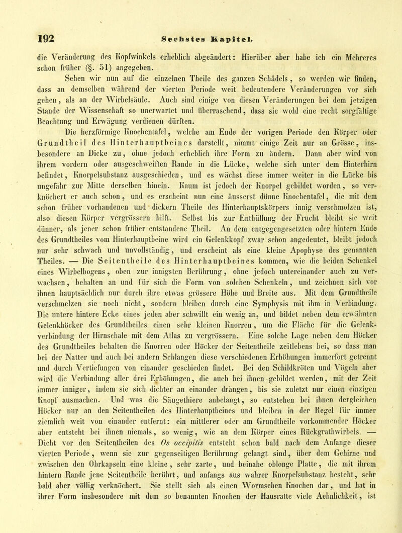 die Veränderung des Kopfwinkels erheblich abgeändert: Hierüber aber habe ich ein Mehreres schon früher (§. 51) angegeben. Sehen wir nun auf die einzelnen Theile des ganzen Schädels , so werden wir finden, dass an demselben während der vierten Periode weit bedeutendere Veränderungen vor sich gehen, als an der Wirbelsäule. Auch sind einige von diesen Veränderungen bei dem jetzigen Stande der Wissenschaft so unerwartet und überraschend, dass sie wohl eine recht sorgfältige Beachtung und Erwägung verdienen dürften. Die herzförmige Knochentafel, welche am Ende der vorigen Periode den Körper oder Grundtheil des Hinterhauptbeines darstellt, nimmt einige Zeit nur an Grösse, ins- besondere an Dicke zu, ohne jedoch erheblich ihre Form zu ändern. Dann aber wird von ihrem vordem oder ausgeschweiften Rande in die Lücke, welche sich unter dem Hinterhirn befindet, Knorpelsubstanz ausgeschieden, und es wächst diese immer weiter in die Lücke bis ungefähr zur Mitte derselben hinein. Kaum ist jedoch der Knorpel gebildet worden, so ver- knöchert er auch schon, und es erscheint nun eine äusserst dünne Knochentafel, die mit dem schon früher vorhandenen und dickern Theile des Hinterhauplskörpers innig verschmolzen ist, also diesen Körper vergrössern hilft. Selbst bis zur Enthüllung der Frucht bleibt sie weit dünner, als jener schon früher entstandene Theil. An dem entgegengesetzten oder hintern Ende des Grundtbeiles vom Hinterhauptbeine wird ein Gelenkkopf zwar schon angedeutet, bleibt jedoch nur sehr schwach und unvollständig, und erscheint als eine kleine Apophyse des genannten Theiles. — Die Seitentheile des Hinterhauptbeines kommen, wie die beiden Schenkel eines Wirbelbogens, oben zur innigsten Berührung, ohne jedoch untereinander auch zu ver- wachsen , behalten an und für sich die Form von solchen Schenkeln, und zeichnen sich vor ihnen hauptsächlich nur durch ihre etwas grössere Höhe und Breite aus. Mit dem Grundtheile verschmelzen sie noch nicht, sondern bleiben durch eine Symphysis mit ihm in Verbindung. Die untere hintere Ecke eines jeden aber schwillt ein wenig an, und bildet neben dem erwähnten Gelenkhöcker des Grundtbeiles einen sehr kleinen Knorren, um die Fläche für die Gelenk- verbindung der Hirnschale mit dem Atlas zu vergrössern. Eine solche Lage neben dem Höcker des Grundtbeiles behalten die Knorren oder Höcker der Seitentheile zeitlebens bei, so dass man bei der Natter und auch bei andern Schlangen diese verschiedenen Erhöhungen immerfort getrennt und durch Vertiefungen von einander geschieden findet. Bei den Schildkröten und Vögeln aber wird die Verbindung aller drei Erhöhungen, die auch bei ihnen gebildet werden, mit der Zeit immer inniger, indem sie sich dichter an einander drängen, bis sie zuletzt nur einen einzigen Knopf ausmachen. Und was die Säugetbiere anbelangt, so entstehen bei ihnen dergleichen Höcker nur an den Seitentheilcn des Hinterhauptbeines und bleiben in der Regel für immer ziemlich weit von einander entfernt: ein mittlerer oder am Grundtheile vorkommender Höcker aber entsteht bei ihnen niemals, so wenig, wie an dem Körper eines Rückgrathwirbels. — Dicht vor den Seitentheilcn des Os occipitis entsteht schon bald nach dem Anfange dieser vierten Periode, wenn sie zur gegenseitigen Berührung gelangt sind, über dem Gehirne und zwischen den Ohrkapseln eine kleine , sehr zarte, und beinahe oblonge Platte, die mit ihrem hintern Rande jene Seitentheile berührt, und anfangs aus wahrer Knorpelsubstanz besteht, sehr bald aber völlig verknöchert. Sie stellt sich als einen Wormschen Knochen dar, und hat in ihrer Form insbesondere mit dem so benannten Knochen der Hausratte viele Aehnlicbkeit, ist