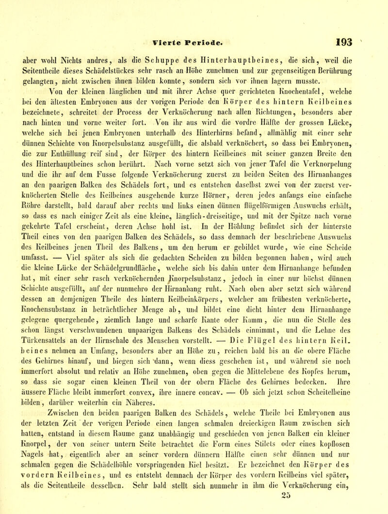 aber wohl Nichts andres, als die Schuppe des Hinterhauptbeines, die sich, weil die Seitentheile dieses Schädelstückes sehr rasch an Höhe zunehmen und zur gegenseitigen Berührung gelangten, nicht zwischen ihnen bilden konnte, sondern sich vor ihnen lagern musste. Von der kleinen länglichen und mit ihrer Achse quer gerichteten Knochentafcl, welche bei den ältesten Embryonen aus der vorigen Periode den Körper des hintern Keilbeines bezeichnete, schreitet der Process der Verknöcherung nach allen Richtungen, besonders aber nach hinten und vorne weiter fort. Von ihr aus wird die vordre Hälfte der grossen Lücke, welche sich bei jenen Embryonen unterhalb des Hinterhirns befand, allmählig mit einer sehr dünnen Schichte von Knorpclsubstanz ausgefüllt, die alsbald verknöchert, so dass bei Embryonen, die zur Enthüllung reif sind, der Körper des hintern Keilbeines mit seiner ganzen Breite den des Hinterhauptbeines schon berührt. Nach vorne setzt sich von jener Tafel die Verknorpelung und die ihr auf dem Fusse folgende Verknöchcrung zuerst zu beiden Seiten des Hirnanhanges an den paarigen Balken des Schädels fort, und es entstehen daselbst zwei von der zuerst ver- knöcherten Stelle des Keilbeines ausgehende kurze Hörner, deren jedes anfangs eine einfache Röhre darstellt, bald darauf aber rechts und links einen dünnen flügeiförmigen Auswuchs erhält, so dass es nach einiger Zeit als eine kleine, länglich-dreiseitige, und mit der Spitze nach vorne gekehrte Tafel erscheint, deren Achse hohl ist. In der Höhlung befindet sich der hinterste Theil eines von den paarigen Balken des Schädels, so dass demnach der beschriebene Auswuchs des Keilheines jenen Theil des Balkens , um den herum er gebildet wurde, wie eine Scheide umfasst. — Viel später als sich die gedachten Scheiden zu bilden begonnen haben, wird auch die kleine Lücke der Schädelgrundlläche, welche sich bis dahin unter dem Hirnanhange befunden hat, mit einer sehr rasch verknöchernden Jxnorpelsubstanz, jedoch in einer nur höchst dünnen Schichte ausgefüllt, auf der nunmehro der Hirnanhang ruht. Nach oben aber setzt sich während dessen an demjenigen Theile des hintern Keilbeinkörpers, welcher am frühesten verknöcherte, Knochensubstanz in beträchtlicher Menge ab, und bildet eine dicht hinter dem Hirnanhange gelegene quergehende, ziemlich lange und scharfe Kante oder Kamm, die nun die Stelle des schon längst verschwundenen unpaarigen Balkens des Schädels einnimmt, und die Lehne des Türkensattels an der Hirnschale des Menschen vorstellt. — Die Flügel des hintern Keil, b e i n e s nehmen an Umfang, besonders aber an Höhe zu, reichen bald bis an die obere Fläche des Gehirnes hinauf, und biegen sich dann, wenn diess geschehen ist, und während sie noch immerfort absolut und relativ an Höhe zunehmen, oben gegen die Mittelebene des Kopfes herum, so dass sie sogar einen kleinen Theil von der obern Fläche des Gehirnes bedecken. Ihre äussere Fläche bleibt immerfort convex, ihre innere concav. — Ob sich jetzt schon Scheitelbeine bilden, darüber weiterhin ein Näheres. Zwischen den beiden paarigen Balken des Schädels, welche Theile bei Embryonen aus der letzten Zeit der vorigen Periode einen langen schmalen dreieckigen Raum zwischen sich hatten, entstand in diesem Räume ganz unabhängig und geschieden von jenen Balken ein kleiner Knorpel, der von seiner untern Seite betrachtet die Form eines Slilets oder eines kopflosen Nagels hat, eigentlich aber an seiner vordem dünnern Hälfte einen sehr dünnen und nur schmalen gegen die Schädelhöhle vorspringenden Kiel besitzt. Er bezeichnet den Körper des vordem Keilbeines, und es entsteht demnach der Körper des vordem Keilbeins viel später, als die Seitenlheile desselben. Sehr bald stellt sich nunmehr in ihm die Verknöcherung ein, 25