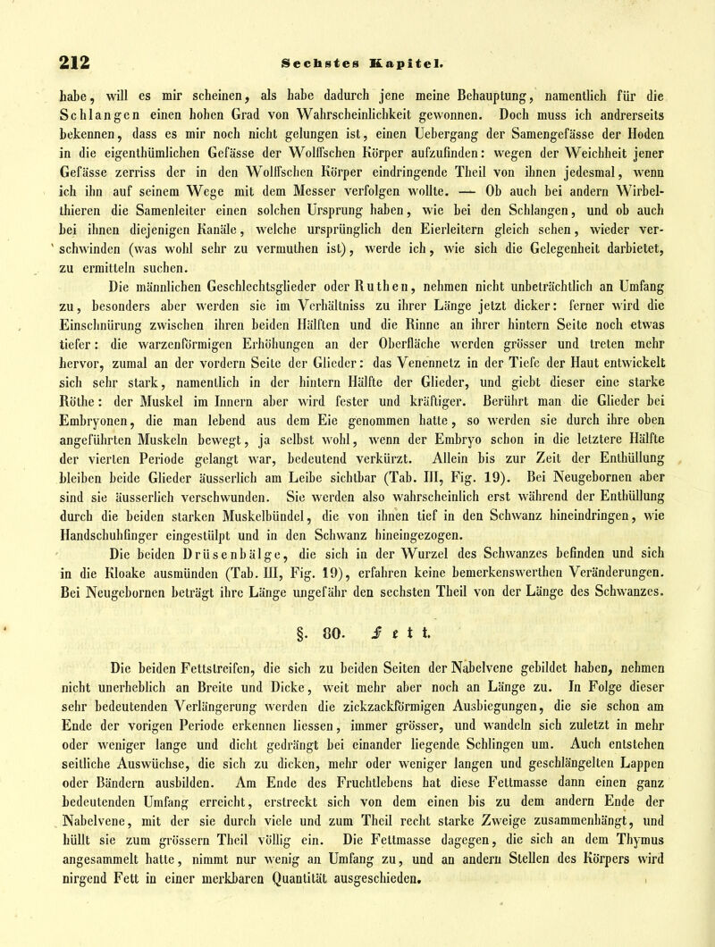 habe, will es mir scheinen, als habe dadurch jene meine Behauptung, namentlich für die Schlangen einen hohen Grad von Wahrscheinlichkeit gewonnen. Doch muss ich andrerseits bekennen, dass es mir noch nicht gelungen ist, einen Uebergang der Samengefässe der Hoden in die eigenthümlichen Gefässe der Wolffschen Körper aufzufinden: wegen der Weichheit jener Gefässe zerriss der in den Wolifschen Körper eindringende Theil von ihnen jedesmal, wenn ich ihn auf seinem Wege mit dem Messer verfolgen wollte. — Ob auch bei andern Wirbel- thieren die Samenleiter einen solchen Ursprung haben, wie bei den Schlangen, und ob auch bei ihnen diejenigen Kanäle, welche ursprünglich den Eierleitern gleich sehen, wieder ver- ' schwinden (was wohl sehr zu vermuthen ist), werde ich, wie sich die Gelegenheit darbietet, zu ermitteln suchen. Die männlichen Geschlechtsglieder oder Ruthen, nehmen nicht unbeträchtlich an Umfang zu, besonders aber werden sie im Verhältniss zu ihrer Länge jetzt dicker: ferner wird die Einsclinürung zwischen ihren beiden Hälften und die Rinne an ihrer hintern Seite noch etwas tiefer: die warzenförmigen Erhöhungen an der Oberfläche w^erden grösser und treten mehr hervor, zumal an der vordem Seite der Glieder: das Venennetz in der Tiefe der Haut entwickelt sich sehr stark, namentlich in der hintern Hälfte der Glieder, und giebt dieser eine starke Röthe: der Muskel im Innern aber wird fester und kräftiger. Berührt man die Glieder bei Embryonen, die man lebend aus dem Eie genommen hatte, so werden sie durch ihre oben angeführten Muskeln bewegt, ja selbst wohl, wenn der Embryo schon in die letztere Hälfte der vierten Periode gelangt war, bedeutend verkürzt. Allein bis zur Zeit der Enthüllung bleiben beide Glieder äusserlich am Leibe sichtbar (Tab. HI, Fig. 19). Bei Neugebornen aber sind sie äusserlich verschwunden. Sie werden also wahrscheinlich erst während der Enthüllung durch die beiden starken Muskelbündel, die von ihnen tief in den Schwanz hineindringen, wie Handschuhfinger eingestülpt und in den Schwanz hineingezogen. Die beiden Drüsenbälge, die sich in der Wurzel des Schwanzes befinden und sich in die Kloake ausmünden (Tab. HI, Fig. 19), erfahren keine bemerkenswerthen Veränderungen. Bei Neugebornen beträgt ihre Länge ungefähr den sechsten Theil von der Länge des Schwanzes. §. 80. ir f t t. Die beiden Fettsireifen, die sich zu beiden Seiten der Nabelvene gebildet haben, nehmen nicht unerheblich an Breite und Dicke, weit mehr aber noch an Länge zu. In Folge dieser sebr bedeutenden Verlängerung werden die zickzackförmigen Ausbiegungen, die sie schon am Ende der vorigen Periode erkennen Hessen, immer grösser, und wandeln sich zuletzt in mehr oder weniger lange und dicht gedrängt bei einander liegende Schlingen um. Auch entstehen seitliche Auswüchse, die sich zu dicken, mehr oder weniger langen und geschlängelten Lappen oder Bändern ausbilden. Am Ende des Fruchtlebens bat diese Fettmasse dann einen ganz bedeutenden Umfang erreicht, erstreckt sich von dem einen bis zu dem andern Ende der Nabelvene, mit der sie durch viele und zum Theil recht starke Zweige zusammenhängt, und hüllt sie zum grössern Theil völhg ein. Die Fettmasse dagegen, die sich an dem Thymus angesammelt hatte, nimmt nur wenig an Umfang zu, und an andern Stellen des Körpers wird nirgend Fett in einer merkbaren Quantität ausgeschieden. >