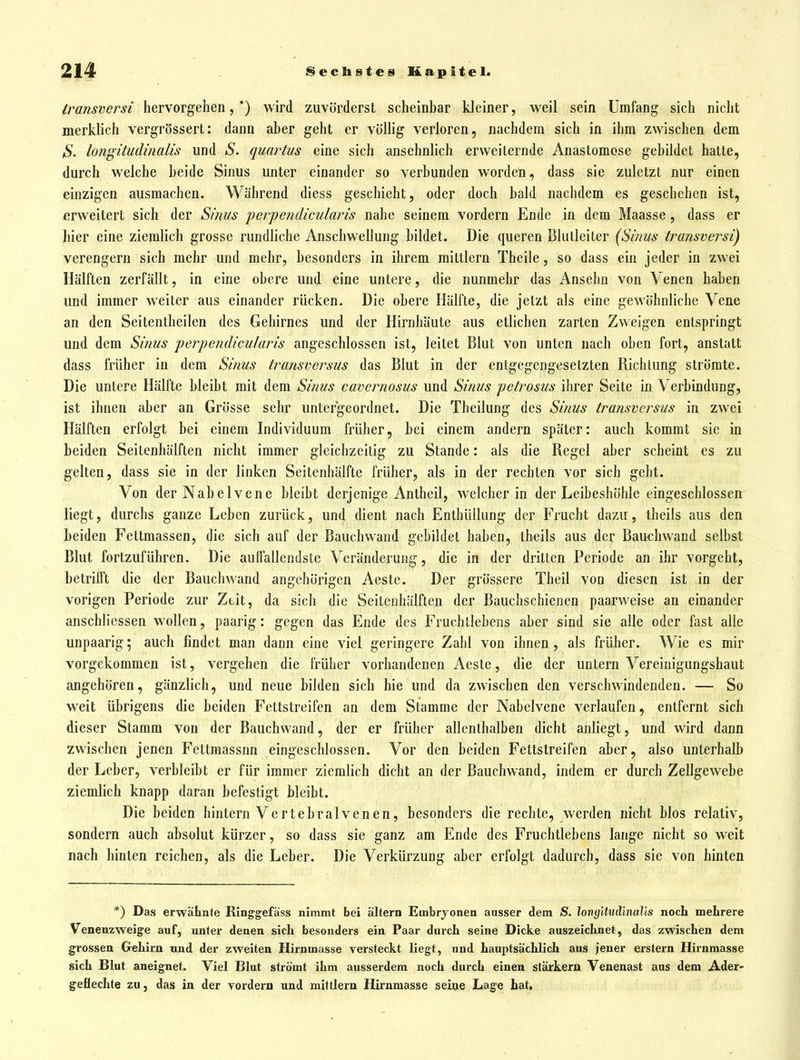 transversi hervorgehen, *) wird zuvörderst scheinhar kleiner, weil sein Umfang sich nicht merklich vergrösserl: dann aber geht er völlig verloren, nachdem sich in ihm zwischen dem S. longitudmalis und S. quartus eine sich ansehnlich erweiternde Anastomose gebildet hatte, durch welche beide Sinus unter einander so verbunden wordeü, dass sie zuletzt nur einen einzigen ausmachen. Während diess geschieht, oder doch bald nachdem es geschehen ist, erweitert sich der Sims perpendicularis nahe seinem vordem Ende in dem Maasse, dass er hier eine ziemlich grosse rundliche Anschwellung bildet. Die queren Blulleiler {Sinus transversi) verengern sich mehr und mehr, besonders in ihrem mittlem Theile, so dass ein jeder in zwei Hälften zerfällt, in eine obere und eine untere, die nunmehr das Ansehn von Venen haben und immer weiter aus einander rücken. Die obere Hälfte, die jetzt als eine gewöhnliche Vene an den Seitentheilen des Gehirnes und der Hirnhäute aus etlichen zarten Zweigen entspringt und dem Sinus perpendicularis angeschlossen ist, leitet Blut von unten nach oben fort, anstatt dass früher in dem Sinus transversus das Blut in der entgegengesetzten Richtung strömte. Die untere Hälfte bleibt mit dem Sinus cavernosus und Sinus petrosus ihrer Seite in Verbindung, ist ihnen aber an Grösse sehr untergeordnet. Die Theilung des Sinus transversus in zwei Hälften erfolgt bei einem Individuum früher, bei einem andern später: auch kommt sie in beiden Seitenhälften nicht immer gleichzeitig zu Stande: als die Regel aber scheint es zu gelten, dass sie in der linken Seitenhälfte früher, als in der rechten vor sich geht. Von der Nabelvene bleibt derjenige Antheil, welcher in der Leibeshöhle eingeschlossen^ liegt, durchs ganze Leben zurück, und dient nach Enthüllung der Frucht dazu, theils aus den beiden Fettmassen, die sich auf der Bauchwand gebildet haben, theils aus der Bauchwand selbst Blut fortzuführen. Die auffallendste Veränderung, die in der dritten Periode an ihr vorgebt, betrifft die der Bauchwand angehörigen Aeste. Der grössere Theil von diesen ist in der vorigen Periode zur Ztit, da sich die Seitenhälften der Bauchschienen paarweise an einander anscbliessen wollen, paarig: gegen das Ende des Fruchllebcns aber sind sie alle oder fast alle unpaarig; auch findet man dann eine viel geringere Zahl von ihnen, als früher. Wie es mir vorgekommen ist, vergehen die früher vorhandenen Aeste, die der untern Vereinigungshaut angehören, gänzlich, und neue bilden sich hie und da zwischen den verschwindenden. — So weit übrigens die beiden Fettstreifen an dem Stamme der Nabelvene verlaufen, entfernt sich dieser Stamm von der Bauchwand, der er früher allenthalben dicht anliegt, und wird dann zwischen jenen Fettmassnn eingeschlossen. Vor den beiden Fettstreifen aber, also unterhalb der Leber, verbleibt er für immer ziemlich dicht an der Bauchwand, indem er durch Zellgewebe ziemlich knapp daran befestigt bleibt. Die beiden hintern Vertebralvenen, besonders die rechte, werden nicht blos relativ, sondern auch absolut kürzer, so dass sie ganz am Ende des Fruchtlebens lange nicht so weit nach hinten reichen, als die Leber. Die Verkürzung aber erfolgt dadurch, dass sie von hinten *) Das erwähnte Ringgefäss nimmt bei altern Embryonen ausser dem S. longUiulinalls noch mehrere Venenzweige auf, unter denen sich besonders ein Paar durch seine Dicke auszeichnet, das zwischen dem grossen Gehirn und der zweiten Hirnmasse versteckt liegt, und hauptsächlich aus jeuer erstem Hirnmasse sich Blut aneignet. Viel Blut strömt ihm ausserdem noch durch einen starkem Venenast aus dem Ader- geflechte zuj das in der vordem und mittlem Hirnmasse seine Lage hat,