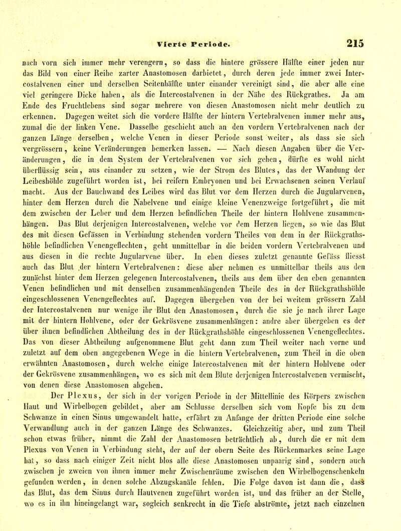 nach vorn sich immer mehr verengern, so dass die hintere grössere Hälfte einer jeden nur das Bild von einer Reihe zarter Anastomosen darhietet, durch deren jede immer zwei Inter- costalvencn einer und derselben Scitenliälfte unter einander vereinigt sind, die aber alle eine viel geringere Dicke haben, als die Intercostalvcnen in der Nähe des Rückgrathes. Ja am Ende des Fruchtlebens sind sogar mehrere von diesen Anastomosen nicht mehr deutlich zu erkennen. Dagegen weitet sich die vordere Hälfte der hintern Vertebralvenen immer mehr aus, zumal die der linken Vene. Dasselbe geschieht auch an den vordem Vertebralvenen nach der ganzen Länge derselben, welche Venen in dieser Periode sonst weiter, als dass sie sich vcrgrössern, keine Veränderungen bemerken lassen. — Nach diesen Angaben über die Ver- änderungen , die in dem System der Vertebralvenen vor sich gehen, dürfte es wohl nicht überflüssig sein, aus einander zu setzen, wie der Strom des Blutes, das der Wandung der Leibeshöhle zugeführt worden ist, bei reifern Embryonen und bei Erwachsenen seinen Verlauf macht. Aus der Bauchwand des Leibes wird das Blut vor dem Herzen durch die Jugularvenen, hinter dem Herzen durch die Nabelvene und einige kleine Venenzweige fortgeführt, die mit dem zwischen der Leber und dem Herzen befindlichen Theile der hintern Ilohlvene zusammen- hängen. Das Blut derjenigen Intercostalvcnen, welche vor dem Herzen liegen, so wie das Blut des mit diesen Gefässen in Verbindung stehenden vordem Thciles von dem in der Rückgraths- höhle befindlichen Venengeflechten, geht unmittelbar in die beiden vordem Vertebralvenen und aus diesen in die rechte Jugularvene über. In eben dieses zuletzt genannte Gefäss flicsst auch das Blut ,der hintern Vertebralvenen: diese aber nehmen es unmittelbar theils aus den zunächst hinter dem Herzen gelegenen Intercostalvcnen, theils aus dem über den eben genannten Venen befindlichen und mit denselben zusammenhängenden Theile des in der Rückgrathshöhle eingeschlossenen Venengeflechtes auf. Dagegen übergeben von der bei weitem grössern Zahl der Intercostalvcnen nur wenige ihr Blut den Anastomosen, durch die sie je nach ihrer Lage mit der hintern Hohlvene, oder der Gekrösvene zusammenhängen: andre aber übergeben es der über ihnen befindfichen Abtheilung des in der Rückgrathshöhle eingeschlossenen Venengeflechtes. Das von dieser Abtheilung aufgenommene Blut geht dann zum Theil weiter nach vorne und zuletzt auf dem oben angegebenen Wege in die hintern Vertebralvenen, zum Theil in die oben erwähnten Anastomosen, durch welche einige Intercostalvcnen mit der hintern Hohlvene oder der Gekrösvene zusammenhängen, wo es sich mit dem Blute derjenigen Intercostalvcnen vermischt, von denen diese Anastomosen abgehen. Der Plexus, der sich in der vorigen Periode in der Mittellinie des Körpers zwischen Haut und Wirbelbogen gebildet, aber am Schlüsse derselben sich vom Kopfe bis zu dem Schwänze in einen Sinus umgewandelt hatte, erfährt zu Anfange der dritten Periode eine solche Vervk^andlung auch in der ganzen Länge des Schwanzes. Gleichzeitig aber, und zum Theil schon etwas früher, nimmt die Zahl der Anastomosen beträchtlich ab, durch die er mit dem Plexus von Venen in Verbindung steht, der auf der obern Seite des Rückenmarkes seine Lage hat, so dass nach einiger Zeit nicht blos alle diese Anastomosen unpaarig sind, sondern auch zwischen je zweien von ihnen immer mehr Zwischenräume zwischen den Wirbelbogenschenkeln gefunden werden, in denen solche Abzugskanäle fehlen. Die Folge davon ist dann die, das& das Blut, das dem Sinus durch Haulvenen zugeführt worden ist, und das früher an der Stelle^ wo CS in ihn hineingelangt war, sogleich senkrecht in die Tiefe abströmte, jetzt nach einzelnen