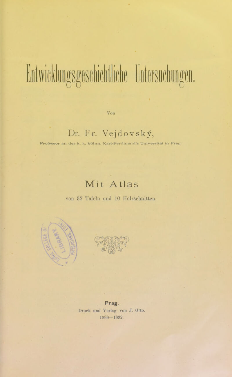 Von Dr. Fr. Vejdovsky, Professor an der k. k. bölim. Karl-Ferdinand's Universität in Prag. Mit Atlas von 32 Tafeln und 10 Holzschnitten. Prag. Druck und Verlag von J. Otto. 1888—1892.