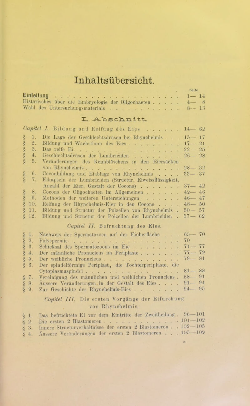 Inhaltsübersicht. . Seite Einleitung l— 14 Historisches über die Embryologie der Oligochaeten 4— 8 Wahl des Untersuchungsmaterials • 8— 13 I. ÜLbschnitt. Capitol 1. Bildung und Reifung des Eies 14— 62 § 1. Die Lage der Geschlechtsdrüsen bei Rhynchelmis . . . 15— 17 § 2. Bildung und Wachsthum des Eies 17— 21 § 3. Das reife Ei 22— 25 § 4. Geschlechtsdrüsen der Lumbriciden 26— 28 § 5. Veränderungen des Keimbläschens in den Eiersäcken von Rhynchelmis 28— 32 § 6. Coconbildung und Eiablage von Rhynchelmis .... 33— 37 § 7. Eikapseln der Lumbriciden (Structur, Eiweissflüssigkeit, Anzahl der Eier, Gestalt der Cocons) 37— 42 § 8. Cocons der Oligochaeten im Allgemeinen 42— 46 § 9. Methoden der weiteren Untersuchungen 46— 47 § 10. Reifung der Rhynchelmis-Eier in den Cocons .... 48— 50 § 11. Bildung und Structur der Polzellen von Rhynchelmis . 50— 57 § 12. Bildung und Structur der Polzcllen der Lumbriciden . 57— 62 Capitel II. Befruchtung des Eies. § 1. Nachweis der Spennatoznen auf der Eioberfläche . . . 63— 70 § 2. Polyspermie 70 § 3. Schicksal des Spermatozoons im Eie 71— 77 § 4. Der männliche Pronucleus im Periplaste 77— 79 § 5. Der weibliche Pronucleus 79— 81 § 6. Der spindelförmige Periplast, die Tochterperiplaste, die Cytoplasmaspindel 81— 88 § 7. Vereinigung des männlichen und weiblichen Pronucleus . 88— 91 § 8. Äussere Veränderungen in der Gestalt des Eies .... 91— 94 § 9. Zur Geschichte des Rhynchelmis-Eies 94— 95 § 1. § 2. § 3. § 4- Capitol III. Die ersten Vorgänge der Eifurchung von Rhynchelmis. Das befruchtete Ei vor dem Eintritte der Zweitheilung . Die ersten 2 Blastomeren Innere Structurvcrhälthisse der ersten 2 Blastomeren . . Äussere Veränderungen der ersten 2 Blastomeren . . . 96—101 101—102 102—105 105—109