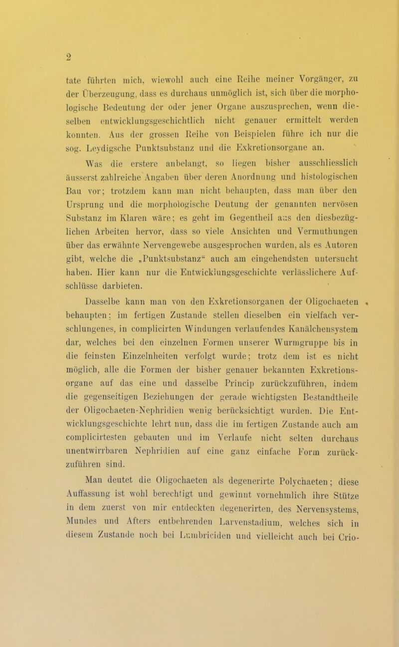 täte führten mich, wiewohl auch eine Reihe meiner Vorgänger, zu der Überzeugung, dass es durchaus unmöglich ist, sich über die morpho- logische Bedeutung der oder jener Organe auszusprechen, wenn die- selben entwicklungsgeschichtlich nicht genauer ermittelt werden konnten. Aus der grossen Reihe von Beispielen führe ich nur die sog. Leydigsche Punktsubstanz und die Exkretionsorgane an. Was die erstere anbelangt, so liegen bisher ausschliesslich äusserst zahlreiche Angaben über deren Anordnung und histologischen Bau vor; trotzdem kann man nicht behaupten, dass man über den Ursprung und die morphologische Deutung der genannten nervösen Substanz im Klaren wäre; es geht im Gegentheil aus den diesbezüg- lichen Arbeiten hervor, dass so viele Ansichten und Vermuthungen über das erwähnte Nervengewebe ausgesprochen wurden, als es Autoren gibt, welche die „Punktsubstanz“ auch am eingehendsten untersucht haben. Hier kann nur die Entwicklungsgeschichte verlässlichere Auf- schlüsse darbieten. Dasselbe kann man von den Exkretionsorganen der Oligochaeten « behaupten: im fertigen Zustande stellen dieselben ein vielfach ver- schlungenes, in complieirten Windungen verlaufendes Kanälchensystem dar, welches bei den einzelnen Formen unserer Wurmgruppe bis in die feinsten Einzelnheiten verfolgt wurde; trotz dem ist es nicht möglich, alle die Formen der bisher genauer bekannten Exkretions- organe auf das eine und dasselbe Princip zurückzuführen, indem die gegenseitigen Beziehungen der gerade wichtigsten Bestandtheile der Oligochaeten-Nephridien wenig berücksichtigt wurden. Die Ent- wicklungsgeschichte lehrt nun, dass die im fertigen Zustande auch am complicirtesten gebauten und im Verlaufe nicht selten durchaus unentwirrbaren Nepliridien auf eine ganz einfache Form zurück- zuführen sind. Alan deutet die Oligochaeten als degenerirte Polychaeten; diese Auffassung ist wohl berechtigt und gewinnt vornehmlich ihre Stütze in dem zuerst von mir entdeckten degenerirten, des Nervensystems, Mundes und Afters entbehrenden Larvenstadium, welches sich in diesem Zustande noch bei Lumbriciden und vielleicht auch bei Crio-