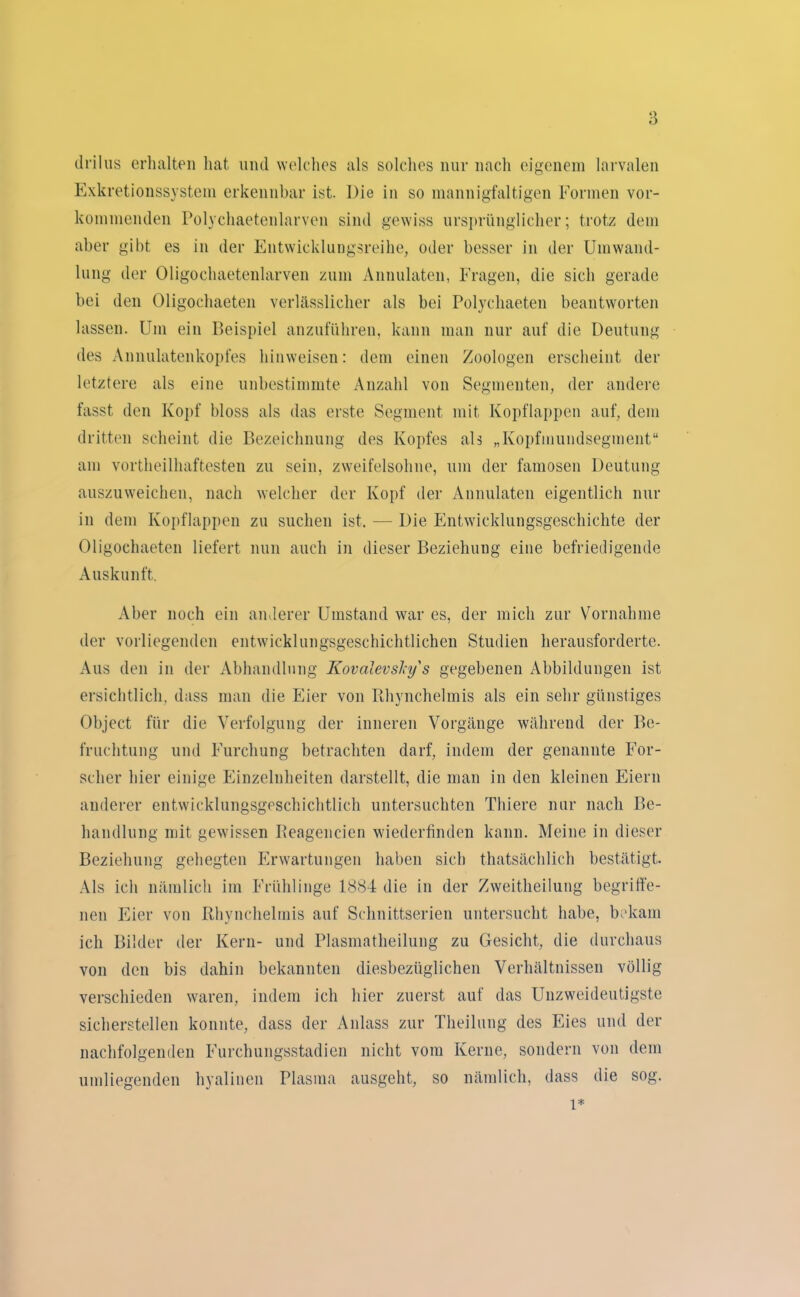 drilus erhalten hat, und welches als solches nur nach eigenem larvalen Exkretionssystem erkennbar ist. Die in so mannigfaltigen Formen ver- kommenden Polycliaetenlarven sind gewiss ursprünglicher; trotz dem aber gibt es in der Entwicklungsreihe, oder besser in der Umwand- lung der Oligochaetenlarven zum Annulaten, Fragen, die sich gerade bei den Oligochaeten verlässlicher als bei Polychaeten beantworten lassen. Um ein Beispiel anzuführen, kann man nur auf die Deutung des Annulatenkopfes hinweisen: dem einen Zoologen erscheint der letztere als eine unbestimmte Anzahl von Segmenten, der andere fasst den Kopf bloss als das erste Segment mit Kopflappen auf, dem dritten scheint die Bezeichnung des Kopfes als „Kopfmundsegment“ am vorteilhaftesten zu sein, zweifelsohne, um der famosen Deutung auszuweichen, nach welcher der Kopf der Annulaten eigentlich nur in dem Kopflappen zu suchen ist. — Die Entwicklungsgeschichte der Oligochaeten liefert nun auch in dieser Beziehung eine befriedigende Auskunft. Aber noch ein anderer Umstand war es, der mich zur Vornahme der vorliegenden entwicklungsgeschichtlichen Studien herausforderte. Aus den in der Abhandlung KovalevsJcy's gegebenen Abbildungen ist ersichtlich, dass man die Eier von Bhynchelmis als ein sehr günstiges Object für die Verfolgung der inneren Vorgänge während der Be- fruchtung und Furchung betrachten darf, indem der genannte For- scher hier einige Einzelnheiten darstellt, die man in den kleinen Eiern anderer entwicklungsgeschichtlich untersuchten Thiere nur nach Be- handlung mit gewissen Beageneien wiederfinden kann. Meine in dieser Beziehung gehegten Erwartungen haben sich thatsächlich bestätigt. Als ich nämlich im Frühlinge 1884 die in der Zweitheilung begriffe- nen Eier von Bhynchelmis auf Schnittserien untersucht habe, bekam ich Bilder der Kern- und Plasmatheilung zu Gesicht, die durchaus von den bis dahin bekannten diesbezüglichen Verhältnissen völlig verschieden waren, indem ich hier zuerst aut das Unzweideutigste sicherstellen konnte, dass der Anlass zur Theilung des Eies und der nachfolgenden Furchungsstadien nicht vom Kerne, sondern von dem umliegenden hyalinen Plasma ausgeht, so nämlich, dass die sog. l*