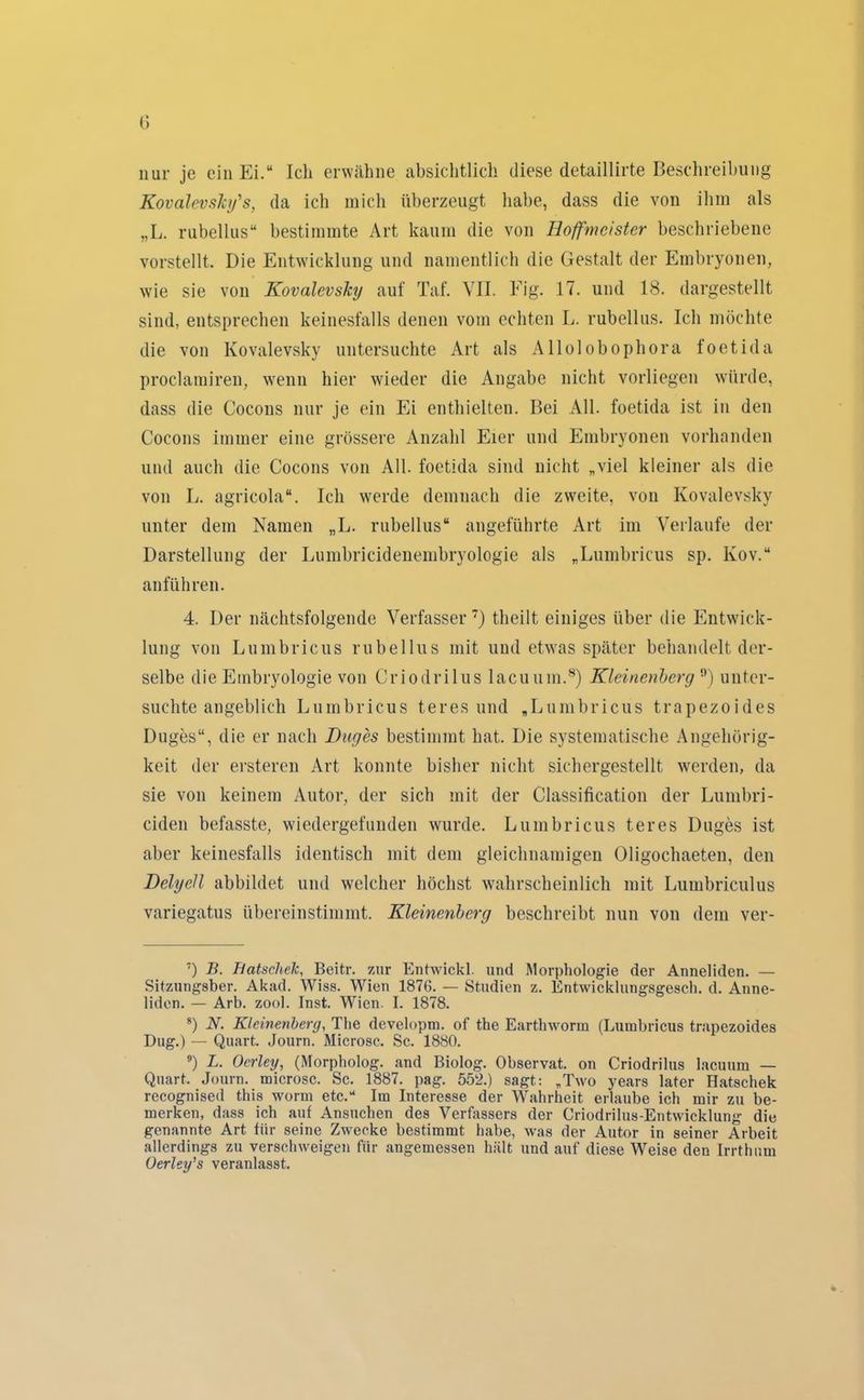 nur je ein Ei.“ Ich erwähne absichtlich diese detaillirte Beschreibung Kovalevsh/s, da ich mich überzeugt habe, dass die von ihm als „L. rubellus“ bestimmte Art kaum die von Hoffmeister beschriebene vorstellt. Die Entwicklung und namentlich die Gestalt der Embryonen, wie sie von Kovalevsky auf Taf. VII. Eig. 17. und 18. dargestellt sind, entsprechen keinesfalls denen vom echten L. rubellus. Ich möchte die von Kovalevsky untersuchte Art als Allolobophora foetida proclamiren, wenn hier wieder die Angabe nicht vorliegen würde, dass die Cocons nur je ein Ei enthielten. Bei All. foetida ist in den Cocons immer eine grössere Anzahl Eier und Embryonen vorhanden und auch die Cocons von All. foetida sind nicht „viel kleiner als die von L. agricola“. Ich werde demnach die zweite, von Kovalevsky unter dem Namen „L. rubellus“ angeführte Art im Verlaufe der Darstellung der Lumbricidenembryologie als „Lumbricus sp. lvov.“ an führen. 4. Der nächtsfolgende Verfasser7) theilt einiges über die Entwick- lung von Lumbricus rubellus mit und etwas später behandelt der- selbe die Embryologie von Criodrilus lacumn.8 9) Kleinenberg'3) unter- suchte angeblich Lumbricus t er es und „Lumbricus trapezoides Duges“, die er nach Duges bestimmt hat. Die systematische Angehörig- keit der ersteren Art konnte bisher nicht sichergestellt werden, da sie von keinem Autor, der sich mit der Classification der Lunibri- ciden befasste, wiedergefunden wurde. Lumbricus teres Duges ist aber keinesfalls identisch mit dem gleichnamigen Oligochaeten, den Delyell abbildet und welcher höchst wahrscheinlich mit Lumbriculus variegatus übereinstimmt. Kleinenberg beschreibt nun von dem ver- 7) B. Batsclielc, Beitr. zur Entwickl. und Morphologie der Anneliden. — Sitzungsber. Akad. Wiss. Wien 1876. — Studien z. Entwicklungsgesch. d. Anne- liden. — Arb. zool. Inst. Wien. I. 1878. 8) N. Kleinenberg, The developm. of the Earthworin (Lumbricus trapezoides Dug.) — Quart. Journ. Microsc. Sc. 1880. 9) L. Oerley, (Morpholog. and Biolog. Observat. on Criodrilus lacumn — Quart. Journ. microsc. Sc. 1887. pag. 552.) sagt: „Two years later Hatschek recognised this worin etc.“ Im Interesse der Wahrheit erlaube ich mir zu be- merken, dass ich auf Ansuchen des Verfassers der Criodrilus-Entwicklung die genannte Art für seine Zwecke bestimmt habe, was der Autor in seiner Arbeit allerdings zu verschweigen für angemessen hält und auf diese Weise den Irrthum Oerley’s veranlasst.