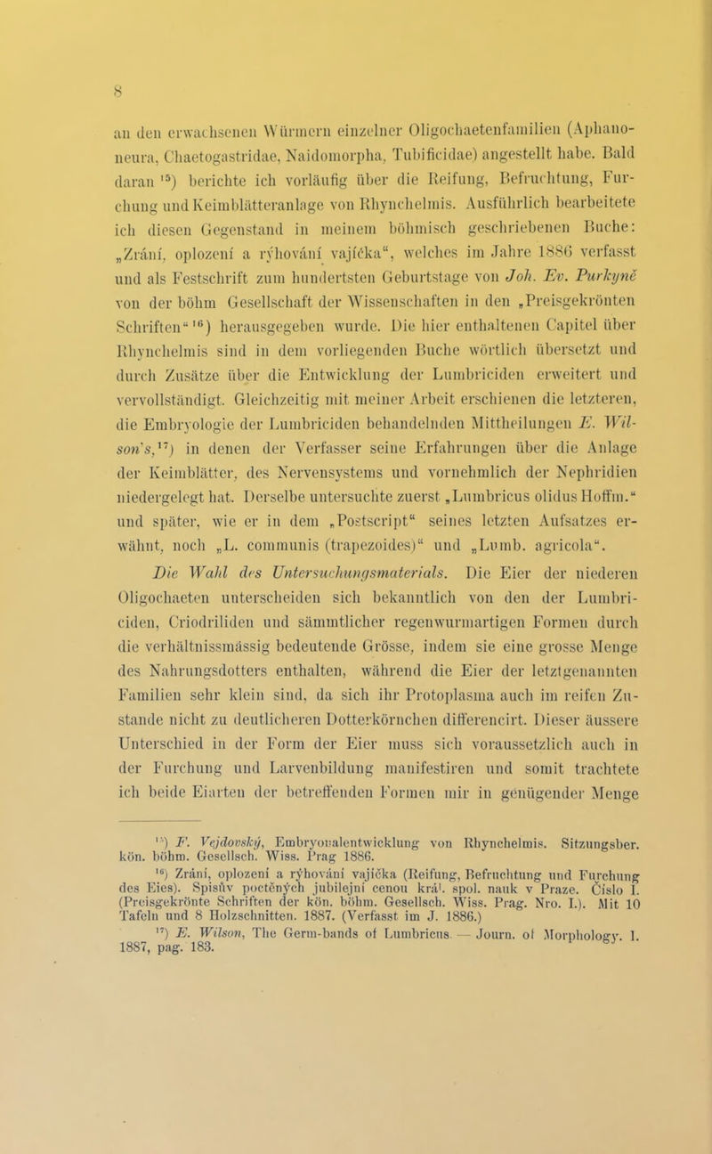 an den erwachsenen Würmern einzelner Oligochaetenfamilien (Apliano- neura, Chaetogastridae, Naidomorpha, Tubificidae) angestellt habe. Bald daran ,5) berichte ich vorläufig über die Reifung, Befruchtung, Fur- chung und Keimblätteranlage von Rhynchelinis. Ausführlich bearbeitete ich diesen Gegenstand in meinem böhmisch geschriebenen Buche: „Zräm, oplozeni a ryhoväni' vajRka“, welches im Jahre 1886 verfasst und als Festschrift zum hundertsten Geburtstage von Joh. Ev. Purhjne von der böhm Gesellschaft der Wissenschaften in den .Preisgekrönten Schriften“lü) herausgegeben wurde. Die hier enthaltenen Capitol über Rhynchelinis sind in dem vorliegenden Buche wörtlich übersetzt und durch Zusätze über die Entwicklung der Lumbriciden erweitert und vervollständigt. Gleichzeitig mit meiner Arbeit erschienen die letzteren, die Embryologie der Lumbriciden behandelnden Mittheilungen E. Wil- sons,'1') in denen der Verfasser seine Erfahrungen über die Anlage der Keimblätter, des Nervensystems und vornehmlich der Nephridien niedergelegt hat. Derselbe untersuchte zuerst „Lumbricus olidus Hoffm.“ und später, wie er in dem „PostScript“ seines letzten Aufsatzes er- wähnt, noch „L. communis (trapezoides)“ und „Lumb. agrieola“. Die Wahl des Untersuchungsmaterials. Die Eier der niederen Oligochaeten unterscheiden sich bekanntlich von den der Lumbri- ciden, Criodriliden und sämmtlicher regenwurmartigen Formen durch die verhältnissmässig bedeutende Grösse, indem sie eine grosse Menge des Nahrungsdotters enthalten, während die Eier der letztgenannten Familien sehr klein sind, da sich ihr Protoplasma auch im reifen Zu- stande nicht zu deutlicheren Dotterkörnchen ditferencirt. Dieser äussere Unterschied in der Form der Eier muss sich voraussetzlich auch in der Furchung und Larvenbildung manifestiren und somit trachtete ich beide Eiarten der betreffenden Formen mir in genügender Menge F. Vejdovsky, Embryonalentwicklung von Rhynchelinis. Sitzungsber. kön. böhm. Gesellsch. Wiss. Prag 1886. Ili) Zräni, oplozeni a ryhoväni vajicka (Reifung, Befruchtung und Furchung des Eies). Spisüv poctenych jubilejni cenou kräh spol. nauk v Praze. Cislo I. (Preisgekrönte Schriften der kön. böhm. Gesellsch. Wiss. Prag. Nro. I.). Mit 10 Tafeln und 8 Holzschnitten. 1887. (Verfasst im J. 1886.) 17) E. Wilson, The Germ-bands of Lumbricus. — Journ. of Morpholoffv I 1887, pag. 183.